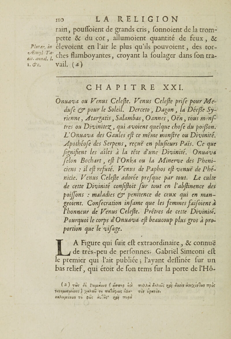 Tlutdr. in tÆmyl Ta- eit. annal. /. i. &c. ii 6 . LA RELIGION rain, poufloient de grands cris, fonnoient de la trom¬ pette de du cor, allumoient quantité de feux , de élevoient en l’air le plus qu’ils pouvoient, des tor¬ ches flamboyantes, croyant la foulager dans fon tra¬ vail. {a) CHAPITRE XXI. Onuava ou Venus Celefle. Venus Celefle prife pour Me- dufe & pour le Soleil. Derceto 3 Dagon 3 la Déefe Sy¬ rienne, Atargatis 3 Salambas, Oannes, O en, tous mmf tres ou Divinité%3 qui avoient quelque chofe du poifon. L'Onuava des Gaules efl ce meme monflre ou Divinité Apoihéofe des Serpens 3 reçue en plufieurs Pais. Ce que fgnifient les ailes d la tête d'une Divinité. Onuava félon Bochart 3 efl l'Onka ou la Minerve des Phéni¬ ciens : il efl réfuté. Venus de Paphos efl venue de Phé¬ nicie. Venus Celefle adorée prefque par tout. Le culte de cette Divinité confifloit fur tout en labflinence des poijfons : maladies (y pénitence de ceux qui en man- geoient. Confecration infâme que les femmes faifoient a l'honneur de Venus Celefle. Prêtres de cette Divinité, Pourquoi le corps d'Onuavaefl beaucoup plus gros à pro¬ portion que le vifage. * A Figure qui fuit efl: extraordinaire, &: connue de très-peu de perfonnes. Gabriel Simeoni efl: le premier qui l’ait publiée ; l’ayant deflmée fur un bas relief, qui étoit de fon tems fur la porte de l’Hô- ( 3 ) twV Jt f (<Wrep \çi 7ro^Xoi S'riXoîç <W/y oty«^;cv7«V 7rpof VêVS^/cTjt/tyoV ) re 7Tctld.yotç 'Dlct- Tû'y tspavo'y. jfaAy/ZêvaV to tpœç *iirupâ