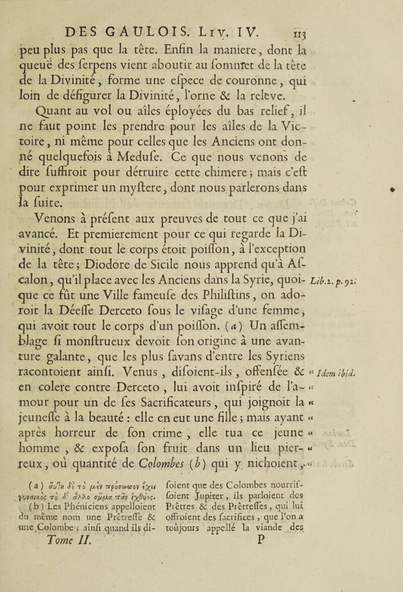 peu plus pas que la tête. Enfin la maniéré, dont la queue des ferpens vient aboutir au fomnîet de la tête de la Divinité, forme une efpece de couronne, qui loin de défigurer la Divinité, l’orne & la releve. Quant au vol ou ailes éployées du bas relief, if ne faut point les prendre pour les ailes de la Vic¬ toire , ni même pour celles que les Anciens ont don¬ né quelquefois à Medufe. Ge que nous venons de dire fuffiroit pour détruire cette chimere ; mais c’eft pour exprimer un myftere, dont nous parlerons dans » la fuite. Venons à préfent aux preuves de tout ce que j’ai avancé. Et premièrement pour ce qui regarde la Di¬ vinité , dont tout le corps étoit poiflon, à l’exception de la tête ; Diodore de Sicile nous apprend qu’à Ai- calon, qu’il place avec les Anciens dans la Syrie, quoi- que ce fût une Ville fameufe des Philiftins, on ado- roit la Déeife Derceto fous le vifage d’une femme, qui avoit tout le corps d’un poiflon. [a) Un aflem- blaçe fi monftrueux de voit Ion orioinc à une avan¬ ture galante, que les plus favans d’entre les Syriens racontoient ainfi. Venus , difoient-ils, offenfée ôc «UemîbU. en colere contre Derceto , lui avoit infpiré de l’a- « mour pour un de fes Sacrificateurs, qui joignoit la « jeunefle à la beauté : elle en eut une fille ; mais ayant « après horreur de fon crime , elle tua ce jeune « homme , & expofa fon fruit dans un lieu picr- « reux, 011 quantité de Colombes (b ) qui y nichoient,.» ( a ) S.u% S'i t0 [jlIv Trposwov foient que des Colombes nourrit- yvyatiioç tû «aàû GfiiJLx. Ttdcy foient Jupiter, ils partaient des (b) Les Phéniciens appelloient Prêtres & des Prêtredes , qui lui du même nom une Prêtrede & offraient des facrifices, que l’on a une Colombe ; ainfi quand ils di- toujours appellé la viande des Tome II. P