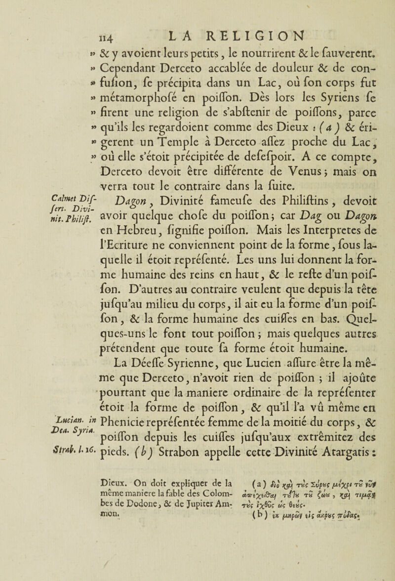 î> »» s» » » *5 » Calmet Dif¬ fère Divi- nit. Pbilift. Lucian. in Dea. Syria. àtwb. /• 16. „4 LA RELIGION 8c y avoient leurs petits, le nourrirent & le fauverent. Cependant Derceto accablée de douleur 8c de con- fufion, fe précipita dans un Lac, où Ton corps fut métamorphofé en poiflon. Dès lors les Syriens fe firent une religion de s’abftenir de poifTons, parce qu’ils les regardoient comme des Dieux .• ( a ) 8c éri¬ gèrent un Temple à Derceto affez proche du Lac, où elle s’étoit précipitée de defefpoir. A ce compte, Derceto devoit être différente de Venus ; mais on verra tout le contraire dans la fuite. Dagon , Divinité fameufe des Philiftins, devoit avoir quelque chofe du poiflon; car Dag ou Dagon en Hebreu, fignifie poiflon. Mais les Interprètes de l’Ecriture ne conviennent point de la forme, fous la¬ quelle il étoit repréfenté. Les uns lui donnent la for¬ me humaine des reins en haut, 8c le refte d’un poif. fon. D’autres au contraire veulent que depuis la tête jufqu au milieu du corps, il ait eu la forme d’un poif. fon, 8c la forme humaine des cuifles en bas. Quel¬ ques-uns le font tout poiflon ; mais quelques autres prétendent que toute fa forme étoit humaine. La Déeffe Syrienne, que Lucien aflùre être la mê¬ me que Derceto, n’avoit rien de poiflon ; il ajoute pourtant que la maniéré ordinaire de la repréfenter étoit la forme de poiflon, 8c qu’il la vû même en Phenicie repréfentée femme de la moitié du corps, 8c poiflon depuis les cuifles jufqu’aux extrêmitez des pieds, (b) Srrabon appelle cette Divinité Atargatis : Dieux. On doit expliquer de la (a) <r,0' ^ t«V Ivpaç /ut'xp' iZt meme manière la fable des Colom- u^i^aQ’ctf ti/7« t« bes de Dodone, & de Jupiter Am- ixSZs w? Ôe*?. ( b ) Ik (Mipuy ii; *Kpvç 7rùSctç*