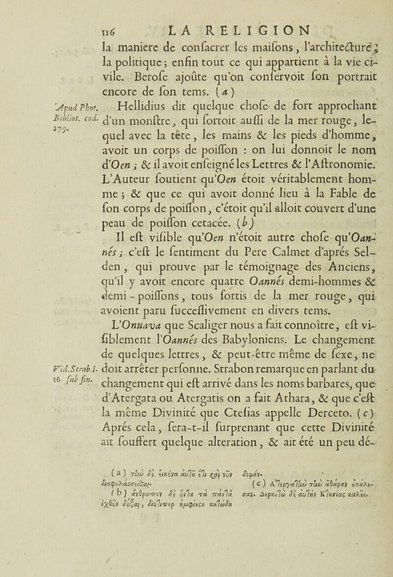 la maniéré de confacrer les maifons, l’architedfriré la politique ; enfin tout ce qui appartient à la vie ci¬ vile. Berofe ajoûte qu’on confervoit fon portrait encore de fon tems. ( a ) UpudPhot. Hellidius dit quelque chofe de fort approchant Bihhot. col j’Un monftre, qui fortoit aufli de la mer rouge, le¬ quel avec la tête, les mains 6c les pieds d’homme, avoit un corps de poiflon : on lui donnoit le nom d Oen ; 6c il avoit enfeigné les Lettres 6c l’Aftronomie. L’Auteur foutient qu’Oew étoit véritablement hom¬ fon corps de poiflon, c’étoit qu’il alloit couvert d’une peau de poiflon cetacée. (h) Il eft vifible qu’Oew n’étoit autre chofe qu*Od«- nês ; c’eft le fentiment du Pere Calmet d’après Sel- den , qui prouve par le témoignage des Anciens, qu’il y avoit encore quatre Oannés demi-hommes 6c demi - poiffons, tous fortis de la mer rouge, qui avoient paru fijcceflivement en divers tems. L’Onuava que Scaligernous a fait connoître, eft vi- fiblement YOannés des Babyloniens. Le changement de quelques lettres, 6c peut-être même de fexe, ne Fil.Strabi doit arrêter perfonne. Strabon remarque en parlant du ic fub fin. changement qui eft arrivé dans les noms barbares, que d’Atergata ou Atergatis on a fait Athara, 6c que c’eft la même Divinité que Ctefias appelle Derceto. (c) Ap rés cela, fera-t-il furprenant que cette Divinité ait fouffert quelque alteration, 6c ait été un peu dé- ( a ) tVjj S'i Ïikôv-cl au% tli vCv Æf a<pvXa,ff<rtcdraf. (b ) à'vôp&'wcv ttê ov7«e T«t 7rcvf]k r/buV £oÇa.ji S’io'ltwip rtfjupitço rntlaSb Scpety. (c) AlipyalUu tIw «9«pcty êJ'aÂt* <ray. Atpn/lù avlnv KImtaç xaMs* St.-d