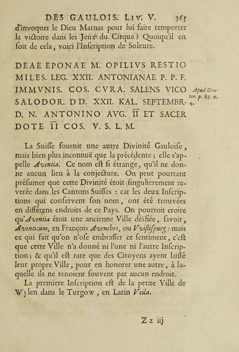 d’invoquer le Dieu Marnas pour lui faire remporter la vi&oire dans les Jeux' du Cirque ? Quoiqu’il en foit de cela, voici l’Infcription de Soleure. DEAE EPONAE M. OPILIVS RESTIO MILES. LEG. XXII. ANTONIANAE P. P. F. IMMVNIS. CO S. CVRA. SALENS VICO stpudGm- SALODOR. DD. XXII. K AL. SEPTEMBR- 4?%1' — * r — r- • .* Ÿ % 1 ' D. N. ANTONINO A VG. ÏT ET SACER DOTE H COS. V. S. L. M. La Suifle fournit une autre Divinité Gauloife , mais bien plus inconnue que la précédente ; elle s’ap¬ pelle Anjentia. Ce nom eft fi étrange, qu’il ne don¬ ne aucun lieu à la conjecture. On peut pourtant préfumer que cette Divinité étoit'fingulierement ré¬ vérée dans les Cantons Suiffcs : car les deux Infcrip- tions qui confervent fon nom, ont été trouvées en différens endroits de ce Pays. On pourroit croire opiAventid étoit une ancienne Ville déifiée, favoir, Aventicum, en François A'vencbesou If'viflifpurg : mais ce qui fait qu’on n’ofe embraffer ce fentiment, c’eft que cette Ville n’a donné ni l’une ni l’autre Infcrip- tion ; & qu’il eft rare que des Citoyens ayent laiffé leur propre Ville, pour en honorer une autre, à la¬ quelle ils ne tenoient fouvent par aucun endroit. La première Infcription eft de la petite Ville de Wylen dans leTurgow, en Latin Veila.