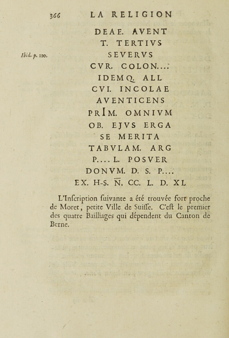 DEAE. AVENT T. TERTIVS Ibid. p. iro. S E V E R V S C V R. COLON...; IDEMQ. ALL CVI. INCOLAE AVENTICENS prIm. OMNIVM O B. E J V S ERG A SE MERITA TABVLAM. ARG P.... L. P O S V E R DON VM. D. S. P.... EX. H-S. N. CC. L. D. XL L’Infcription fuivante a été trouvée fort proche de Moret, petite Ville de Suiffe. Ceft le premier des quatre Bailliages qui dépendent du Canton de Berne,