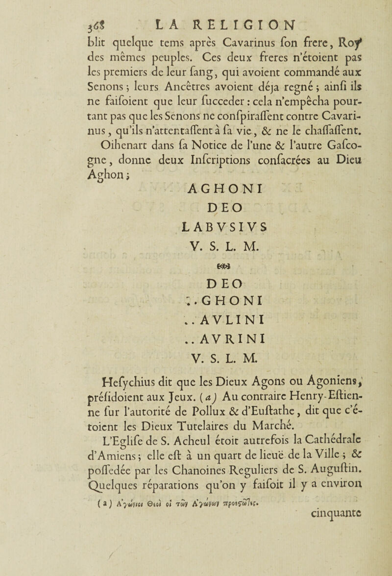 blit quelque tems après Cavarinus fon frere, Roy* des mêmes peuples. Ces deux freres n’étoient pas les premiers de leur fan g, qui avoient commandé aux Senons *, leurs Ancêtres avoient déjà régné ; ainfi ils ne faifoient que leur fucceder : cela n’empêcha pour¬ tant pas que les Senons ne confpiraflent contre Cavari¬ nus, qu’ils n’attentaffent à fa vie, & ne le chalfalTent. Oihenart dans fa Notice de l’une & l’autre Gafco- gne, donne deux Infcriptions confacrées au Dieu Aghon, A G H O N I DEO L AB VSI VS V. S. L. M. DEO ;. G H O N I .. AVLINI .. AVRINI V. S. L. M. Hefychius dit que les Dieux Agons ou Agoniens, préfidoient aux Jeux, (a) Au contraire Henry-Eftien- ne fur l’autorité de Pollux & d’Euftathe, dit que c’é- toient les Dieux Tutélaires du Marché. L’Eglife de S. Acheul étoit autrefois la Cathédrale d’Amiens ; elle eft à un quart de lieue de la Ville ; &C pofledée par les Chanoines Réguliers de S. Auguftin. Quelques réparations qu’on y faifoit il y a environ ( a J Ayûvioi 0ü) çî T»y 7rpotçcàjiç* cinquante
