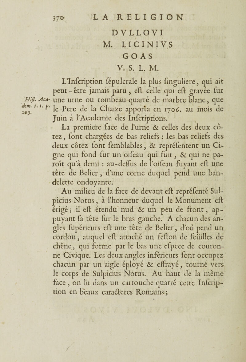 DVLLOVI - M. LIC INI VS GO AS V. S. L. M. L’Infcription fépulcrale la plus finguliere, qui ait peut - être jamais paru , eft celle qui eft gravée fur Hijl. Acfr une urne ou tombeau quarré de marbre blanc, que dim.' t.i. je pere ja chaize apporta en 1706, au mois de Juin à l’Academie des înferiptions. La première face de l’urne & celles des deux co¬ tez , font chargées de bas reliefs : les bas reliefs des deux cotez font femblables, & repréfentent un Ci- gne qui fond fur un oifeau qui fuit, &: qui ne pa- roît qu’à demi : au-deffus de l’oifeau fuyant eft une tête de Bélier, d’une corne duquel pend une ban¬ delette ondoyante. Au milieu de la face de devant eft repréfenté Sul- picius Notus, à l’honneur duquel le Monument eft érigé ; il eft étendu nud &: un peu de front, ap¬ puyant fa tête fur le bras gauche. A chacun des an¬ gles fupérieurs eft une tête de Belier, doit pend un cordon, auquel eft attaché un fefton de feuilles de chêne, qui forme par le bas une efpece de couron¬ ne Civique. Les deux angles inférieurs font occupez chacun par un aigle éployé &; effrayé, tourné vers le corps de Sulpicius Notus. Au haut de la même face , on lit dans un cartouche quarré cette Infcrip- tion en beaux caraéleres Romains ;