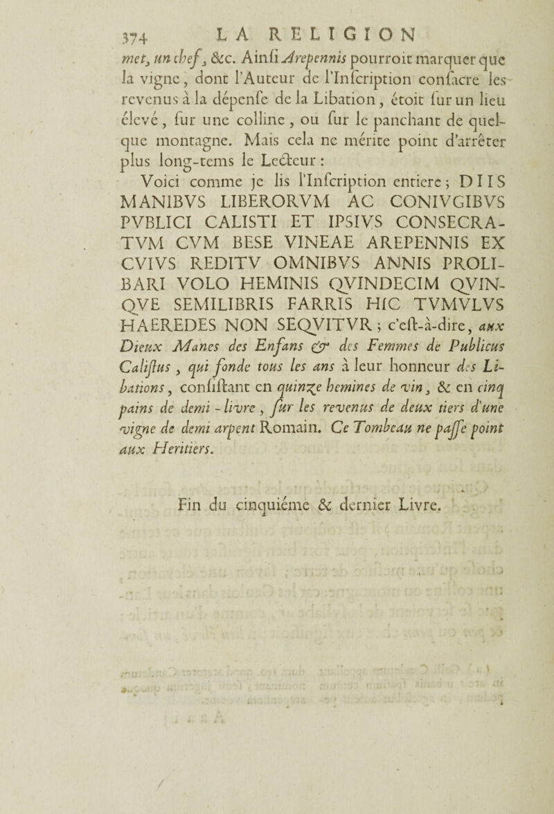 met, un chef, &c. Ainfi Arepennis pourroïc marquer que la vigne, donc l’Auteur de l’Infcription contacte les revenus à la dépenfe de la Libation, étoit lur un lieu élevé, fur une colline, ou fur le panchant de quel¬ que montagne. Mais cela ne mérite point d’arrêter plus long-tems le Lecteur : Voici comme je lis l'Infcription entière ; D 11 S MAN1BVS LIBERORVM AC CONIVGIBVS PVBLICI CALISTI ET IPSIVS CONSECRA- TVM CVM BESE VINEAE AREPENNIS EX CVIVS REDITV OMNIBVS ANNIS PROLI- BARI VOLO HEMINIS QVINDECIM QVIN- QVE SEMILIBRIS FARRIS HIC TVMVLVS HAEREDES NON SEQVITVR ; c’eft-à-dire, aux Dieux Mânes des En fans & des Femmes de Publicus Calijlus y qui fonde tous les ans à leur honneur des Li¬ bations y conhftant en quinze hemines de vin, de en cinq pains de demi - livre , fur les revenus de deux tiers d'une vigne de demi arpent Romain. Ce Tombeau ne paffe point aux Heritiers. Fin du cinquième & dernier Livre.