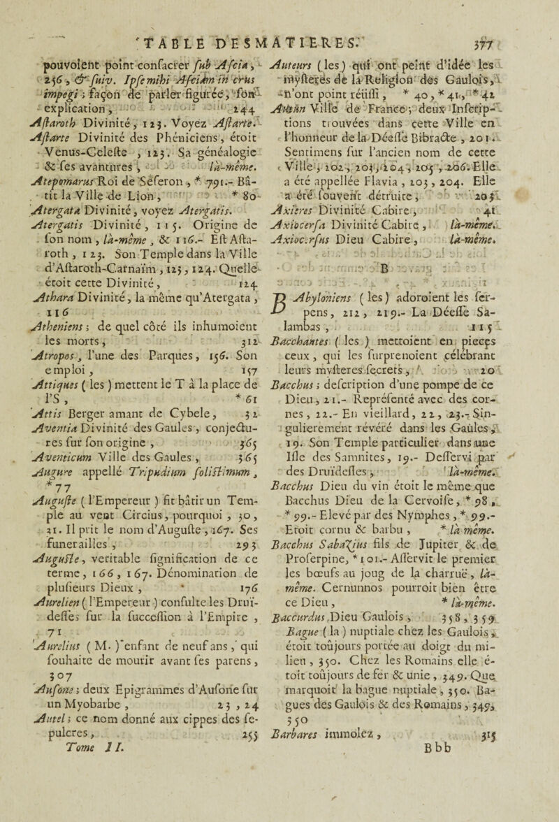 pouvoient point confacrer fub Afcia, 256 , & fuiv. Ipfemihi A-fcîÀm in crus impegi ; façon ne parler figurée, fôn: explication, ' 244 Aflaroth Divinité, 123. Voyez Ajlarte. Ajlarte Divinité des Phéniciens, étoit Venus-Celefte , 123. Sa généalogie 8c Tes avantures , L A là-même. Atepomarus Roi de'Séferon, * 791.- Bâ¬ tit la Ville de Lion, r’ ■> . * 80- Atergata Divinité, voyez Atergatis. Atergatis Divinité , 1 1 5. Origine de . Ton nom , là-même J & 116.- Eft Afta- l'oth ,123. Son Temple dans la Ville d’Aftaroth-Carnaïm , 125,124. Quelle étoit cette Divinité , 124. Athara Divinité, la même qu’Atergata , il 6 Athéniens ; de quel côté ils inhumoient les morts, 312^ Atropos 3 l’une des Parques, 156. Son emploi , 197 Attic/iies ( les ) mettent le T à la place de l’S , * 61 'Attis Berger amant de Cybele, 32 Aventia Divinité des Gaules , conjeéhi- res fur Ton origine , 365 Aventicum Ville des Gaules , 365 Augure appellé Trïpudium foliflimum t *77 Augujle ( l’Empereur ) fit bâtir un Tem¬ ple au veut Circius, pourquoi , 30, 21. Il prit le nom d’Augufte ,167. Ses funérailles, 293 Augufle, véritable lignification de ce terme, 1 66, 1 67. Dénomination de plufieurs Dieux , * 176 Aurelien ( l’Empereur ) confulte les Drnï- deffes fur la fucceflion à l’Empire , 71 . ' Aurelius ( M< )*enfmt de neuf ans,' qui fouhaite de mourir avant fes parens, 507 Aufone; deux Epigrammes d’Aufonefur unMyobarbe , 23 , 24 Autel -, ce nom donné aux cippes des fe- pulcres, 255 Tome 1I. Auteurs (les) qui ont peint d’idée les nlyftetés de la Religion des Gaulois, r -n’ont point réiilli, * 40 , * 41., *42 Atéàn Ville de France -, deux- Infcrip- tions trouvées dans cette Ville en l’honneur de la-DéelTe Bibra&e ,201. Sentimens fur l’ancien nom de cette «.Ville, 202, 203/204,205 ,.206.Elle a été appellée Flavia , 103,204. Elle a été fouvefit détruite, v 20 3I Axdires Divinité Cabire , 41 Axiocerfa Divinité Cabire;, là-meme. _ Axioc.rfus Dieu Cabire , là-même» Abyloniens ( les ) adoroient les fer- pens, 212, 219.- La Déeil'e Sa- lambas , 11 5 Bacchantes ( les ) mettoient en piecçs ceux, qui les furprenoient ^célébrant leurs mvfteres.fecrers, 20 Bacchus ; defcription d’une pompe de ce Dieu, 21.- Repréfenté avec des cor¬ nes, 22.- En vieillard, 22-, «23.-cSin¬ gulièrement révéré dans les Gaules, 19. Son Temple particulier dans nue Ifle des Samnites, 19.- D effet vi par des Druïdefles, là-même. Bacchus Dieu du vin étoit le même que Bacchus Dieu de la Cervoife, *98 , * 99.- Elevé par des Nymphes, * 99.- Eroit cornu 8c barbu , * là même. Bacchus S abattis fils de Jupiter 8c de Proferpine, *101.—Aflbrvit Ie premier les bœufs au joug de la charrue, là- même. Cernunnos pourroit bien être ce Dieu , * là-même. Baccurdus Dieu Gaulois, 33 8 , 3 5 9 Bague ( la ) nuptiale chez les Gaulois,, étoit toujours portée au doigt du mi¬ lieu , 350. Chez les Romains elle é- toit toujours de fer 8c unie , 349. Que marquoit la bague nuptiale, 350. Ba¬ gues des Gaulois 8c des Romains, 349, ? 5° Barbares immolez, 315 Bbb