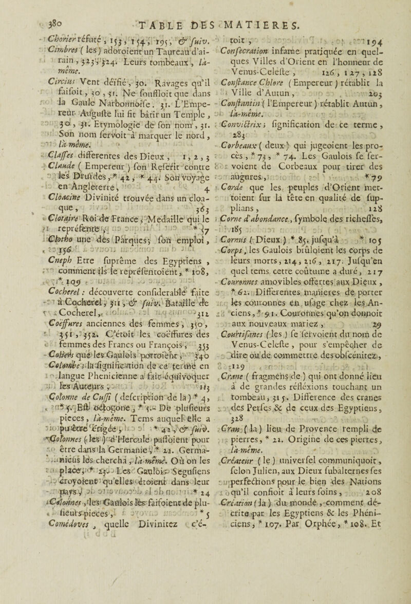 3§o - TABLE DES ■ MATIERES. Chorier réfuté > 153, 154, I95, toi-C j ■ i<)4 Ombres ( les) adoroient un Taureau dai- Confecration infâme pratiquée en quel- rain , 323V324. Leurs tombeaux , LT ques Villes d’Orient en l’honneur de meme. Venus-Celefte , 126,127,128 Circius Vent déifié , 30. Ravages qu’il Confiance Chlore ( Empereur ) rétablit la faifoit, $0,3». Ne fouffloit que dans Ville d’Autun , 203 la Gaule Narbonnoife. 31. L’Empe- Conftantin ( l’Empereur ) rétablit Autun, reùr- Aifgufte lui fit bâtir un Temple , 30, 31. Etymologie dé Ton nom*, 31. Son lervoit à marquer le nord, 'v- la même. * Clajfes differentes des Dieux , 1, 2 , 3 Claude ( Empereur ) fon Refient contre < les Druides, * 42, * 4.4. Son voyage en Angleterre, ,r 4 Cloacine Divinité trouvée dans un cloa- que, - 363 Clotaire Rôi de France n re la-même. Conviürix 1 lignification de ce terme, 283 Corbeaux { deux ) qui jugeoient les pro¬ cès , * 73, * 74. Les Gaulois fie fier- voient de Corbeaux pour tirer des augures., ^ : * 79 Corde que les peuples d’Orient met- toient fur la tête en qualité de fup- plians, 128 tire Rôi de France * Médaillé qui le < Corne d'abondance , fymbolç des richeffes, préfènte , *S7 ib’5 Gtotko une des Parques-, fôn emploi. Cornus fi Dieux ) *85.jufqu’à 156 Corps, les Gaulois brûloient fi Cneph Etre fuprême des Egyptiens comment ils le repréfientoient, * 108, j 1 o_9 ( ij.. . Cocherel: découverte confiderable faite à Cocherel, 311, & fuiv. Bataille de Cocherel, 312 Coëffures anciennes des femmes, 350, 351, 352. C’étoit les coeffures des femmes des Francs ou François, 353 Calfeiïs que les Gaulois no'rroiehr , 340 Coloi/ibe tedïgnifiction de ce fermé en 105 les corps de leurs morts, 214,216, 217. Jufiqu’en quel tems cette coutume a duré, 217 Couronnes amovibles offertes aux Dieux , *61. Differentes maniérés déporter les couronnes en ufiage chez les An- ciens , * 91. Couronnes qu’on donpoit aux nouveaux mariez , 29 Courtifanes ( les ) fefervoient du nom de Venus-Celefle , pour s’empêcher de Titre ou de commettre des obficénitez , tit-9 s langue Phénicienne a fair>équivoquer Crâne ( fragmehs de ) qui ont donné lieu *■- les Auteurs rr 113 à de grandes réfiéxions touchant un Colonne de CuJfi ( defeription de la) * 4, tombeau, 31 5. Différence des crânes < -ni4/jRftl oéfogoné , * Dé plufieurs . des Perles & fie ceux des Egyptiens, pièces, la-même. Tems auquehéMe a 328 puiêtïe'érigée , * 42,'d fui'ù. Cran ( la) lieu de Provence rempli de rColonnes (des ‘)nd’Hercitîe paffoient pour -a être dansfia Germanie ÿ * 22. Germa¬ it meus Ids chercha yïd-memc. Où on les t * place’,ai- Les Gaulois-* Segufiens v- ^royôfene'qu’ellesj'«toient dans leur pays-'J ot 01tâvrjoo'Mj p.I oh ne..1 iL* 24 iÇîûoûnes ,déSnGâï¥lôls.Èbs faifoientde plu- * • (ieui-ÿ.pieces1 àyovn.. *5 Comédoves , quelle Divinitez c’é- pierres, ■* 22. Origine de ces pierres, la-même. Créateur ( le ) univeiTel communiquoir, félon Julien, aux Dieux fubalcernes fies perfeétions pour le bien des Nations o qu’il confioit a leurs foins, 208 Création (ia) du monde ,-comment dé- critajpar les Egyptiens & les Phéni¬ ciens, * 107. Par Orphée, * 108. Et