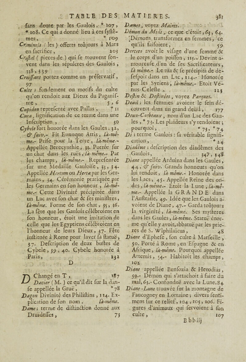 Lins doute par les Gaulois, * 107, * 108. Ce qui a donné lieu à ces fyftê- mes , * 109 Criminels. ( les ) offerts toujours d Mars enfaciifice, 2.03 Criflal ( pièces de ) qui fe trouvent fon- vent dans les sépulcres des Gaulois , 358 , 335> , ; Croijfans portez comme un préfervatif, 97 Culte > fondement ou motifs du culte qu’on rendoit aux Dieux du Paganif- me > 5 ? 6 Cupidon représenté avec Pallas , * 11 Cura, lignification de ce terme dans une Infcription , 30 Cybele ton honorée dans les Gaules, 32, & fuiv.- Fit Eunuque Attis, là-mê¬ me.- Prife pour la Terre , là-même.- Appellée Berecynthie, 33. Portée fur un char dans les ru es, là-même.- Par les champs, là-même.- Reprefenrée fur une Médaillé Gauloife ,33,34.. Appellée Hertum ou Herui par les Ger¬ mains, 34. Cérémonie pratiquée par¬ les Germains en fon honneur , là-mê¬ me.- Cette Divinité précipitée dans un Lac avec Ion char 6c fes minières, là-même. Forme de fon char, 35, 1,6. La fête que les Gaulois célébroient en fon honneur, étoit une imitation de celle que les Egyptiens célébroient en l’honneur de leurs Dieux, 37. Fête inftituée à Rome pour laver fa ftatuë, 37. Defcription de deux bulles de Cybele, 39,40. Cybele honorée à Paris, 132 D Changé en T » 187 Dacier ( M. ) ce qu’il dit fur la dan- fe appellée la Grue, * 78 Dagon Divinité des Philiftins , 114. Ex¬ plication de fon nom , là-même. Dame; ternie de diftinétion donné aux Druïdeffes, 75 Dames, voyez Maires. Démon du Midiçe que c’étoit. 63, 64. '^Démons transformez en femmes, ce qu’ils faifoient, 59 Derceto avoir le vifage dune femme 6c le corps d’un poifibn, 113.-Devint a- moureufe d’un de fes Sacrificateurs, là même.- Le tua 6c le précipita de de- fefpoirdans un Lac, 114.- Honorée par les Syriens, là-mêmeEtoit Ve¬ nus-Celed e . 12.3 Dejlin 6c Devinées, voyez Parques. Deuil ; les femmes avoient le fein dé¬ couvert dans un grand deuil, 177 Deux-Corbeaux nom d’un Lac des Gau¬ les , * 73. Les plaideurs s’y rendoienr 3 pourquoi, *73, *74 Di i terme Gaulois : fa véritable lignifi¬ cation , *2 4 Diadème ; defcription des diadèmes des Gaulois, 347,348 Diane appellée Arduina dans les Gaules, 44, & fuiv. Grands honneurs qu’on lui rendoit, là-même.- Honorée dans les Lacs, 45. Appellée Reine des on¬ des , là-même.- Etoit la 'Lunz, là-mê¬ me.- Appellée la GRANDE dans l’Auftrafie, 49. Idée que les Gaulois a- voient de Diane, 47.- Garda toujours la virginité, là-même. Ses myfteres dans les Gaules, là-même. Statue énor¬ me qu'elle y avoir,abbatuë par les priè¬ res de S. Wlphilaïcus, 48 Diane d’Ephefe , fon culte â Marfeille , 50. Porté à Rome , en Efpagne 6c en Afrique, là-même. Pourquoi appellée Artémis, 54.- Habitoit les champs, 102 Diane appellée Benfozia 6c Herodias, 59.- Démon qui s’attachoit à faire du mal,63.-Confondue avec la Lune,84 Diane -Lune trouvée fur la montagne de Faucogney en Lorraine 3 divers fenti- mens fur ce relief, 104,105, 106. Fi¬ gures d’animaux qui fervoient d fon culte, 107 B b b iij
