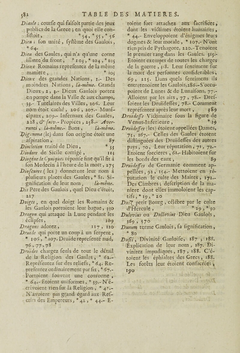 Dianle ; courfe qui faifoit partie des jeux publics de la Grece -, en quoi elle con¬ fiait, *54, *55, *56 Die» ; Ton unité, fyftême des Gaulois, * 64. Dieu des Gaules, qui n’a qu’une corne ifiante^du front, * 103, * 104 , * 105 Dieux Romains reprefenrez de la même maniéré, * ioj Dieux des grandes Nations, 1.- Des moindres Nations, la-même. Grands Dieux, 2, 3.- Dieux Gaulois portez en pompe dans la Ville & aux champs, 33.- Tutélaires des Villes, 20*». Leur nom étoit caché, 2.06 , 207.- Muni¬ cipaux, 205)- Infernaux des Gaules, 228 , & fuiv.- Propices , 258.- Aver- runci , là-même.- Bons , là-même. Di gamma (le) dans fon origine étoit une t afpiration, 87 Dioclétien traité de Dieu , * 33 Diodore de Sicile corrigé, 113 Diogène le Cynique; réponfe fine qu’il fit à fon Médecin à l’heure de la mort, 275 Diofcures ( les ) donnèrent leur nom à plufieurs places des Gaules,* 81. Si¬ gnification de leur nom 3 là-mêihe. Dis Peredes Gaulois , quel Dieu c’étoit, 227 Doigts, en quel doigt les Romains les Gaulois portoient leur bague, 350 Dragon qui attaque la Lune pendant les éclipfes, 109 Dragons adorez, 117, 120 Druide qui porte un coup à un ferpent, * 1 o5 , * 107. Druide reprefenté nud, 7^>77>78 Druides chargez feuls de tout le détail de la Religion des Gaules , * 62.- Repréfentez fur des reliefs, *64. Re- prefentez ordinairement par fix , * 67.- Portoient louvent une couronne , * 64.- Etoient uniformes, *39.-N’é- crivoient rien fur la Religion , * 4T.- N’-avoient t>as grand égard aux Ref- crirs des Empereurs, *42 , * 44.- E- toient fort attachez aux facrifices, dont les viétimes étoient humaines , * 44.- Enveloppoient d’énigmes leurs dogmes & leur morale , * 107,- N’ont rien pris de Pythagore, 22o.-Tenoient le premier rang dans les Gaules. 315.- Etoient exempts de toutes les charges de la guerre ,318. Leur fenthnent lur la mort des perfonnes confiderables, 69 , 215. Dans quels fentimens ils entretenoient les Gaulois,286—S’occu- poientde Lunes & de Lunaifons, 77.- Alloient par les airs , 77 , 78.- Drel- foient les Druïdeffes, 78.- Comment repréfentez après leur mort, 389 Drüidejfe Victimaire fous la figure de Venus-Inferieure, *19 Druidejfes (les) étoient appellées Pannes, 73 , 167.- Celles des Gaules étoient diftinguées des Druïdefies des autres pays, 70, Leur réputation, 71, 72.- Etoient forcieres , 61.- Habitoient fur les bords des eaux , 89 Druidejfes de Germanie comment ap¬ pellées, 92, 154.- Mettoient en ré¬ putation le culte des Maires , 172- Des Cinabres; defcription de la ma¬ niéré dont elles immoloient les cap¬ tifs , * 19 , * 20 Dui’f petit Bourg , célébré par le culte d’Hercule , * 29 , *'30 Dulovius ou DullovittS Dieu Gaulois, 369 , 370 Dunum terme Gaulois, fa lignification, * 80 Dufîi, Divinité Gauloife, 187 , 188. Explication de leur nom, 187. Di- vinitez impudiques, 187, 188. C’é- toient les éphialtes des Grecs, 18S. Les forêts leur étoient contactées, I<?0