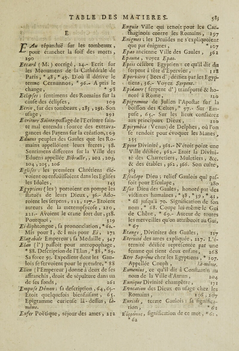 Au répandue fur les tombeaux , pour étancher la foif des morts, 190 Eccard ( M. ) corrigé, 24.- Ecrit fur les Monumens de la Cathédrale de Paris , * 48 , * 49. D’où il dérive le terme Cernunnos, *96.- A pris le change, * 98 Eclipfes ; fentimens des Romains fur la caufe des éclipfes, 109 Ecrin > fur des tombeaux , 285 , 291. Son ufage, 291 Ecriture Sainte;paffagede l’Ecriture fain- te mal entendu : fource des extrava¬ gances des Payens fur la création, 1 09 Eduem peuples des Gaules que les Ro¬ mains appelaient leurs freres, 38. Sentimens difFerens fur la Ville des Eduens appellée Bibrafte,, 202,203, 204,205, 206 Eglifes -, les premiers Chrétiens éle- voient ou enfouilfoient dans les Eglifes les Idoles, 145 Egyptiens ( les ) portoient en pompe les ftatuës de leurs Dieux , 36.- Ado- roient les ferpens, 112, 117.- Etoient auteurs de la metempfycofe, 220, 221.- Avoient le crâne fort dur,328. Pourquoi, 329 Eidiphtongue , fa prononciation, * Gu- Mis pour I, & I mis pour Ei, 272 Elagabale Empereur 3 fa Médaillé, 347 Elan ( 1’ ) paffoit pour antropophage, * 88. Defcription de l’Elan, * 88, * 89. Sa force 95. Expédient dont les Gau¬ lois fe fervoient pour le prendre,* 88 Elien ( l’Empereur ) donne .à deux de fes affranchis , droit de sépulture dans un de fes fonds , 261 'Empli fe Démon ; fa defcription , 64,6 5.- Etoit quelquefois bienfaifant , 6 5. Epigramme curieufe là-deffus, là- même. Enfer Poétique, séjour des âmes ,212 Enguie Ville qui tenoit pour les Car¬ thaginois contre les Romains, 197 Enigmes ; les Druides ne s’expliquaient que par énigmes , *107 Epao ancienne Ville des Gaules , 362 Epauna , voyez Epao. Epeis célébré Egyptien : ce qu’il dit du ferpent à tête d’Epervier, 11S Eperviers ( Becs d’J déifiez par les Egyp¬ tiens, 5 G.- Voyez Serpent. Epidaure ( ferpent d’) tranfporté & ho¬ noré à Rome,  120 Epigramme de Julien l’Apoftat fur la boiffon des Celtes,* 97.- Sur - Em- pufe , C5.- Sur les lieux -confacrez aux principaux'Dieux , 210 Epitymbia (Venus) de Delphes, où l’on fe rendoit pour évoquer les Mânes ^ 135 Epone Divinité, 361,- N’étoit point une Ville déifiée, 362.- Etoit la Divini¬ té des Charretiers, Muletiers , &c. & des étables , 362,366. Son culte, 3^3 - Efeu lape Dieu ; relief Gaulois qui paf¬ foit pour Efculape, ->280 Efus Dieu des Gaules, honoré par des vi&imes humaines , * 38, *39, *43, * 6S jufqu’à 70. Signification de fon nom,* 68. Coupe lui-mêmede Gui de Chêne, * 69.- Auteur de toutes les merveilles qu’on attribuoit au Gui, * 67 Etangs 3T>W\mzcz Gaules, 117 Eternité des âmes expliquée, 227. L’é¬ ternité déifiée reprefentée par une femme qui tient deux enfans, 2éS Etre Suprême chez les Egyptiens, * J07. Appellée Cneph , là-même. Enmenihs3 ce qu’il dit à Conftantin au nom de la Ville d’Atmin , 20a. E unique Divinité champêtre, 171 Evocation des Dieux en ufage chez les Romains, 206,207 Eurisês 3 terme Gaulois: fa lignifica¬ tion, ■ > - * 61 E’üppeiTHç, lignification de ce mot, * Ci, *62