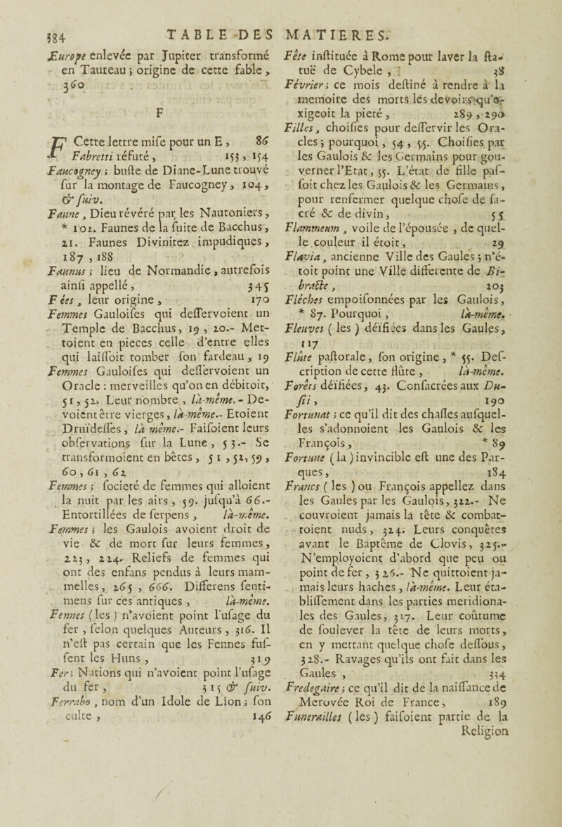 JEurope enlevée par Jupiter transformé en Taureau > origine de cette fable , 3<?o F F Cette lettre mife pour un E , 36 Fabretti réfuté , 155 > 154 Faucogney ; bufte de Diane-Lune trouvé fur la montage de Faucogney, 104, & fuiv. F mine, Dieu révéré par les Nautoniers, * 102. Faunes de la fuite de Bacchus, zi. Faunes Divinitez impudiques, 187 , 18S Faunus ; lieu de Normandie , autrefois ainfi appellé, 345 F tes j leur origine , 170 Femmes Gauloifes qui deiïervoient un Temple de Bacchus, 19 , 20.- Met¬ taient en pièces celle d’entre elles qui lai (foit tomber fon fardeau, 19 Femmes Gauloifes qui deflêrvoient un Oracle : merveilles qu’on en débitoit, 51, 52. Leur nombre , la-même. - Dé¬ voient être vierges, là même.- Etoient Druïdefles , là même.- Faifoient leurs obfervations fur la Lune , 53.- Se transformoient en bêtes , 5 1 , 52, 59 , 60,6l , 62 Femmes \ focieté de femmes qui alloient la nuit parles airs, 59. julqu’à 66.- Entortiliées de ferpens, là-même. Femmes ; les Gaulois avoient droit de vie &c de mort fur leurs femmes, 225, 224* Reliefs de femmes qui ont des enfans pendus à leurs mam- melles, 265 , 666. Differens fenti- mens fur ces antiques , là-mêine. Fennes (les) n'avoient point l'ufage du fer , félon quelques Auteurs , 316. Il n’eft pas certain que les Fennes fuf- fent les Huns , $19 F en Nations qui n’avoient point l’ufage du fer , 3 15 fuiv. Ferrabo , nom d’un Idole de Lions fon . culte , 146 Fête inftituée à Rome pour laver la fta- tuc de Cybeie , J 38 Février; ce mois deftiné à rendre à la mémoire des morts les devoirs qu’s- xigeoit la pieté, 289 , 290 Filles j choifies pour deflervir les Ora¬ cles 3 pourquoi, 54, $5. Choifies pat les Gaulois & les Germains pour gou¬ verner l’Etat, 55. L’état de hile paf- foit chez les Gaulois & les Germains, pour renfermer quelque chofe de fa- cré Sc de divin, 5 5 Flammeum J voile de l’épousée , de quel¬ le couleur il étoit, 29 Flavia ancienne Ville des Gaules j n*é- toit point une Ville differente de Bi- bratle, 203 Flèches empoifonnées par les Gaulois, * Sy. Pourquoi , là-même. Fleuves ( les ) déifiées dans les Gaules, y? Flûte paftorale, fon origine, * 55. Def- cription de cette flûte , là-même. Forées déifiées, 43. Confacrées aux Du- fii> , *9° Fortunat 1 ce qu’il dit des chafles aufquel- les s’adonnoient les Gaulois & les François, *89 Fortune ( la ) invincible efl une des Par¬ ques, 1S4 Francs ( les ) ou François appeliez dans les Gaules par les Gaulois, 322.- Ne couvroient jamais la tête & combat- roient nuds, 324-. Leurs conquêtes avant le Baptême de Clovis, 325..- N’employoient d’abord que peu ou point de fer , 3 26.- Ne quittoient ja¬ mais leurs haches, là-même. Leur éta- bliflement dans les parties méridiona¬ les des Gaules, 317. Leur coutume de foulever la tête de leurs morts, en y mettant quelque chofe deflous, 328.- Ravages qu’ils ont fait dans les Gaules , 334 Fredegaire -, ce qu’il dit de la naiflancede Merovéc Roi de France, 189 Funérailles ( les ) faifoient partie de la Religion