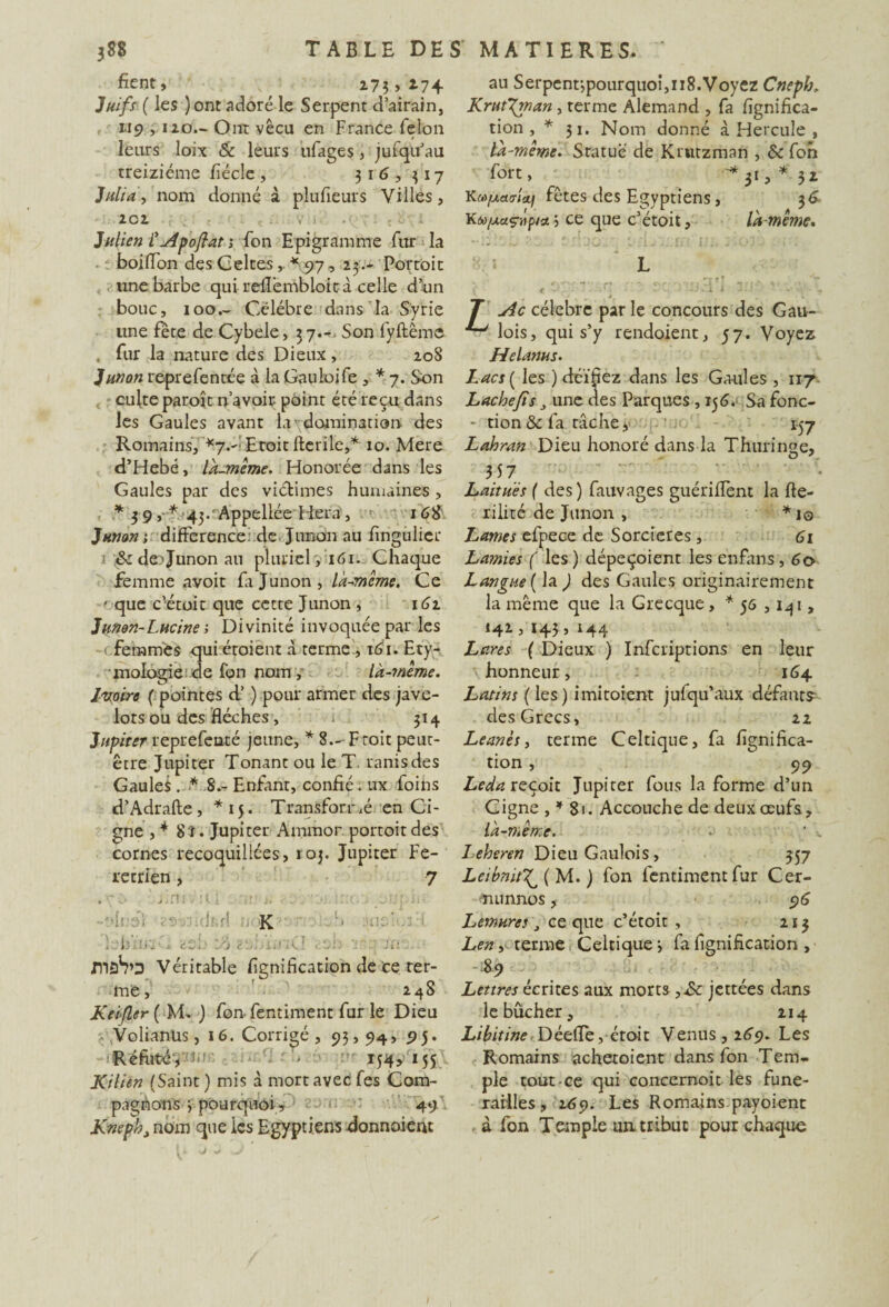 fient, 173» 2-74 Juifs ( les )ont adoré le Serpent d’airain, 119 y 110— Ont vécu en France félon leurs loix & leurs ufages, jufqu’au treiziéme fiécle, 316,317 Juliay nom donné à plufieurs Villes, 2C2 , . V • . c é i Julien Vu4poftat ; fon Epigramme fur la boiffon des Celtes,.*97, 23.- Portoit une barbe qui refiëmbloità celle d’un bouc, 100.- Célébré dans la Syrie une fete de Cybele, 37.-. Son fyftême , fur la nature des Dieux , 208 Junon reprefentée à la Gauloife , * 7. Son culte paroît n’avoir point été reçu dans les Gaules avant la' domination des Romains, *7.- Eroit fterile,* 10. Mere d’Hebé, là-même. Honorée dans les Gaules par des victimes humaines, * 3 9 ,■■* 43.• AppellécHera , : 16$ Junon; différence de Junon au fingulicr &de'Junonau pluriel , 161. Chaque femme avoir fa Junon, là-même. Ce ' que c’étoit que cette Junon , 162 Junen-Lucine ; Divinité invoquée par les ( femmes qui éroient à terme , î6i. Ety¬ mologie de fon nom , là-même. Ivoire ( pointes d’) pour armer des jave¬ lots ou des flèches, 1 314 Jupiter reprefeoté jeune, * 8— F toit peut- être Jupiter Tonant ou le T. ranisdes Gaules . * 8.- Enfant, confié « ux foins d’Adrafte, *15. Transforr.é en Ci- gne , * 8 ï. Jupiter Ammor portoit des cornes recoquillées, ioj. Jupiter Fe- retrîen, 7 .7:- J.:'., t. J-Jj.hr K ] b’ùii t aeF y’) . ci; v m maS’D Véritable fignification de ce ter¬ me , 248 Keifler{ M. ) fon- fentiment fur le Dieu y Volianüs, 16. Corrigé, 93,94, pj. Réfute, 154, 155 Kilien (Saint ) mis à mort avec fes Com¬ pagnons 3 pourquoi, 49 Kneph, nom que ics Egyptiens donnaient au Serpent-,pourquoi,118.Voyez Cnepb, Krut'Xman, terme Alemand , fa fignifica¬ tion , *31. Nom donné à Hercule , là-même. Statué de Krtitzman , 6c fon fort, ^ * 31, * 3 z KM/maffidj fêtes des Egyptiens, 36 K«o/xaç-itp/ît; ce que c’étoit, là-même, L r>» f t 'V < O ..C SC’î fXJdi i 3 J . A; - y4c célèbre par le concours des Gau¬ lois, qui s’y rendement, 57. Voyez Helanus. Lacs ( les ) déifiez dans les Gaules , 117 Lâche fis, une des Parques , 156. Sa fonc- - tion& fa tâche y 157 Lahran Dieu honoré dans la Thuringe, 557 Laitues ( des ) fauvages guériffent la fte- rilité de Junon , *10 Lames efpece de Sorcières , 61 Lamies ( les ) dépeçoienr les enfans, 60 Langue ( la ) des Gaules originairement la même que la Grecque, * 56 ,141, 142,145,144 Lares ( Dieux ) Infcriptions en leur honneur, 164 Latins (les) imitoient jufqu’aux défauts des Grecs, 22 Leanès, terme Celtique, fa fignifica¬ tion , 99 Leda reçoit Jupiter fous la forme d’un C igné ,^81. Accouche de deux œufs, là-même. Leheren Dieu Gaulois, 357 Leibnit^( M. ) fon fentiment fur Cer- nunnos, 96 Lémures} ce que c’étoit , 2x3 Len, terme Celtique 3 fa fignification , % Lettres écrites aux morts ySc jettées dans le bûcher, 214 Libitine Déeffe, étoit Venus, 269. Les Romains achetoient dans fon Tem¬ ple tout ce qui concernoit les funé¬ railles, 269. Les Romains payoient à fon Temple un, tribut pour chaque
