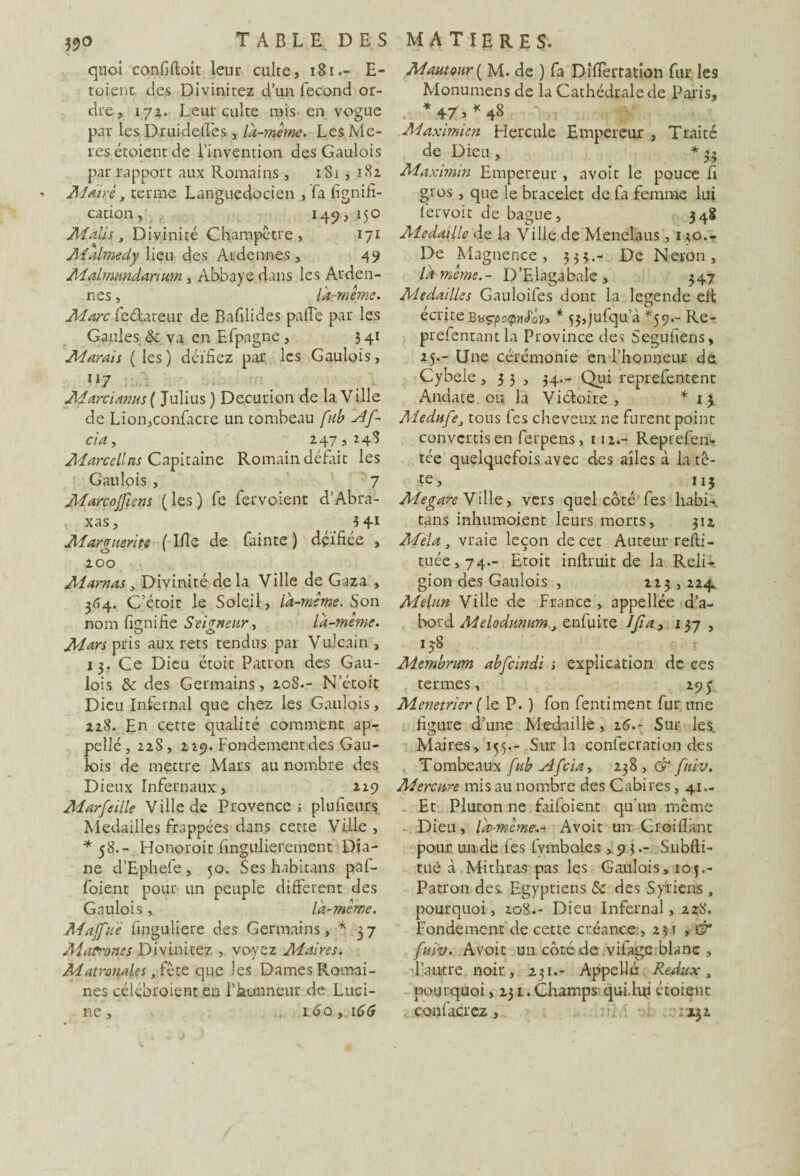 quoi confiftoit leur culte, 181E- toient des Divinitez d’un fécond or¬ dre , 172. Leur culte mis en vogue par lesDruidellès, là-même. LesMe- res étoient de l’invention des Gaulois par rapport aux Romains , iSi , 182 Maire, terme Languedocien , fa lignifi¬ cation , 145), 150 Mali s, Divinité Champêtre, 171 MAmedy lieu des Ardennes, 49 Malmundarium , Abbaye dans les Arden¬ nes , làrmême. Marc feélateur de Bafilides pafie par les Gaules & va en Efpagne, 3 41 Marais ( les ) déifiez par les Gaulois, H M' Marcianus( Julius ) Decurion de 1a. Ville de Lion,confacre un tombeau fub Af- cia y 247,248 Marcel'as Capitaine Romain défait les Gaulois , 7 Marcojfiens (les) fe fervoient d’Abra- xas, 341 Marguerite { Ifie de fainte ) déifiée , 200 Marnas, Divinité delà Ville de Gaza , 364. C’étoir le Soleil, là-même. Son nom fiçnifie Seigneur, là-meme. Mars pris aux rets tendus par Vujcain , 13. Ce Dieu étoit Patron des Gau¬ lois & des Germains, 20S.- N’étoit Dieu Infernal que chez les Gaulois, 228. En cette qualité comment ap¬ pelle, 22S, 229. Fondement des Gau¬ lois de mettre Mars au nombre des Dieux Infernaux, 229 Marfeille Ville de Provence ; plufieurs Médaillés frappées dans cette Ville, *58.- Honoroit fingulierement Dia¬ ne d’Ephefe , 50. Ses habitans paf- foient pour un peuple different des Gaulois, là-même. Majfuë finguliere des Germains, * 37 Matrones Divinitez , voyez Maires. MatronaUs, fête que les Dames Romai¬ nes célébréient en l’honneur de Luci- ne, v ... 1.60,. \6G Mautour[ M. de ) fa Difièrtation fur les Monumens de la Cathédrale de Paris, *+r>*48 Maximien Hercule Empereur , Traité de Dieu , * 33 Maximin Empereur , avoit le pouce fi gros , que le bracelet de fa femme lui lervoit de bague, 348 Médaille de la Ville de Menelaus, 130.4 De Magnence, 333.- De Néron, là-même.- D’Elagabaie, 347 Aledailles Gauloifes dont la legende eit écrite Bk^ocphLIv» * 53,juGqua *59.- Re- prefentant la Province des Segufiens, 25.- Une cérémonie en l’honneur de Cybele ,33, 34.- Qui reprefentent Andate ou la Victoire, * 1 \ Medufcy tous (es cheveux ne furent point convertis en ferpens, 112.- Reprefen- tée quelquefois avec des ailes à la tê¬ te, 113 Aîegare Ville, vers quel côté fes habi-, tans inhumoient leurs morts, 312 Mêla, vraie leçon de cet A tireur refti- tuée,74.- Etoit inftruit de la Reli¬ gion des Gaulois , 223,224. Melun Ville de France , appellée d’a¬ bord Melodunumy enfuite IJïa> 137 , 138 Membrum abfcindi s explication de ces termes, 295 Menetrier ( le P. ) fon fentiment fur une figure d’une Médaillé , 26.- Sur les Maires, 155.- Sur la confecration des Tombeaux fub Afciay 238, & fiùv. Mercure mis au nombre des Cabires, 41.- Et Pluton ne faifoient qu'un même Dieu, là-même.-. Avoit un Croiliant pour, un de les lymboles ,93.- Subfti- tué à Mithras pas les Gaulois, 105.- Patron des. Egyptiens 5c des Syriens, pourquoi, 208.- Dieu Infernal, 228. Fondement de cette créance ,231 , & fhtiv. Avoit un côté de vifage blanc , l’autre noir, 231.- Appelle ReÀtix, pourquoi, 231. Champs- qui lifi étoient confierez, .01x32