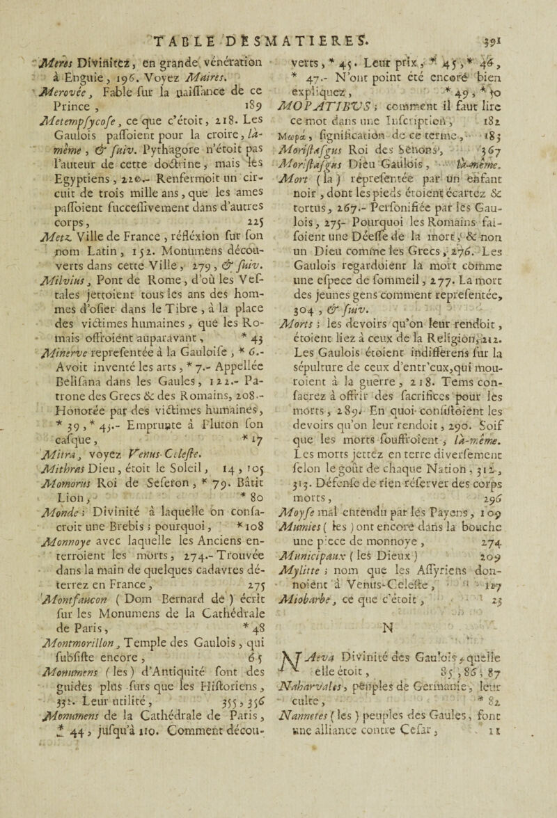 Meres Diviriitez, en grande vénération à Enguie, 196. Voyez Maires. M crevée > Fable fur la naidance de ce Prince , 1S9 Meternpfycofe, ce que c’étoit, 218. Les Gaulois padbient pour la croire,/<*- meme , & fuiv. Pyrhagore n’étoit pas Fauteur de cette doéhine, mais lés Egyptiens, 22c.- Renfermoit un cir¬ cuit de trois mille ans, que les âmes padbient fucceilivement dans d’autres corps, 225 Metz. Ville de France , rédéxion fur fon nom Latin, 152. Monumens décou¬ verts dans cette Ville , 279 , & fuiv. M'dvius j Pont de Rome, d’où les Vef- tales jettoient tous les ans des hom¬ mes d’ofier dans le Tibre , à la place des viélimes humaines, que les Ro- mais offraient auparavant, * 43 Minerve reprefentée à la Gauloile , * 6.- Avoit inventé les arts, * 7.- Appellée Belifana dans les Gaules, 122.- Pa- trone des Grecs & des Romains, 208-- Honorée par des viétimes humaines, * 39,* 4j.- Emprunte à Pluton fon cafque , *17 Mitra,, voyez Venus- Ctlejie. Mithras Dieu, étoit le Soleil, 14 , T05 Momorus Roi de Seferon, * 79. Bâtit Lion,-J *80 Monde 1 Divinité à laquelle on confa- croit une Brebis ; pourquoi, * 108 Monnoye avec laquelle les Anciens en¬ terraient les morts, 274.-Trouvée dans la main de quelques cadavres dé¬ terrez en France, 275 'Montfane on ( Dom Bernard de ) écrit fur les Monumens de la Cathédrale de Paris, *48 Montmorillon} Temple des Gaulois , qui fubdfte encore , 6 5 Monumens fies) d’Antiquité font des guides plus furs que les Hiftoriens, 332. Leur utilité, 355,356 Monumens de la Cathédrale de Paris, * 44, jiifqu’à no. Comment décou¬ verts , * 45. Leur prix* 45,* 46, * 47.- N’ont point été encore- bien expliquez , * 49', * to MOP ATI BV S ; comment il faut lire ce mot dans une Infcripticiï, 182 Map* , lignification de ce terme , 183 Mdriflafgus Roi des bêlions*, 367 Moriftafgus Dieu Gaulois , ù-anême. Mon ( la ) reprefentée par un enfant noir ,dont les pieds étoient écartez &: tortus, 267.- Perfonifiée par lés Gau¬ lois, 275- Pourquoi les Romains fai - foient une Déelle de la mort, & non un Dieu comme les Grecs, 276. Les Gaulois regardoiént la mort cômme une efpece de fommeil, 277. La mort des jeunes gens comment reprefentée, 304 , & fuiv. Morts j les devoirs qu’on leur rendbit, étoient liez à ceux de la Religion,im. Les Gaulois étoient indifférons fur la sépulture de ceux d’entr’eux,qui mou¬ raient à la guerre, 218. Temscon- facrez à offrir des facrihces pour les morts, 289^ En quoi- contiRoient les devoirs qu’on leur rendoit, 290. Soif que les morts foudroient , la-meme. Les morts jettez en terre diversement félon le goût de chaque Nation ,312, 313. Défenfe de rien réferver des corps morts, 296 Moyfe mal entendu par lés Payons, 1 09 Mwnies ( les ) ont encore dans la bouche une p:ece de monnoye , 274 Municipaux ( les Dieux ) 209 Mylitte ; nom que les Affyriefts don- noient à Venus-Celeffe , • ■ - Î27 Miobarbe, ce que c'étoit, 23 N f - , i - ; - Aéva Divinité des G au!o;s> quelle elle étoit, 85,86$ 87 NaharvaUs, peuples de Germanie, leur culte, * 82 N annotes ( les ) peuples des Gaules, font une alliance contre Çcfar, ■ - n
