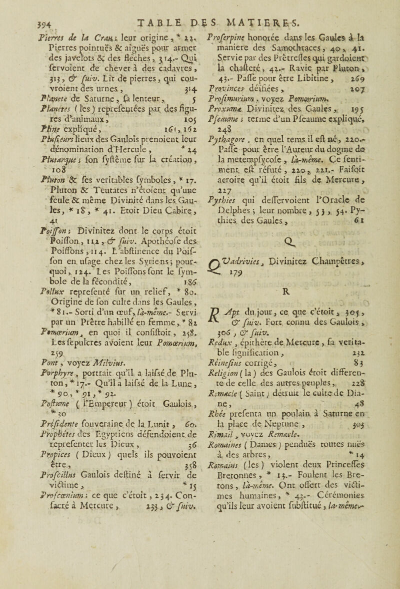 Pierres de la Crau* leur origine,* x%. Pierres pointues & aiguës pour armer des javelots &; des flèches,. ^ 14.- Qui fervoient de chevet à des cadavres, 313, & fuiv. Lit de pierres, qui cou¬ vraient des urnes, 314 Pl'apcte <de Saturne , Ta lenteur , 5 Planètes ( les ) rcprefetuées par des figu¬ res d*animaux, 105 P fine ex pli que, 16 r,, 1.62 Plnfcèurs lieux des Gaulois prenoient leur dénomination d'Hercule , * *4 Plutarque 1 Ton fyftême fur la création, 108 Pluton de Tes véritables fymboles, * 17. Pluton & Teutates n’étoient qu’une feule & même Divinité dans les Gau¬ les, * 18, * 41. Etoit Dieu Cabire, 4l Poijfôn; Divinitez dont le corps étoic Pojfîbn., iu, & fuiv. Apothéofe des. PoifTons ,114. L’abftinence du Poif- fon en. ufage chez les Syriens-, pour¬ quoi,. 1*4. Les PoifTons font le fym- bole de la fécondité, 186 Pollux reprefenté fur un relief, * 80. Origine de fon cuire dans les Gaules , *81.- Sorti d’un œuf, la-même.- S ervi par un Prêtre habillé en femme,.* 82. Ptmœrium^ en quoi il confiftoit, 258. Lesfepulcres avoient leur Pomœrium, 259 Pont, voyez Milvius. Porphyre 3 portrait qu’il a laifsé de Pin- ton , * 17.- Qu’il a laifsé de la Lune , 90 * 91 ,* 92. Poftume (l’Empereur) étoic Gaulois, *30 Prèfidente fouveraine de la Lnnit, 60. Prophètes des Egyptiens défendaient. de r.eprefenter les Dieux , 36 Propices ( Dieux ) quels ils pouvoient être., 358 Profeittus Gaulois defliné à fervir de viétime , * 15 rofccenium ; ce que c’étoit ,134. Con¬ fie ré à Mercure , 233, & fuiv. T) JT Proferpine honorée dans les Gaules A Iâ maniéré des Samothraces, 40, 41. Servie par des Prêtrefles qui gardoienc la chafteré, 42.- Ravie par Pluton » 43.- Pafle pour être Libitine , 269 Provinces> déifiées > 207 Profimunumvoyez Pomœrium. Proxuma Divinitez des Gaules , 195 Pfeaume ; terme d’un Pfeaume expliqué, 248 Pythagore , en quel tems il eft né, 220.- Paflc pour être l’Auteur du dogme de la metempfycofe , là-même. Ce fenti- ment, eft réfuté , 220 ,, 221.- Faifoic acroire qu’il étoit fils de Mercure, 227 Pythies qui deffervoient l’Oracle de Delphes 3 leur nombre ,53, 54* Py¬ thies. des Gaules > 61 \ Vadrivies 3 Divinitez Champêtres 179 > JD j4yt du, jour, ce que c’étoit, 305-, lv & fuiv. Fort connu des Gaulois , 30^ , & fuiv. Redux , épithète de Mercure, fa verita- 232 ble bonification, O * Rêineftus corrigé, 83 Religion ( la ) des Gaulois étoit differen¬ te de celle des autres peuples, 228 Remacle ( Saint ) détruit le cuite de Dia¬ ne , 48 Rhée prefenta un poulain à Saturne en la place de Neptune , 303 Rimait3 voyez Remacle. Romaines ( Dames ) pendues toutes nues à des arbres, *14 Romains ( les ) violent deux Princeffès Bretonnes , * 13,- Foulent les Bre¬ tons , là-même. Ont offert des victi¬ mes humaines, * 43.- Cérémonies qu’ils leur avoient fubftitué, la-même*-
