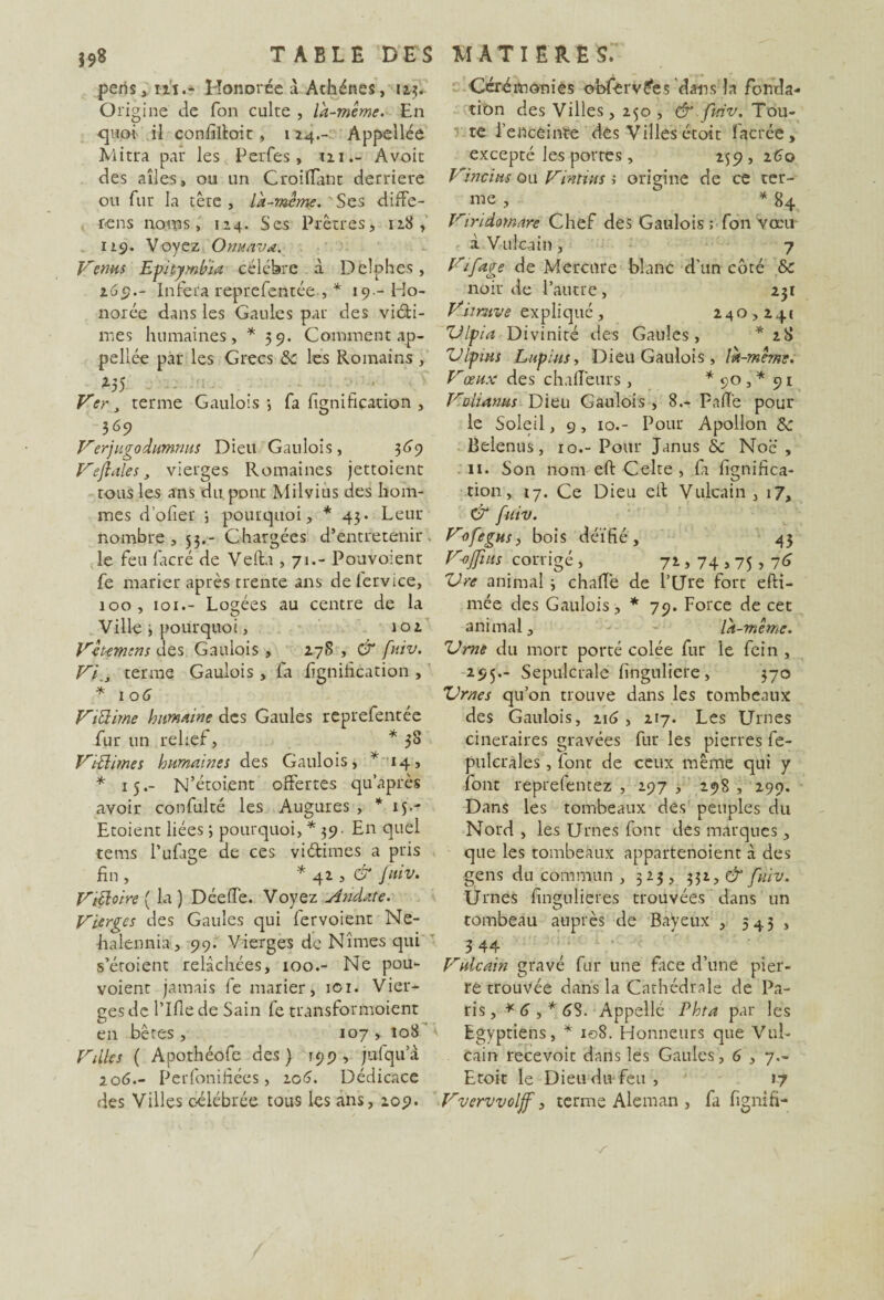 périsHonorée a Athènes, 125. O rigine de Ton culte , la-même. En quoi il confilloit, 114.- Appellée Mitra par les Perfes, m.- Avoit des ailes, ou un CroifTant derrière ou fur la tête , là-même. Ses diffé¬ rons noms, 124. Ses Prêtres, 128, 119. Voyez O nu av a. Venus Epitymbia célébré à Delphes, 269.- Inféra repreTentée , * 19- Ho¬ norée dans les Gaules par des vidâ¬ mes humaines, *59. Comment ap¬ pellée par les Grecs &c les Romains , *55 Ver, terme Gaulois-, fa fignification , 369 Verjugodumnus Dieu Gaulois, 369 Veflales, vierges Romaines jettoient tous les ans du pont Milvius des hom¬ mes d’ofier ; pourquoi, * 43. Leur nombre, 53.- Chargées d’entretenir, le feu facré de Vefta ,71.- Pouvoient fe marier après trente ans delervice, 100, 101.- Logées au centre de la Ville 3 pourquoi, 102 Vêt-emens des Gaulois , 278 , & fuiv. V}., terme Gaulois , fa lignification , * 10 G ViElirne humaine des Gaules reprefentée fur un relief, * 38 V'tBimes humaines des Gaulois, * 14, * 15.- N’étoient offertes qu’après avoir confulté les Augures , *15-- Etoient liées ; pourquoi, * 39- En quel tems l’ufage de ces vi&imes a pris fin , * 42 , & fuiv. Viêloire ( la ) DéefTe. Voyez Andate. Vierges des Gaules qui fervoient Ne- halennia, 99. Vierges de Nîmes qui s’éroient relâchées, 100.- Ne pou¬ voient jamais le marier, ici. Vier¬ ges de Tille de Sain fe transformoient en bêres, 107 , 108 Villes ( Apothéofe des) 199, jufqua 206.- Perfonifiées, 206. Dédicace des Villes célébrée tous les ans, 209. Cérémonies obfierv&s dans la fonda¬ tion des Villes, 250 , & fuiv. Tou¬ te l’ericêinte des Villes étoit ïaerée , excepté les portes, 259,260 Vincïus ou Vintius s origine de ce ter¬ me , * 84 Viridornare Chef des Gaulois ; fon vœu à Vu Ica in , 7 Vifage de Mercure blanc d'un côté & noir de l’autre , 231 Viîmve expliqué, 240,241 ZJlpia Divinité des Gaules, *28 Ulpins Lupinsy Dieu Gaulois, là-même. Vœux des challeurs, * 90 , * 91 Volianus Dieu Gaulois , 8.- Faite pour le Soleil, 9, 10.- Pour Apollon Sc Belenus, 10.- Pour Janus & Noc , 11. Son nom effc Celte , ft lignifica¬ tion, 17. Ce Dieu ell Vulcain , 17, & fuiv. Vofegus, bois déifié, 43 Vofjius corrigé , ^ 72,74,75,76 Vre animal 3 challè de T Lire fort efti- mée des Gaulois, * 79. Force de cet animal, - - là-même. Urne du mort porté colée fur le fein , 295.- Sépulcrale lînguliere, 370 Urnes qu’on trouve dans les tombeaux des Gaulois, 216, 217. Les Urnes cinéraires gravées fur les pierres fe- pulcrales, font de ceux même qui y font reprelentez , 297 , 298 , 290. Dans les tombeaux des peuples du Nord , les Urnes font des marques, que les tombeaux appartenoient à des gens du commun , 323, 332, & fuiv. Urnes fingulieres trouvées dans un tombeau auprès de Bayeux , 543 , 3 44 Vulcain gravé fur une face d’une pier¬ re trouvée dans la Cathédrale de Pa¬ ris, * G , * 6S. Appelle Phta par les Egyptiens, * 108. Honneurs que Vuî- cain recevoir dans les Gaules ,6,7.- Etoit le Dieudivfeu, 17 Vvervvolff, terme Aleman , fa fignifi-