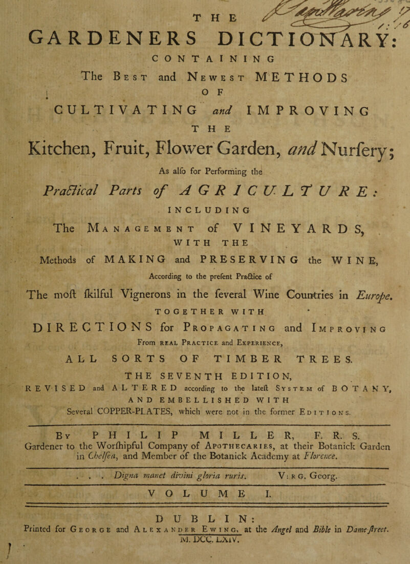 GARDENERS DICTIONARY: CONTAINING The Best and N ewest METHODS | O F CULTIVATING and IMPROVING THE Kitchen, Fruit, Flower Garden, and Nurfery As alfo for Performing the Pradical Parts of AGRICULTURE: INCLUDING The Management of VINEYARDS, WITH THE Methods of MAKING and PRESERVIN G the WINE, According to the prefent Pra&ice of The nioft fldlful Vignerons in the feveral Wine Countries in Europe. together with DIRECTIONS for Propagating and Improvi ng From real Practice and Experience, ALL SORTS OF TIMBER TREES. THE SEVENTH EDITION, R E V I S E D and ALTERED according to the lateft System of BOTANY, AND EMBELLISHED WITH Several COPPER-PLATES, which were not in the former Editions. By PHILIP MILLER, F. R. S. Gardener to the Worfhipful Company of Apothecaries, at their Botanick Garden in Chelfea, and Member of the Botanick Academy at Florence. . , . Digna manet din ini gloria ruris. Vi rg. Georg. VOLUME I. DUBLIN: Printed for Geo r g £ and Alexander Ewing, at the Angel and Bible in Damejlreet. 1VJ. DCC. LXiV. 1 •