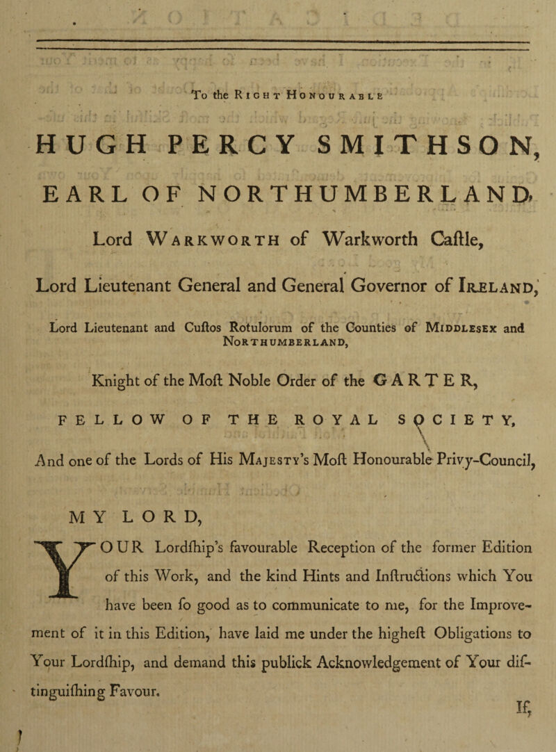 t* To the Right Honourable 1 : i ■ - fiom 0 ... . : . II ' HUGH PERCY SMITHSON, . EARL OF NORTHUMBERLAND . v-;. 4* x ' ? 4 . Lord Warkworth of Warkworth Caftle, S«• \ ‘ # - Lord Lieutenant General and General Governor of Ireland, ■, •» Lord Lieutenant and Cuftos Rotulorum of the Counties of Middlesex and Northumberland, Knight of the Moft Noble Order of the GARTER, FELLOW OF THE ROYAL SOCIETY, \ And one of the Lords of His Majesty’s Moft Honourable Privy-Council, . . • : •' ‘uuj , 1J MY LORD, YOUR Lordfhip’s favourable Reception of the former Edition of this Work, and the kind Hints and Inftru£tions which You have been fo good as to communicate to me, for the Improve¬ ment of it in this Edition, have laid me under the higheft Obligations to Your Lordfhip, and demand this publick Acknowledgement of Your dif- tinguifhing Favour. if, ; . . . . N