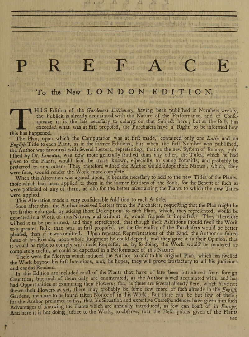 » PREFACE To the New LONDON EDITION. THIS Edition of the Gardeners Dinionary, having been publiflhed in Numbers weekly, the Publick is already acquainted with the Nature of the Performance, and of Confe- quence it is the lets neceflfary to enlarge on that Subject here ; but as the Bulk has exceeded what was at firft propofed, the Purchafers have a Right to be informed how this has happened. The Plan, upon which the Computation was at firft made, contained only one Latin and an Englijb Title to each Plant, as in the former Editions ; but when the firft Number was publifhed, the Author was favoured with feveral Letters, reprefenting, that as the new Syftem of Botany, pub¬ lifhed by Dr. Linn^us, was now more generally ftudied than any other, the Titles, which he had given to the Plants, would foon be more known, efpecially to young Botanifts, and probably be preferred to any other; They therefore wifhed the Author would adopt thofe Names • which, they were fure, would render the Work more complete. When this Alteration was agreed upon, it became neceffary to add to the new Titles of the Plants, thofe which had been applied to them in the former Editions of the Book, for the Benefit of fuch as were pofTefTed of any of them, as alfo for the better afcertaining the Plants to which the new Titles were applied. This Alteration made a very confiderable Addition to each Article. Soon after this, the Author received Letters from the Purchafers, requeuing that the Plan might be yet farther enlarged, by adding fiiort Defcriptions to each Plant, which, they reprefented, would be expe&ed in a Work of this Nature, and without it, would ftippofe it imperfeft; They therefore wifhed it to be performed, and they reprefented, that though thefe Additions fhould Twell the Work to a greater Bulk than was at firft propofed, yet the Generality of' the Purchafers would be better pleafed, than if it was omitted. Upon repeated Reprefentations of this Kindi the Author confulted fome of his Friends, upon whofe Judgment he could depend, and they gave it as their Opinion, that it would be right to comply with thefe Requefts, as, by fo doing, the Work would be rendered as completely ufeful, as could be expedted in a Performance of this Nature. Thefe were the Motives which induced the Author to add to his original Plan, which has fwelled the Work beyond his firft Intentions, and, he hopes, they will prove fatisfa&ory to ail his judicious and candid Readers. In this Edition are included moft of the Plants that have of late been introduced from foreign Countries; but fuch of them only are enumerated, as the Author is well acquainted with, and has had Opportunities of examining their Flowers; for, as there are feveral already here, which have not fhewn their Flowers as yet, there may probably be fome few more of fuch already in the EngliJJj Gardens, than are to be found taken Notice of in this Work ; But there can be but few of thefe; for the Author prefumes to fay, that his Situation and extenfive Correfpondences have given him fuch Advantages of .knowing the Plants which are annually introduced, as few can boaft of in Europe. And here it is but doing Juftice to the Work, to obferve> that the Defcriptions given of the Plants are