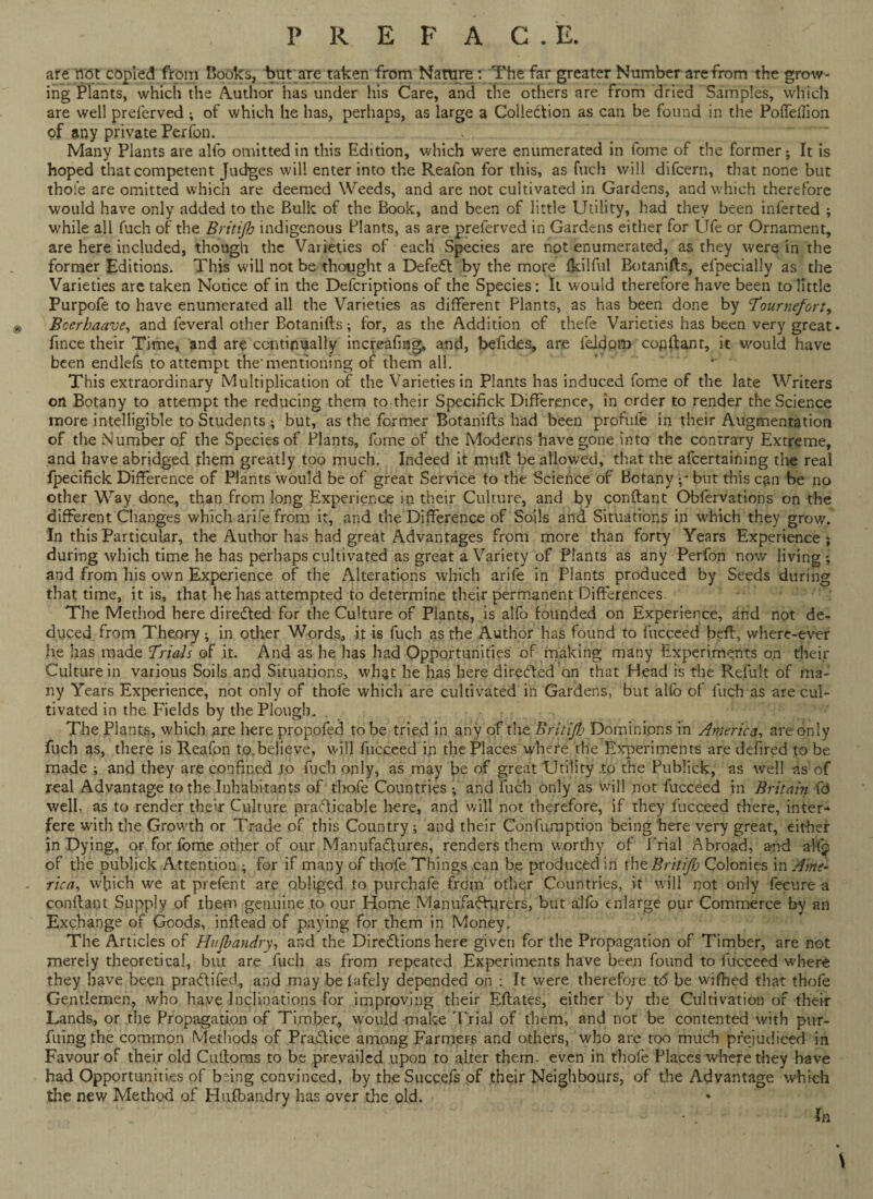 are rtdt copied from Cooks, t>ut are taken from Nature: The far greater Number are from the grow¬ ing Plants, which the Author has under his Care, and the others are from dried Samples, which are well preferved; of which he has, perhaps, as large a Collection as can be found in the Poffelfion of any private Perfon. Many Plants are alfo omitted in this Edition, which were enumerated in fome of the former ; It is hoped that competent Judges will enter into the Reafon for this, as fuch will difcern, that none but thole are omitted which are deemed Weeds, and are not cultivated in Gardens, and which therefore would have only added to the Bulk of the Book, and been of little Utility, had they been inferted ; while all fuch of the Britijh indigenous Plants, as are preferved in Gardens either for Ufe or Ornament, are here included, though the Varieties of each Species are not enumerated, as they were in the former Editions. This will not be thought a Defeat by the more fkilful Botanifts, efpecially as the Varieties are taken Notice of in the Defcriptions of the Species: It would therefore have been to little Purpofe to have enumerated all the Varieties as different Plants, as has been done by Tourneforty & Bcerhaave, and feveral other Botanifts; for, as the Addition of thefe Varieties has been very great- fince their Time, and are continually increafing, and, befides, are felfipm copftant, it would have been endlefs to attempt the'mentioning of them all. ' . This extraordinary Multiplication of the Varieties in Plants has induced fome of the late Writers on Botany to attempt the reducing them to their Specifick Difference, in order to render the Science more intelligible to Students ; but, as the former Botanifts had been profufe in their Augmentation of the Number of the Species of Plants, fome of the Moderns have gone into the contrary Extreme, and have abridged them greatly too much. Indeed it muft be allowed, that the alcertaining the real fpecifick Difference of Plants would be of great Service to the Science of Botany ;• but this can be no other Way done, than from long Experience in their Culture, and by conftant Obfervations on the different Changes which a rife from it, and the Difference of Soils and Situations in which they grow. In this Particular, the Author has had great Advantages from more than forty Years Experience } during which time he has perhaps cultivated as great a Variety of Plants as any Perfon now living ; and from his own Experience of the Alterations which arife in Plants produced by Seeds during that time, it is, that he has attempted to determine their permanent Differences. The Method here directed for the Culture of Plants, is alfo founded on Experience, and not de¬ duced from Theory; in other Words, it is fuch as the Author has found to fucceed heft, where-ever he has made Trials of it. And as he has had Opportunities of making many Experiments on their Culture in various Soils and Situations, what he has here directed an that Head is the Refult of ma¬ ny Years Experience, not only of thofe which are cultivated in Gardens, but alfo of luch as are cul¬ tivated in the Fields by the Plough* The Plants, which are here propofed to be tried in any of the Brit'ifb Dominions in America, are only fuch as, there is Reafon to.believe, will fucceed in the Places where the Experiments are defired to be made ; and they are confined to fuch only, as may be of great Utility to the Publick, as well as of real Advantage to the Inhabitants of thofe Countries ; and fuch only as will not fucceed in Britain fd well, as to render their Culture practicable here, and will not therefore, if they fucceed there, inter-* fere with the Growth or Trade of this Country; and their Confumption being here very great, either in Dying, or for fome other of our Manufactures, renders them worthy of Trial Abroad, and ahp of the publick Attention ; for if many of thofe Things can b,e produced in iheBritiJb Colonies in Ame- - rica, wfiich we at prefent are obliged to purchafe frcSm other Countries, it will not only fecure a conftant Supply of them genuine to our Home Manufacturers, but alfo enlarge our Commerce by an Exchange of Goods, inftead of paying for them in Money. The Articles of Hufbandry, and the Directions here given for the Propagation of Timber, are not merely theoretical, but are fuch as from repeated Experiments have been found to fucceed where they have been practifed, and may be lafely depended on : It were therefore tc5 be wifhed that thofe Gentlemen, who have Inclinations for improving their Eftates, either by the Cultivation of their Lands, or the Propagation of Timber, would-make Trial of them, and not be contented with pur- fuing the common Methods of Practice among Farmers and others, who are too much prejudiced in Favour of their old Cuftoms to be prevailed upon to alter them, even in thofe Places where they have had Opportunities of being convinced, by theSuccefs of their Neighbours, of the Advantage which the new Method of Hufbandry has over the old. \ In