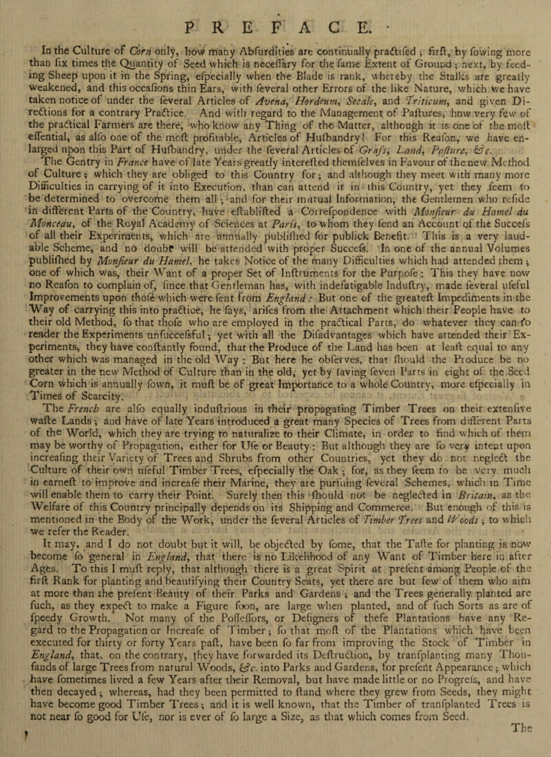 In the Culture of Corn only, how many Abfurdities are continually prartifed * fird, by fowing more than fix times the Quantity of Seed which is neceffary for the fame Extent of Ground ; next, by feed- ing Sheep upon it in the Spring, efpecially when the Blade is rank, whereby the Stalks are greatly weakened, and this occafions thin Ears, with feveral other Errors of the like Nature, which we have taken notice of under the feveral Articles of Avena, Hordeum, Set ale, and Triticum, and given Di- rertions for a contrary Practice. And with regard to the Management of Failures* how very few of the practical Farmers are there, who know any Thing of the Matter, although it is one of the moll effential, as alfo one of the moll profitable, Articles of Husbandry! For this Reafon, we have en¬ larged upon this Part of Hufbandry, under the feveral Articles of Grafs, Land, Paflure, The Gentry in France have of late Years greatly interefled themfelves in Favour of the new Method of Culture; which they are obliged to this Country for; and although they meet with many more Difficulties in carrying of it into Execution, than can attend it in this Country, yet they feem to be determined to overcome them all ;‘and for their mutual Information, the Gentlemen who refide in different Parts of the Country, have ellabliffed a Correfpondence with Monfeur du Hamel du Monceau, of the Royal Academy of Sciences at Paris, to whom they fend an Account of the Succefs of all their Experiments, which are annually publilhed for publick Benefit. This is a very laud¬ able Scheme, and no doubf will be attended with proper Succefs. In one of the annual Volumes publifhed by Monfieur du Hamel, he takes Notice of the many Difficulties which had attended them ; one of which was, their Want of a proper Set of Indruments for the Purpofe : This they have now no Reafon to complain of, fince that Gentleman has, with indefatigable Indudry, made feveral ufeful Improvements upon thofe which were fent from England: But one of the greated Impediments in the Way of carrying this into prartice, he fays, arifes from the Attachment which their People have to their old Method, fo that thofe who are employed in the practical Parts, do whatever they can fo render the Experiments unfuccefsful; yet with all the Disadvantages which have attended their Ex¬ periments, they have conftantly found, that the Produce of the Land has been at lead equal to any other which was managed in the old Way : But here he obferves, that fhould the Produce be no greater in the new Method of Culture than in the old, yet by laving feven Parts in eight of the Seed Corn which is annually Town, it muff be of great Importance to a whole Country, more efpecially in Times of Scarcity. The French are alfo equally indudrious in their propagating Timber Trees on their extenfive wade Lands; and have of late Years introduced a great many Species of Trees from different Parts of the World, which they are trying to naturalize to their Climate, in order to find which of them may be worthy of Propagation, either for Ufe or Beauty : But although they are fo ve.ry intent upon increafmg their Variety of Trees and Shrubs from other Countries, yet they do not neglect the Culture of their own ufeful Timber Trees, efpecially the Oak; for, as they feem to be very much in earned to improve and increafe their Marine, they are puriuing feveral Schemes, which in Time will enable them to carry their Point. Surely then this fhould not be neglected in Britain, as the Welfare of this Country principally depends on its Shipping and Commerce. But enough of this is mentioned in the Body of the Work, under the feveral Articles of Timber Trees and IVoods ; to which we refer the Reader. It may, and I do not doubt but it will, be objerted by fome, that the Tafie for planting is now become fo general in England, that there is no Likelihood of any Want of Timber here in after Ages. To this I muft reply, that although there is a great Spirit at prefent among People of the fird Rank for planting and beautifying their Country Seats, yet there are but few of them who aim at more than the prefent Beauty of their Parks and Gardens ; and the Trees generally planted are fuch, as they expert to make a Figure foon, are large when planted, and of fuch Sorts as are of fpeedy Growth. Not many of the Pofleffors, or Defigners of thefe Plantations have any Re¬ gard to the Propagation or Increafe of Timber; fo that mod of the Plantations which have been executed for thirty or forty Years pad, have been fo far from improving the Stock of Timber in England, that, on the contrary, they have forwarded its Dedrurtion, by tranfplanting many Thou¬ sands of large Trees from natural Woods, G?r. into Parks and Gardens, for prefect Appearance; which have fometimes lived a few Years after their Removal, but have made little or no Progrefs, and have then decayed; whereas, had they been permitted to dand where they grew from Seeds, they might have become good Timber Trees; arid it is well known, that the Timber of tranfplanted Trees is not near fo good for Ufe, nor is ever of fo large a Size, as that which comes from Seed. f The