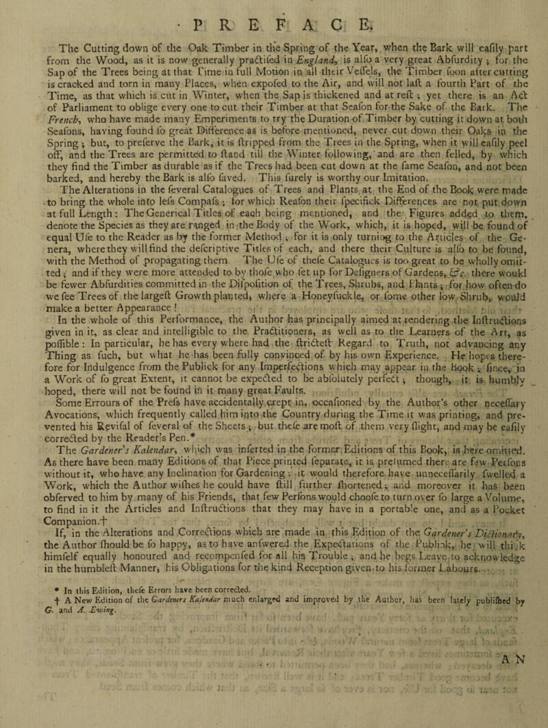 •PREFACE, The Cutting down of the Oak Timber in the Spring of the Year, when the Bark will eafily part from the Wood, as it is now generally praCtifed in England, is alfoa very great Abfurdity i for the Sap of the Trees being at that Time in full Motion in -all their Veffels, the Timber foon after cutting is cracked and torn in many Places, when expofed to the Air, and will not laft a fourth Part of the Time, as that which is cut in Winter, when the Sap is thickened and at reft ; yet there is an Act of Parliament to oblige every one to cut their Timber at that Seafon for the Sake of the Bark. The French, who have made many Emperiments to try the Duration of Timber by cutting it down at both Seafons, haying found fo great Difference as is before mentioned, never cut down their Oaks in the Spring j but, to preferve the Bark, it is ftripped from the Trees in the Spring, when it will eafily peel off, and the Trees are permitted to ftand till the Winter following, and are then felled, by which they find the Timber as durable as if the Trees had been cut down at the fame Seafon, and not been barked, and hereby the Bark is alfo faved. This furely is worthy our Imitation. The Alterations in the feveral Catalogues of Trees and Plants at the End of the Book were made to bring the whole into lefs Compafs ; for which Reafon their fpecifick Differences are not put dpwn at full Length : The Generical Titles of each being mentioned, and the Figures added to them, denote the Species as they are ranged in the Body of the Work, which, it is hoped, will be found of equal Ufe to the Reader as by the former Method for it is only turning to the Articles of the Ge¬ nera, where they will find the defcriptive Titles of each, and there their Culture is alio to be found, with the Method of propagating them. The Ufe of thefe Catalogues is too great to be wholly omit¬ ted ; and if they were more attended to by tbofe who let up for Defigners of Gardens, &c. there would be fewer Abfurdities committed in the Difpofition of the Trees, Shrubs, and Plants ; for how often do we fee Trees of the largeft Growth planted, where a Honeyfuckle, or fome other low Shrub, would make a better Appearance! In the whole of this Performance, the Author has principally aimed at rendering the InftruCtions given in it, as clear and intelligible to the Practitioners, as well as to the Learners of the Art, as poflible : In particular, he has every where had the ftriCteft Regard to Truth, not advancing any Thing as fuch, but what he has been fully convinced of by his own Experience. He hopes there¬ fore for Indulgence from the Publick for any Imperfections which may appear in the Book ; fince, in a Work of fo great Extent, it cannot be expected to be absolutely perfect * though, it is humbly hoped, there will not be found in it many great Faults. Some Errours of the Prefs have accidentally crept in, occafioned by the Author’s other neceffary Avocations, which frequently called him into the Country during the Time it was. printing, and pre¬ vented his Revifal of feveral of the Sheets ; but thefe aremoft of them very flight, and may be eafily corrected by the Readers Pen.* > 3 , . : : The Gardener s Kalendar, which was infer ted in the former.Editions of this Book, is here omitted. As there have been many Editions of that Piece printed feparate, it is prelumed there are few Perfons without it, who have any Inclination for Gardening ; it would therefore have unneceftarily fwelled a Work, which the Author wifhes he could have (till further Shortened; and moreover it has been obferved to him by many of his Friends, that few Perfons would choofe to turn over fo large a Volume, to find in it the Articles and InftruCtions that they may have in a portable one, and as a Pocket Companion, f • t' i If, in the Alterations and CorreClions which are made in this Edition of the Gardener's Dittionaf.y, the Author fhould be fo happy, as to have anfwered the Expectations of the Publiok, he will thi jk himfelf equally honoured and recompenfed for all his Trouble ; and he begs Leave to acknowledge in the humbleft Manner, his Obligations for the kind Reception given-to his former Labours. * In this Edition, thefe Errors have been corrected. •f A New Edition of the Gardeners Kalendar much enlarged and improved by the Author, has been lately publifbed by G. and A. Ewing. A N