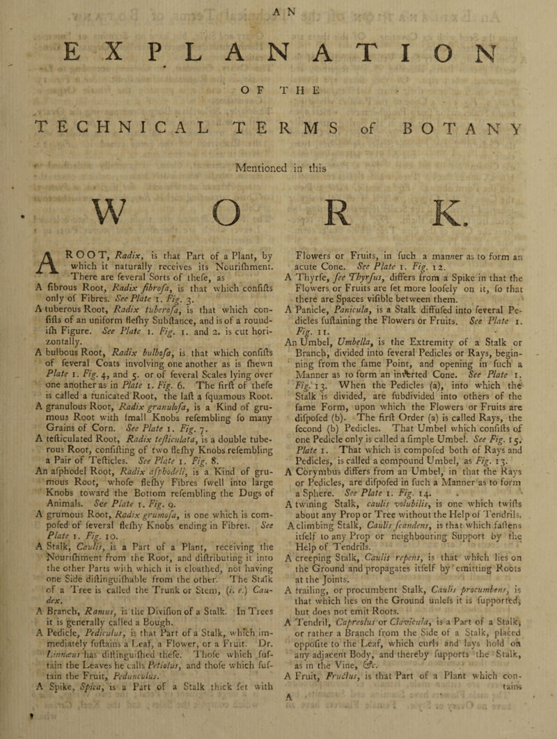 E X P L A N A T I O N O F T H E TECHNICAL TERMS of BOTANY Mentioned in this AR O O T, Radix, is that Part of a Plant, by which it naturally receives its Nourifhment. There are feveral Sorts of thefe, as A fibrous Root, Radix fibrofa, is that which confifls only of Fibres. See Plate i. Fig. 3. A tuberous Root, Radix tuberofa, is that which con- fifts of an uniform flefhy Subftance, and is of a rouud- ifh Figure. See Plate 1. Fig. 1. and 2. is cut hori¬ zontally. A bulbous Root, Radix bulbofa, is that which confifls of feveral Coats involving one another as is fhewn Plate 1. Fig. 4, and 5. or of feveral Scales lying over one another as in Plate 1. Fig. 6. The firft of thefe is called a tunicated Root, the laft a fquamous Root. A granulous Root, Radix granulofa, is a Kind of gru- mous Root with (mall Knobs refembling fo many Grains of Corn. See Plate 1. Fig. 7. A tefticulated Root, Radix tejliculata, is a double tube¬ rous Root, confifting of two flefhy Knobs refembling a Pair of Tefticles. See Plate 1. Fig. 8. An afphodel Root, Radix afphodeli, is a Kind of gru- mous Root, whofe flefhy Fibres fwell into large Knobs toward the Bottom refembling the Dugs of Animals. See Plate 1. Fig. q. A grumous Root, Radix grumoja, is one which is com- pofed of feveral flefhy Knobs ending in Fibres. See Plate 1. Fig. 10. A Stalk, Caulis, is a Part of a Plant, receiving the Nourifhment from the Root, and diftributing it into the other Parts with which it is cloathed, not having one Side diflinguifhable from the other. The Stalk of a Tree is called the Trunk or Stem, (/. e.) Cau- dex. A Branch, Ramus, is the Divifion of a Stalk. In Trees it is generally called a Bough. A Pedicle, Pediculus, is that Part of a Stalk, which im¬ mediately fuflains a Leaf, a Flower, or a Fr uit. Dr. Linnaus has diifimt;uifhed thefe. Thofe which fuf- tain the Leaves he calls Petiolus, and thofe which fuf- tain the Fruit, Pcdunculas. A Spike, Spica, is a Part of a Stalk thick fet with * ' Flowers or Fruits, in fuch a manner as to form an acute Cone. See Plate 1. Fig. 12. A Thyrfe, fee Tbyrfus, differs from a Spike in that the Flowers or Fruits are fet more loofely on it, fo that there are Spaces vifible between them. A Panicle, Panicula, is a Stalk diffufed into feveral Pe¬ dicles fuflaining the Flowers or Fruits. See Plate 1. Fig. 11. An Umbel, Umbella, is the Extremity of a Stalk or Branch, divided into feveral Pedicles or Rays, begin¬ ning from the fame Point, and opening in fuch a Manner as to form an im^rted Cone. See Plate 1. Fig. 13. When the Pedicles (a), into which the Stalk is divided, are fubdivided into others of the fame Form, upon which the Flowers or Fruits are difpofed (b). The firft Order (a) is called Rays, the fecond (b) Pedicles. That Umbel which confifls of one Pedicle only is called a Ample Umbel. See Fig. 15. Plate 1. That which is compofed both of Rays and Pedicles, is called a compound Umbel, as Fig. 13. A Corymbus differs from an Umbel, in that the Rays or Pedicles, are difpofed in fuch a Manner as to form a Sphere. See Plate 1. Fig. 14. A twining Stalk, caulis volubilis, is one which twifts about any Prop or Tree without the Help of Tendrils. Aclimbing Stalk, Caulis fcandens, is that which faftens itfelf to any Prop or neighbouring Support by the Help of Tendrils. A creeping Stalk, Caulis repens, is that which lies on the Ground and propagates itfelf by‘emitting Roots at the Joints. A trailing, or procumbent Stalk, Caulis procumbens, is that which lies on the Ground unlefs it is fupport'ed, but does not emit Roots. A Tendril, Capreolus or Clavicula, is a Part of a Stalk* or rather a Branch from the Side of a Stalk, placed oppofite to the Leaf, which curls and lays hold on any adjacent Body, and thereby fupports the Stalk, as in the Vine, &c. .' A Fruit, Fruflus, is that Part of a Plant which con¬ tains A
