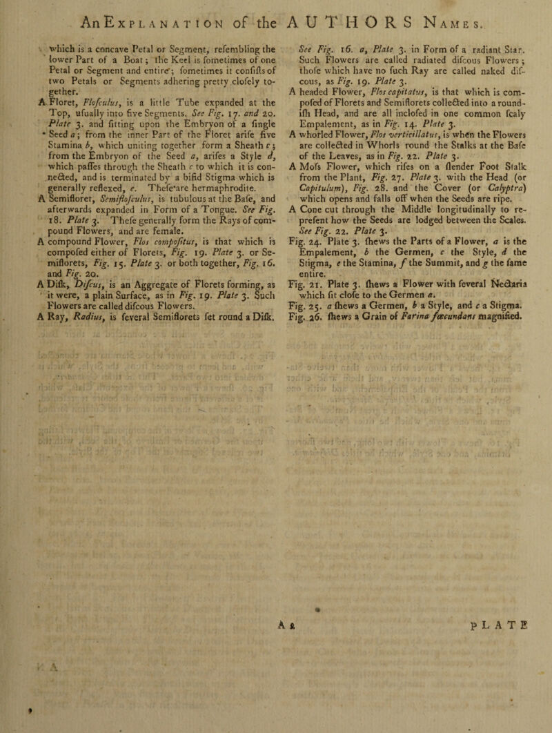 An Explanation of the AUTHORS N ames, which is a concave Petal or Segment, refembling the lower Part of a Boat; the Keel is fometimes of one Petal or Segment and entire’; fometimes it confiftsof two Petals or Segments adhering pretty clofely to¬ gether. A Floret, Flofculus, is a little Tube expanded at the Top, ufuaily into five Segments. See Fig. 17. and 20. Plate 3. and fitting upon the Embryon of a fingle * Seed a; from the inner Part of the Floret arife five Stamina b, which uniting together form a Sheath r; from the Embryon of the Seed a, arifes a Style d, which pafTes through the Sheath c to which it is con¬ ceded, and is terminated by a bifid Stigma which is generally reflexed, e. Thefe*are hermaphrodite. A Semifloret, SemifloJcuius, is tubulcus at the Bafe, and afterwards expanded in Form of a Tongue. See Fig. 18. Plate 3. Thefe generally form the Rays of com¬ pound Flowers, and are female. A compound Flower, Flos compofitus, is that which is compofed either of Florets, Fig. 19. Plate 3. or Se¬ miflorets, Fig. 15. Plate 3. or both together. Fig. 16. and Fig. 20. A Difk, Di/cus, is an Aggregate of Florets forming, as it were, a plain Surface, as in Fig. 19. Plate 3. Such Flowers are called difeous Flowers. A Ray, Radius, is feveral Semiflorets fet round a Diik. f See Fig. 16. a, Plate 3. in Form of a radiant Star. Such Flowers are called radiated difeous Flowers; thofe which have no fuch Ray are called naked dif¬ eous, as Fig. 19. Plate 3. A headed Flower, Flos capitatus, is that which is com¬ pofed of Florets and Semiflorets colle&ed into a round- ifti Head, and are all inclofed in one common fcaly Empalement, as in Fig. 14. Plate 3. A whorled Flower, Flos verticillatus, is when the Flowers are coiledted in Whorls round the Stalks at the Bafc of the Leaves, as in Fig. 22. Plate 3. A Mofs Flower, which rifes on a flender Foot Stalk from the Plant, Fig. 27. Plate 3. with the Head (or Capitulum), Fig. 28. and the Cover (or Calyptra) which opens and falls off when the Seeds are ripe. A Cone cut through the Middle longitudinally to re- prefent how the Seeds are lodged between the Scales. See Fig. 22. Plate 3. Fig. 24. Plate 3. (hews the Parts of a Flower, a is the Empalement, b the Germen, c the Style, d the Stigma, e the Stamina, f the Summit, and g the fame entire. Fig. 21. Plate 3. fhews a Flower with feveral Ne&aria which fit clofe to the Germen a. Fig. 25. a fhews a Germen, b a Style, and c a Stigma. Fig. 26. fhews a Grain of Farina fcecundans magnified. iliMl ,~r !• . ■ nr b,,' Trr 9 A s. PLATE *