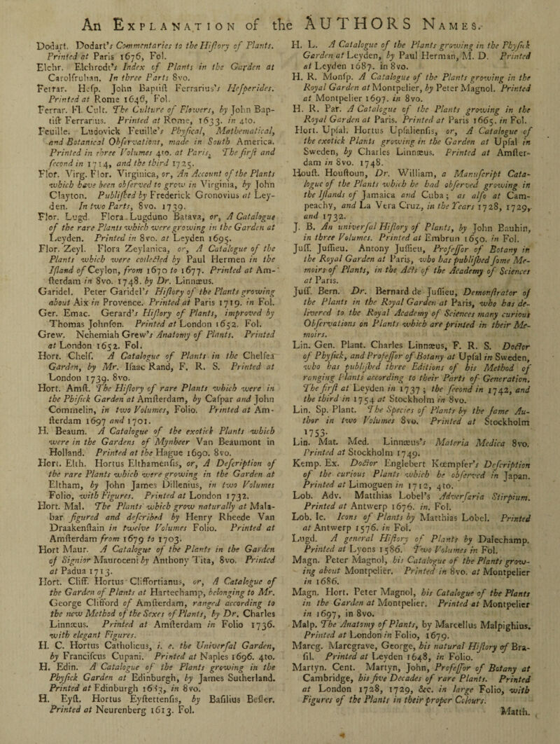 Dodart. Dodart’/ Commentaries to the Hifory of Plants. Printed at Paris 1676, Fol. Elchr. Elchrodt*/ Index of Plants in the Garden at Carolfruhan. In three Parts 8vo. Feirar. Hefp. John Baptift Ferrarius’/ Plejperides. Printed at Rome 1646, Fol. Ferrar. Kl. Cult. The Culture of Flowers, by John Bap¬ tift Ferrarius. Printed at Rome, T633. in 4to. Fcuille. Ludovick Feuille’/ Phyfcal, Mathematical, and Botanical Obfervations, made in South America. Printed in three Volumes 4m. at Paris. The firji and fecond in 17 14, and the third 17 25. Flof. Virg. Flor. Virginica, or, An Account of the Plants •which have been obferved to grow in Virginia, by John Clayton. Publijhed by Frederick Gronovius at Ley¬ den. In two Parts, 8vo. 1739. Flor. Lugd. Flora Lugduno Batava, or, A Catalogue of the rare Plants which were growing in the Garden at Leyden. Printed in 8vo. at Leyden 1695. Flor. Zeyl. Flora Zeylanica, or, A Catalogue of the Plants which were collected by Paul Hermen in the Jfland of Ceylon, from 1670 to 1677. Printed at Am-’ fterdam in 8vo. 1748. by Dr. Linnaeus. Garidel. Peter Garidel’/ Hiftory of the Plants growing about Aix in Provence. Printed at Paris 1719. in Fol. Ger. Emac. Gerard’/ Hiftory of Plants, improved by Thomas Johnfon. Printed at London 1652. Fol. Grew. Nehemiah Grew’/ Anatomy of Plants. Printed at London 1652. Fol. Hort. Chelf. A Catalogue of Plants in the Chelfea' Garden, by Mr. Ifaae Rand, F, R. S. Printed at London 1739. 8vo. Hort. Am ft. The Hifory of rare Plants which were in the Pbifck Garden at Amfterdam, by Cafpar and John Commelin, in two Volumes, Folio. Printed at Am¬ fterdam 1697 and 1701. H. Beaum. A Catalogue of the exotick Plants which were in the Gardens of Mynheer Van Beaumont in Holland. Printed at the Hague 1690. 8vo. Hort. Elth. Hortus Elthamenfis, or, A Defcription of the rare Plants which were growing in the Garden at Eltham, by John James Dillenius, in two Volumes Folio, with Figures. Printed at London 1732. Hort. Mai. The Plants which grow naturally at Mala- bar figured and deferibed by Henry Rheede Van Draakenftain in twelve Volumes Folio. Printed at Amfterdam from 1679 to 1703. Hort Maur. A Catalogue of the Plants in the Garden of Signior Mauroceni by Anthony Tita, 8vo. Printed at Padua 1713. Hort. Cliff. Hortus Chffortianus, or, A Catalogue of the Garden of Plants at Hartechamp, belonging to Mr. George Clifford of Amfterdam, ranged according to the new Method of the Sexes of Plants, by Dr. Charles Linnseus. Printed at Amfterdam in Folio 1736. with elegant Figures. FI. C. Hortus Catholicus, i. e. the Univerfal Garden, by Francifcus Cupani. Printed at Naples 1696. 4to. H. Edin. A Catalogue of the Plants growing in the Phyfick Garden at Edinburgh, by James Sutherland. Printed at Edinburgh 1683, in 8vo. H. Eyft. Hortus Eyftettenfis, by Bafilius Beficr. Printed at Neurenberg 1613. Fol. FI. L. A Catalogue of the Plants growing in the Pbyfiik Garden at Leyden, by Paul Herman, M. D. Printed at Leyden 1687. in8vo. H. R. Monlp. A Catalogue of the Plants growing in the Royal Garden at Montpelier, by Peter Magnol. Printed at Montpelier 1697. in 8vo. Id. R. Par. A Catalogue of the Plants growing in the Royal Garden at Paris. Printed at Paris 1665. in Fol. Hort. Uplal. Hortus Upfalienfis, or, A Catalogue of the exotick Plants growing in the Garden at Upfal in Sweden, by Charles Linnseus. Printed at Amfter¬ dam in 8vo. 1748. Houft. Houftoun, Dr. William, a Manufcript Cata¬ logue of the Plants which he had obferved growing in the Ifiands of Jamaica and Cuba ; as alfo at Cam- peachy, and La Vera Cruz, in the Tears 1728, 1729, and 1732. J. B. An univerfal Hifory of Plants, by John Bauhitl, in three Volumes. Printed at Embrun 1650. in Fol. Juff. Juftieu. Antony Juffieu, Profeffor of Botany in the Royal Garden at Paris, who has publifsed fame Me¬ moirs- of Plants, in the APIs of the Academy of Sciences at Paris. Juff. Bern. Dr. Bernard de Juffieu, Demonftrator of the Plants in the Royal Garden at Paris, who has de¬ livered to the Royal Academy of Sciences many curious Obfervations on Plants which are printed in their Me¬ moirs. Lin. Gen. Plant. Charles Linnseus, F. R. S. Doflcr of Phyfick, and Profeffor of Botany at Upfal in Sweden, who has publijhed three Editions of his Method of ranging Plants according to their Parts of Generation, The firfi Leyden in 1737 ; the fecond in 1742, and the third in 1754 at Stockholm in 8vo. Lin. Sp. Plant. cIhe Species of Plants by the fame Au¬ thor in two Volumes 8vo. Printed at Stockholm Lin. Mat. Med. Linnaeus’/ Materia Medica 8vo, Printed at Stockholm 1749. Kemp. Ex. Dofior Englebert Koempfer’/ Defcription of the curious Plants which he obferved in Japan. Printed at Limoguen in 1712, 4 to. Lob. Adv. Matthias Lobel’s Adverfaria Stirpium. Printed at Antwerp 1676. in. Fol. Lob. Ic. Icons of Plants by Matthias Lobel. Printed at Antwerp 1576. in Fol. Lugd. A general Pliftory of Plants by Dalechamp. Printed at Lyons 1586. Two Volumes in Fol. Magn. Peter Magnol, his Catalogue of the Plants grow¬ ing about Montpelier. Printed in 8vo. at Montpelier in 1686. Magn. Flort. Peter Magnol, bis Catalogue of the Plants in the Garden at Montpelier. Printed at Montpelier in 1697, in 8vo. Malp. The Anatomy of Plants, by Marcellus Malpighius. Printed at London in Folio, 1679. Marcg. Marcgrave, George, his natural Hifory of Bra- fil. Printed at Leyden 1648, in Folio. Martyn. Cent. Martyn, John, Profeffor of Botany at Cambridge, his five Decades of rare Plants. Printed at London 1728, 1729, &c. in large Folio, with Figures of the Plants in their proper Colours. Matth. ,