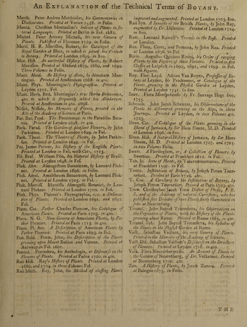 Matth. Peter Andrea Matthiolus, his Commentaries on Diofcorides. Printed at Vtnice 1^58. in Folio. Mentz. Chriftian Mentzelius’/ Indexes of Plants in fe¬ deral Languages. Printed at Berlin in Fol. 1682. Michel. Peter Antony Micheli, bis new Genera of Plants. Publijhed at Florence 1729. in Folio, Morif. H. R. Moriflon, Robert, his Catalogue of the Royal Garden at Blois, to which is joined his Prelude to Botany. Printed at London 1699. in 8 vo. Mor. Flirt, din unirderjal Hiflory of Plants, by Robert Moriflon. Printed at Oxford 1679, 1680, and 1699. Three Volumes in Folio. Munt. Aloid. An Hifory of Aloes, by Abraham Mun- tingius. Printed at Amflerdam 1668. in 4(0. Munt. Phyt. Muntingius’x Phytograpbia, Printed at Leyden 1702. Fol. Munt. Herb. Brit. Muntingius’/ true Herba Britannica, 4to. to which is frequently added bis Aloidceruin, Printed at Amflerdam in 4to. 1698. Nifiol, Niflole, his Memoirs of Plants, printed in the A As of the Academy of Sciences at Paris. Par. Bat. Prod. The Prodromus to the Paradifus Bata- vus. Printed at Leyden 1698. in 410. Park. Parad. The Garden of pleafant Flowers, by John Parkinfon. Printed at London 1629. in Fol. Park. Theat. The Theatre of Plants, by John Parkin¬ fon. Printed at London 1649. in Fol. Pet. James Petiver, his Hifory of the Englifh Plants. Printed at London in Fol. with Cuts, 1713. Pif. Braf. William Pifo, bis Natural Hifory of Brafll. Printed at Leyden 1648. in Fol. Pluk. Aim. Alm3gertum Botanicum, by Leonard Pluk- net. Printed at London 1696. in Folio. Pluk. Amal. Amaltheum Botanicum, by Leonard Pluk- net. Printed at London 1703. in Fol. • Pluk. Mantifl'. Mantifla Almagefli Botanici; by Leo¬ nard Pluknet. Printed at London 1700. in Fol. Pluk. Phyt. Fluknet’s Phytograpbia, e. a Delinea¬ tion of Plants. Printed at London 1691. and 1692. Fol. Plum. Cat. Father Charles Plumior, his Catalogue of American Plants. Printed at Paris 1703. in 4m. Plum. N. G. New Genera of American Plants, by Fa¬ ther Plunder. Printed at Paris 1713. in 4m. Flum. PI. Am. A Dfcription of American Plants by Father Plunder. Printed at Paris 1693. in Fol. Pon. Bald. Ponae, John, his Defcription of the Plants growing upon Mount Baidus and Verona. Printed at Antwerp in Fol. 1601. Ponted. Pontedera, his Anthologia, or Dijcourfe on the Flowers of Plants. Printed at Padua 1720. in 4m. Raii Flirt. Ray’r Hiflory of Plants. Printed at London 1686. and 1704. in three Volumes Fol. RaiiMeth, Ray, John, his Method of clajjing Plants improved and augmented. Printed at London 1703. 8vo. Raii Syn. A Synopjis of the Britifh Plants, by John Ray, augmented by Dr. Dillenius. Printed at London 1724. in 8vo. Raw. Leonard Rawolf’s Travels in the Eaf. Printed at London. Rea. Flora, Ceres, and Pomona, by John Rea. Printed at London 1676. *in Fol. % Rivin. Auguflus Quirinus Rivini, his Order of ranging Plants by the Figures of their Flowers. Pr.nted in five Claffes at Leipfick in 1690, 1691, and 1699. *n Fol, with Figures. Roy. Flor. Leyd. Adrian Van Royen, Profeffor of Bo¬ tany at Leyden, his Prodromus, or Catalogue of the Plants growing in the Phyfick Garden at Leyden, Printed at Leyden 1741. in 8vo. Sauv. Flora Monfpelienfis by Fr. Sauvagc Hage 8vo, 17 5 5 • Scheuch. John Jacob Scheuzer, his Obfervations of the Plants he difeovered growing on the Alps, in three Journeys. Printed at Leyden, in two Volumes 4m, 1J2< Sloan. Cat. A Catalogue of the Plants growing in iloe Ifland of Jamaica, by Sir Flans Sloane, M. D. Printed at London 1696. in- 8vo. Sloan. Hirt. A Natural Hiflory of Jamaica, by Sir Hans Sloane, M. D. Printed at London 1707. and 1725. in two Volumes Folio. Swert. A Florilegium, or. A- Colleflion of Flowers by Swertius. Printed at Frankfort 1612. in Fol. Tab. Ic. Icons of Plants, by Tabernsemonianus. Printed at Frankfort 1590. in Fol. 1 ourn. Injhtutions of Botany, by Joleph Pitton Tour- nefort. Printed at Paris l 716. 4to. T. Cor. A Corollary to the Infitutions of Botany, by Joleph Pitton Tournefort. Printed at Paris 1703. 4to. ’Frew, Chrirtopher Jacob Trew Daftor of Phyjic, F. R. S. and of the Academy of natural Curicfities, who has publijhed five Decades of rare Plants finely illuminated in folio at Neurenberg. Triumf. John Baptirt Triumfetta, his Obfervations on the Vegetation of Plants, with his hliflory of the Plants growing about Rome. Printed at Rome 1685, !n 4t0’ Triumf. Syl. John Baptiit Triumfetta, his Syllabus f the Plants in the Phyfick Garden at Rome. V-aill. Sebartian Vaillant, his new Genera of Plants. Printed in the Memoirs of the Academy of Sciences. Vaill. Dif. Sebartian Vaillant’s Dlfcourfe on the Structure of Flowers. Printed at Leyden 1718. in 410. Volk. Flora Neurenbergenfls. An Account of Plants in the Garden c/Neurenberg, of Dr. Volkamer. Printed at Neurenberg 1700. 4to. Zan. A Hifory of Plants, by Jacob Zanonj. Printed at Bologna 1675, in Folio, T H E