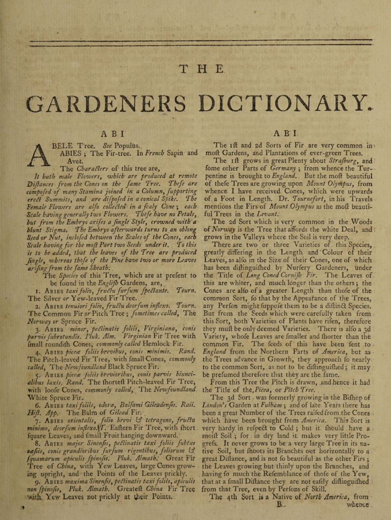 THE GARDENERS DICTIONARY. A B I BELE T ree. See Populus.. ABIES ; The Fir-tree. In French Sapin and Avet. The Charaflers of this tree are, It bath male Flowers, which are produced at remote Difances from the Cones on the fame Tree. Thefe are compofed of many Stamina joined in a Column, fupporting ercfl Summits, and are difpofed in a conical Spike. The Female Flowers are alfo collected in a fcaly Cone ; each Scale having generally two Flowers. Thefe have no Petals, but from the Embryo arifes a fingle Style, crowned with a blunt Stigma. The Embryo afterwards turns to an oblong Seed or Nut, inclofed between the Scales of the Cones, each Scale having for the mof Part two Seeds under it. To this is to be added, that the leaves of the Tree are produced fingle, whereas thbfe of the Pine have two or more Leaves offing from the fame Sheath:. The Species of this Tree, which are at prefent to be found in the Engl'tfo Gardens, are, 1. Abies taxi folio, frit flu furfum fpeflante. Tourn. The Silver or Yew-leaved Fir Tree. 2. Abies tenuiori folio, fruflu deorfum inf exo. Tourn. The Common Fir or Pitch Tree ; fometimes called, The Norway or Spruce Fir. 3. Abies minor, peflinatrs foliis, Virginiana, conis parvis fubrotundis. Pluk. Aim. Virginian Fir Tree with fmall roundifh Cones, commonly called Plemlock Fir. 4., Abies picea foliis brevibus, conis minimis. Rand. The Pitch-leaved Fir Tree, with fmall Cones, commonly called, The Newfoundland Black Spruce Fir. 5. Abies picea: foliis breviorihus, conis parvis biunci- alibus laxis. Rand. The fhortefl Pitch-leaved Fir Tree, with loofe Cones, commonly called, The Newfoundland. White Spruce Fir.. 6. Abies taxifoliis, odcra, Balfami Gileddenfs. Rail. Hif. App. The Balm of Gilead Fir. 7. Abies orientalis, folio brevi L? tetragono, fruflu minimo, deorfum inflexoST. Eaftern Fir Tree, with fhort fquare Leaves, and fmall Fruit hanging downward. 8. Abies major Sinenfts, peflinaiis taxi foliis fubtus eaftis, conis grandioribus furfum ■ rigentibus, foliorum & fquamarum apiculis fpinofis'. Pluk. Almath.' Great Fit Tree of China, with Yew Leaves, large Cones grow¬ ing upright, and the Points of the Leaves prickly. 9. Abies maxima Sinenfts, peflinatis taxi foliis, apiculis non fpinofis, Pluk. Almath. Greateft China Fir Tree with. Yew Leaves not prickly at their Points. A B I The 1 ft and 2d Sorts of Fir are very common in* raoft Gardens, and Plantations of ever-green Trees. The 1 ft grows in great Plenty about Strafburg, and fome other Parts of Germany ; from whence the Tur¬ pentine is brought to England. But the moft beautiful of thefe Trees are growing upon Mount Olympus, from whence I have received Cones, which were upwards of a Foot in Length. Dr. Tournefort, in his Travels mentions the Firs of Mount Olympus as the moft beauti¬ ful Trees in the Levant. The 2d Sort which is very common in the Woods of Norway is the Tree that affords the white Deal, and grows in the Valleys where the Soil is very deep.. There are two or three Varieties of this Species, greatly differing in the Length and Colour of their Leaves, as alfo in the Size of their Cones, one of which has been diftinguiftied by Nurfery Gardeners, under the Title of Long Coned Cornifo Fir. The Leaves of this are whiter, and much lbnger than the others; the Cones are alfo of a greater Length than thofe of the common Sort, fo that by the Appearance of the Trees, any Perfon might fuppofe them to be a diftindt Species. But from the Seeds which were carefully taken from this Sort, both Varieties of Plants have rifen, therefore they muft be only deemed Varieties. There is alfo a 3d Variety, whofe Leaves are finaller and fhorter than the common Fir. The feeds of this have been fent to England from the Northern Parts of America, but as the Trees advance in Growth, they approach fo nearly to the common Sort, as not to be diftinguiftied; it.may be prefumed therefore that they are the fame. From this Tree the Pitch is drawn, and hence it had the Title of thtficea, or Pitch Tree. . The 3d Sort. was formerly growing in the Bifhop of London’s Garden at Fulham4 and of late Years there has been a great Number of the Trees raifed from .the Cones which have been brought from America. This Sort is very hardy in refpedf to Cold ; but it lhould have a moift Soil ; for in dry land it. makes very little Pro- grefs. It never grows to be a very large Tree in its na¬ tive Soil, but fhoots its Branches out horizontally to a great Diftance, and is not fo beautiful as the other Firs; the Leaves glowing but thinly upon the Branches, and having fo much the Refemblance of thofe of the Yew, that at a fmall Diftance they are not eafily diftinguiftied from that Tree, even by Perfons of Skill. The 4th Sort .is a Native of North America, from B whence