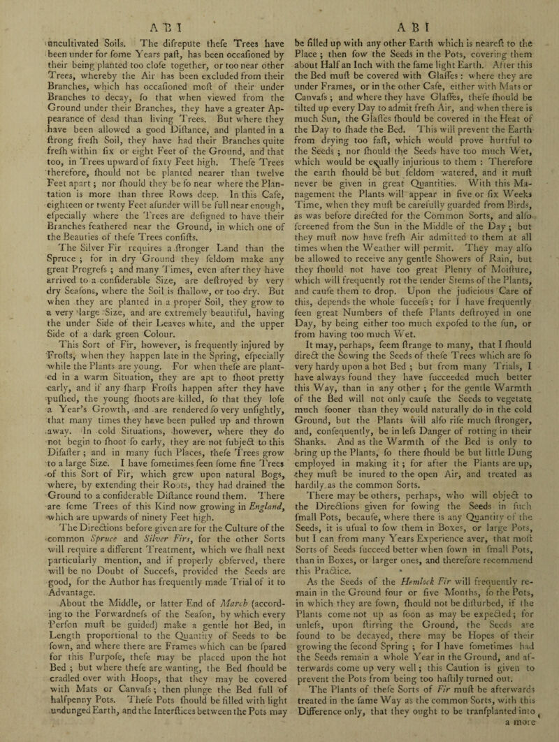A T5 1 ■ uncultivated Soils. The difrepute thefe Trees have been under for fome Years part, has been occafioned by their being planted too dole together, or too near other Trees, whereby the Air has been excluded from their Branches, which has occafioned moft of their under Branches to decay, fo that when viewed from the Ground under their Branches, they have a greater Ap¬ pearance of dead than living Trees. But where they have been allowed a good Diftance, and planted in a ftrong frelh Soil, they have had their Branches quite frefh within fix or eight Feet of the Ground, and that too, in Trees upward of fixty Feet high. Thefe Trees therefore, fhould not be planted nearer than twelve Feet apart; nor fhould they be fo near where the Plan¬ tation is more than three Rows deep. In this Cafe, eighteen or twenty Feet afunder will be full near enough, efpecially where the Trees are defigned to have their Branches feathered near the Ground, in which one of the Beauties of thefe Trees confifts. The Silver Fir requires a flronger Land than the Spruce ; for in dry Ground they feldom make any great Prcgrefs ; and many Times, even after they have arrived to a confiderable Size, are deftroyed by very dry Seafons, where the Soil is fhallow, or too dry. But when they are planted in a proper Soil, they grow to a very ‘large :Sixe, and are extremely beautiful, having the under Side of their Leaves white, and the upper 'Side of a dark green Colour. This Sort of Fir, however, is frequently injured by Frofls, when they happen late in the Spring, efpecially while the Plants are young. For when thefe are plant¬ ed in a warm Situation, they are apt to fhoot pretty early, and if any fharp Frofts happen after they have :pufhed, the young fhoots are killed, fo that they lofe a Year’s Growth, and are rendered fo very unfightly, that many times they have been pulled up and thrown .away. In cold Situations, however, where they do not begin to fhoot fo early, they are not fubjedt to this Difafter ; and in many fuch Places, thefe Trees grow to a large Size. I have fometimes feen fome fine Trees of this Sort of Fir, which grew upon natural Bogs, where, by extending their Roots, they had drained the Ground to a confiderable Diftance round them. There are fome Trees of this Kind now growing in England, ■which are upwards of ninety Feet high. The Directions before given are for the Culture of the common Spruce and Silver Firs, for the other Sorts will require a different Treatment, which we fhall next particularly mention, and if properly obferved, there will be no Doubt of Succefs, provided the Seeds are good, for the Author has frequently made Trial of it to Advantage. About the Middle, or latter End of March (accord¬ ing to the Forw’ardnefs of the Seafon, by wfiich every Perfon muft be guided) make a gentle hot Bed, in Length proportional to the Quantity of Seeds to be fown, and where there are Frames which can be fpared for this Purpofe, thefe may be placed upon the hot Bed ; but where thefe are wanting, the Bed fhould be cradled over with Hoops, that they may be covered with Mats or Canvafs; then plunge the Bed full of halfpenny Pots. Thefe Pots fhould be filled with light undunged Earth, and the Interftices between the Pots may A B I be filled up with any other Earth which is neareft to the Place ; then fow the Seeds in the Pots, covering them about Half an Inch with the fame light Earth. After this the Bed muft be covered with Glaffes: w here they are under Frames, or in the other Cafe, either with Mats or Canvafs; and where they have Glaffes, thefe fhould be tilted up every Day to admit frefti Air, and when there is much Sun, the Glaffes fhould be covered in the Heat of the Day to fhade the Bed. This will prevent the Earth from drying too faft, which would prove hurtful to the Seeds ; nor fhould the Seeds have too much Wet, which would be equally injurious to them : Therefore the earth fhould be but feldom watered, and it muft never be given in great Quantities. With this Ma¬ nagement the Plants will appear in five.or fix Weeks Time, when they muft be carefully guarded from Birds, as was before directed for the Common Sorts, and alfo fereened from the Sun in the Middle of the Day ; but they muft now have frefh Air admitted to them at all times when the Weather will permit. They may alfo be allowed to receive any gentle Showers of Rain, but they fhould not have too great Plenty of Moifture, which will frequently rot the tender Stems of the Plants, and caufe them to drop. Upon the judicious Care of this, depends the whole fuccefs; for I have frequently feen great Numbers of thefe Plants deftroyed in one Day, by being either too much expofed to the fun, or from having too much Wet. It may, perhaps, feem ftrange to many, that I fhould diredt the Sowing the Seeds of thefe Trees which are fo very hardy upon a hot Bed ; but from many Trials, I have always found they have fucceeded much better this Way, than in any other ; for the gentle Warmth of the Bed will not only caufe the Seeds to vegetate much fooner than they would naturally do in the cold Ground, but the Plants will alfo rife much ftronger, and, confequently, be in lefs Danger of rotting in their Shanks. And as the Warmth of the Bed is only to bring up the Plants, fo there fhould be but little Dung employed in making it; for after the Plants are up, •they muft be inured to the open Air, and treated as hardily as the common Sorts. There may be others, perhaps, who will object to the Dirediions given for fowing the Seeds in fuch fmall Pots, becaufe, where there is any Quantity of the Seeds, it is ufual to fow them in Boxes, or large Pots, but I can from many Years Experience aver, that molt Sorts of Seeds fucceed better when fown in fmall Pots, than in Boxes, or larger ones, and therefore recommend this Practice. As the Seeds of the Hemlock Fir will frequently re¬ main in the Ground four or five Months, fo the Pots, in which they are fown, fhould not be dilturbed, if the Plants come not up as foon as may be expedled; for unlefs, upon ftirring the Ground, the Seeds are found to be decayed, there may be Hopes of their growing the fecond Spring ; for I have fometimes had the Seeds remain a whole Year in the Ground, and af¬ terwards come up very well; this Caution is given to prevent the Pots from being too haftily turned out. The Plants of thefe Sorts of Fir muft be afterwards treated in the fame Way as the common Sorts, with this Difference only, that they ought to be tranfplanted into a more