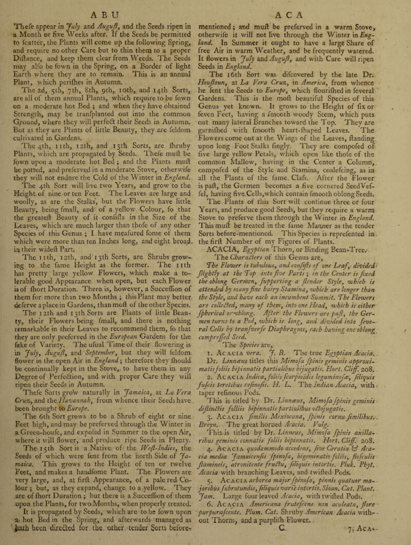 ABU Thefe appear in July and Augujl, and the Seeds ripen in a Month or five Weeks after. If the Seeds be permitted to Icatter, the Plants will come up the following Spring, and require no other Care but to thin them to a proper Diftance, and keep them clear from Weeds. The Seeds may alfo be fown in the Spring, on a Border of light Earth where they are to remain. This is an annual Plant, which perilhes in Autumn. The 2d, 5th, 7th, 8th, 9th, 10th, and 14th Sorts, are all of them annual Plants, which require to be fown on a moderate hot Bed ; and when they have obtained Strength, may be tranfplanted out into the common Ground, where they will perfect their Seeds in Autumn. But as they are Plants of little Beauty, they are feldom cultivated in Gardens. The 4th, nth, 12th, and 13th Sorts, are Ihruby Plants, which are propagated by Seeds. Thefe mud; be fown upon a moderate hot Bed ; and the Plants muft be potted, and preferved in a moderate Stove, otherwife they will not endure the Cold oi the Winter in England. The 4th Sort will live two Years, and grow to the Height of nine or ten Feet. The. Leaves are large and woolly, as are the Stalks', but the Flowers have little Beauty, being fmall, and' of a yellow Colour, fo that the greateft Beauty of it confills in the Siz-e of the Leaves, which are much larger than thofe of any other Species of this Genus ; I have meafured fome of them which were more than ten Inches long, and eight broad, in their wideft Part. Theiith, 12th, and 13 th Sorts, are Shrubs grow¬ ing to the fame Height as the former. The nth has pretty large yellow Flowers, which make a to¬ lerable good Appearance when open, but each Flower is of Ihort Duration. There is, however, a Succeflion of them for more than two Months ; this Plant may better deferve a place in Gardens, than moll of the other Species. The 12th and 13th Sorts are Plants ol little Beau¬ ty, their Flowers being fmall, and there is nothing remarkable in their Leaves to recommend them, fo that they are only preferved in the European Gardens for the fake of Variety. The ufual Time of their dowering is in July, Augufl, and September, but they will feldom flower in the open Air in England; therefore they Ihould be continually kept in the Stove, to have them in any Degree of Perfection, and with proper Care they will ripen their Seeds in Autumn. Thefe Sorts grow naturally in Jamaica, at La Vera Cruz, and the Havannah, from whence their Seeds have been brought to Europe. The 6th Sort grows to be a Shrub of eight or nine Feet high, and may be preferved through the Winter in a Green-houfe, and expofed in Summer to the open Air, where it will flower, and produce ripe Seeds in Plenty. The 15th Sort is a Native, of' the We(1-Indies, the Seeds of which were lent from the north Side of Ja¬ maica. This grows to the Height of ten or twelve Feet, and makes a handfome Plant. The Flowers are very large, and, at firft Appearance, of a pale red Co¬ lour ; but, as they expand, change to a -yellow. They are of fhort Duration ; but there is a Succeflion of them upon the Plants, for two Months, when properly treated. It is propagated by Seeds, which are to be fown upon a hot Bed in the Spring, and afterwards managed as Jiath been directed for the. other tender Sorts before-: A C A mentioned; and mull be preferved in a warm Stove, otherwife it will not live through the Winter in Eng¬ land. In Summer it ought to have a large Share of free Air in warm Weather, and be frequently watered. It flowers in July and Augujl, and with Care will ripen Seeds in England. The 16th Sort was difcovered by the late Dr. Houjloun, at La Vera Cruz, in America, from whence he fent the Seeds to Europe, which flourifhed in feveral Gardens. This is the moll beautiful Species of this Genus yet known. It grows to the Height of fix or feven Feet, having a fmooth woody Stem, which puts out many lateral Branches toward the Top. They are garnifhed with fmooth heart-lhaped Leaves. The Flowers come out at the Wings of the Leaves, Handing upon long Foot Stalks fingly. They are compofed of five large yellow Petals, which open like thofe of the common Mallow, having in the Center a Column, compofed of the Style and Stamina, coalefcing, as in all the Plants of the fame. Clafs. After the Flower is paft, the Germen becomes a five cornered SeedVef- fel, having five.Cells,which contain fmooth oblong Seeds. The Plants ot this Sort will continue three or four Years, and produce good Seeds, but they require a warm Stove to preferve them through the Winter in England. This mult be treated in the fame Marnier as the tender Sorts before-mentioned. This Species is reprefented in . the fir 11 Number of my Figures of. Plants, ACACIA, Egyptian Thorn, or Binding Bean-Tree. The Charadlers of this Genus are. The Flower is tubulous, and confifis of one Leaf, divided > Jilightly at the Top into five Parts ; in the Center is fixed the oblong Germen, fupporting a fender Style, which is attended by many fine hairy Stamina,which are longer than the Style, and have each an incumbent Summit. The Flowers are colic died, many oj them, into one Head, which is either fpherical or~oblong. After the Flowers are pafi, the Ger¬ men turns to a Pod, which is long, and divided into feve¬ ral Cells by tranfverfe Diaphragms, each having one oblong comprejfed Seed. The Species are, 1. Acacia vera. J. B. The true Egyptian Acacia.. Dr. Linnaeus titles this fl Lima fa fpinis geniihis approxi- matisfoliis bipinnatis partialibus bijugatis. Hort. Cliff. 208. . 2. Acacia Indica,foliis fcorpio'idis leguminojre, filiquis fufeis teretibus refinofis. H. L. The Indian Acacia, with taper refinous Pods. This is titled by Dr. Linnaus, Mimofa fpinis geminis diflindlis folliis bipinnatis partialibus odlojugatis. 3. Acacia fimilis Mexiocana, fpinis cornu fiunilibus,-. Breyn. The great horned Acacia. Vulg. This is titled by Dr. Linneus, Mimofa fpinis axilla- ribus geminis connatis foliis bipinnatis. Hort. Cliff. 208. 4. Acacia quodammodo accedens, five Ceratia & Aca¬ cia media Jamaicenfis fpinofa, bigeminat 'vs foliis, flofculis flamineis, atronitente frudlu, filiquis intortis. Pluk. Phyt.. Acacia with branching Leaves, and twilled Pods. 5. Acacia arborea major fpinofa, pinnis quatuor ma- joribiis fubrotundis, filiquis vari'e intortis. Sloan. Cat. Plant. Jam. Large four leaved Acacia, with twilled Pods. 6. Acacia Americana frutefeens non aculcata, fiore - purpurafeente. Plum. Cat. Shruby American Acacia with- - out Thorns, and a purplifh Flower.. C 7, Aca*-