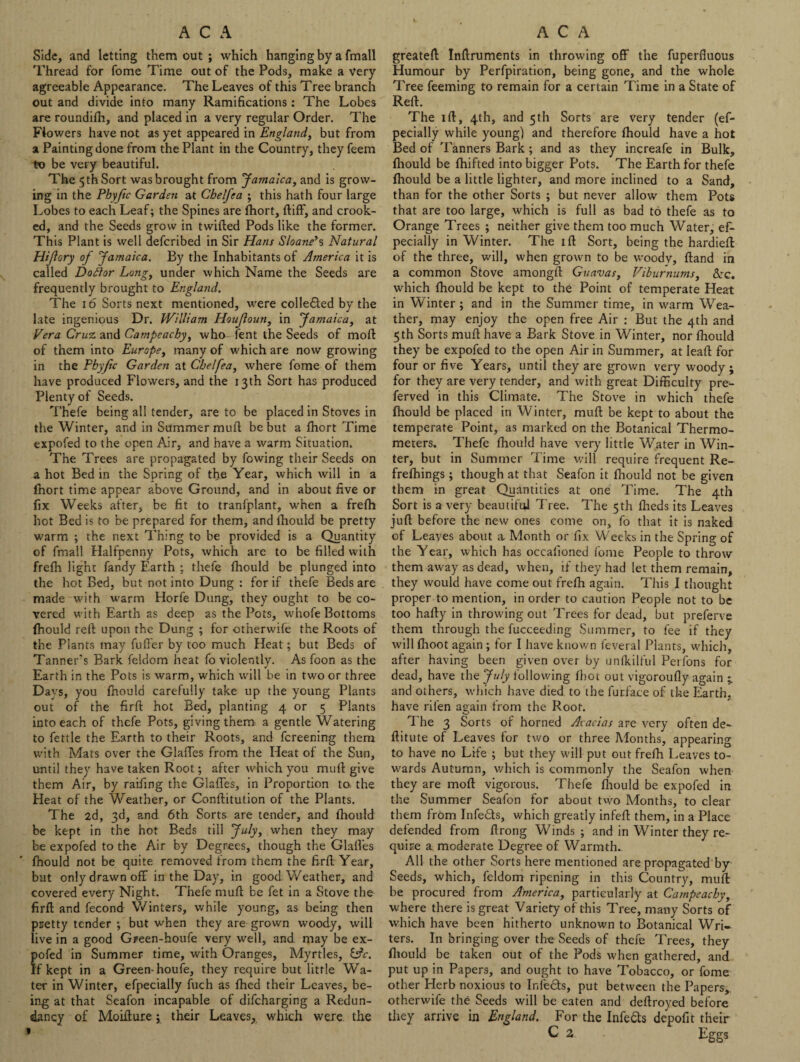 Side, and letting them out ; which hanging by a fmall Thread for fome Time out of the Pods, make a Very agreeable Appearance. The Leaves of this Tree branch out and divide into many Ramifications: The Lobes are roundilh, and placed in a very regular Order. The Flowers have not as yet appeared in England, but from a Painting done from the Plant in the Country, they feem to be very beautiful. The 5 th Sort was brought from Jamaica, and is grow¬ ing in the Phyfic Garden at Chelfea ; this hath four large Lobes to each Leaf; the Spines are Ihort, ftiff, and crook¬ ed, and the Seeds grow in twilled Pods like the former. This Plant is well defcribed in Sir Elans Sloane’s Natural Hijlory of Jamaica. By the Inhabitants of America it is called Doftor Long, under which Name the Seeds are frequently brought to England. The 16 Sorts next mentioned, were collected by the late ingenious Dr. William Houjloun, in Jamaica, at Vera Cruz and Catnpeachy, who fent the Seeds of moll of them into Europe, many of which are now growing in the Pbyfic Garden at Chelfea, where fome of them have produced Flowers, and the 13th Sort has produced Plenty of Seeds. Thefe being all tender, are to be placed in Stoves in the Winter, and in Summer mull be but a fhort Time expofed to the open Air, and have a warm Situation. The Trees are propagated by fowing their Seeds on a hot Bed in the Spring of the Year, which will in a fhort time appear above Ground, and in about five or fix Weeks after, be fit to tranfplant, w’hen a frelh hot Bed is to be prepared for them, and Ihould be pretty warm ; the next Thing to be provided is a Quantity of fmall Halfpenny Pots, which are to be filled with frelh light fandy Earth ; thefe fhould be plunged into the hot Bed, but not into Dung : for if thefe Beds are made with warm Horfe Dung, they ought to be co¬ vered with Earth as deep as the Pots, whole Bottoms fhould rell upon the Dung ; for otherwife the Roots of the Plants may fuller by too much Heat; but Beds of Tanner's Bark feldom heat fo violently. As foon as the Earth in the Pots is warm, which will be in two or three Days, you fnould carefully take up the young Plants out of the firfl hot Bed, planting 4 or 5 Plants into each of thefe Pots, giving them a gentle Watering to fettle the Earth to their Roots, and fcreening them with Mats over the GlafTes from the Heat of the Sun, until they have taken Root; after which you mull give them Air, by raifing the Glafies, in Proportion to the Heat of the Weather, or Conllitution of the Plants. The 2d, 3d, and 6th Sorts are tender, and fhould be kept in the hot Beds till July, when they may be expofed to the Air by Degrees, though the GlaiVes fhould not be quite removed from them the firll Year, but only drawn off in the Day, in good Weather, and covered every Night. Thefe mull be fet in a Stove the firll and fecond Winters, while young, as being then pretty tender ; but when they are grown woody, will live in a good Green-houfe very well, and may be ex¬ pofed in Summer time, with Oranges, Myrtles, tAc. If kept in a Green-houfe, they require but little Wa¬ ter in Winter, efpecially fuch as fhed their Leaves, be¬ ing at that Seafon incapable of difcharging a Redun¬ dancy of Moiflure; their Leaves, which were the 1 greatell Inllruments in throwing off the fuperfluous Humour by Perfpiration, being gone, and the whole Tree feeming to remain for a certain Time in a State of Reft. The id, 4th, and 5 th Sorts are very tender (ef¬ pecially while young) and therefore Ihould have a hot Bed of Tanners Bark; and as they increafe in Bulk, Ihould be Ihifted into bigger Pots. The Earth for thefe fhould be a little lighter, and more inclined to a Sand, than for the other Sorts ; but never allow them Pots that are too large, which is full as bad to thefe as to Orange Trees ; neither give them too much Water, ef¬ pecially in Winter. The ill Sort, being the hardieft of the three, will, when grown to be woody. Hand in a common Stove amongll Guavas, Viburnums, &rc. which fhould be kept to the Point of temperate Heat in Winter ; and in the Summer time, in warm Wea¬ ther, may enjoy the open free Air : But the 4th and 5 th Sorts mull have a Bark Stove in Winter, nor Ihould they be expofed to the open Air in Summer, at leall for four or five Years, until they are grown very woody ; for they are very tender, and with great Difficulty pre- ferved in this Climate. The Stove in which thefe fhould be placed in Winter, mull be kept to about the temperate Point, as marked on the Botanical Thermo¬ meters. Thefe fhould have very little Water in Win¬ ter, but in Summer lime v/ill require frequent Re- frefhings; though at that Seafon it fhould not be given them in great Quantities at one Time. The 4th Sort is a very beautiful Tree. The 5th fheds its Leaves jull before the new ones come on, fo that it is naked of Leaves about a Month or fix Weeks in the Spring of the Year, which has occafioned fome People to throw them away as dead, when, if they had let them remain, they would have come out frelh again. This I thought proper to mention, in order to caution People not to be too hally in throwing out Trees for dead, but preferve them through the fucceeding Summer, to fee if they will fhoot again ; for I have known feveral Plants, which, after having been given over by unfkilful Perfons for dead, have the July following fbot out vigoroully again and others, which have died to the furfa.ee of the Earth, have rifen again from the Root. The 3 Sorts of horned Acacias are very often de- flitute of Leaves for two or three Months, appearing to have no Life ; but they will put out frefh Leaves to¬ wards Autumn, which is commonly the Seafon when they are moll vigorous. Thefe Ihould be expofed in the Summer Seafon for about two Months, to clear them from Infedts, which greatly infell them, in a Place defended from llrong Winds ; and in Winter they re¬ quire a moderate Degree of Warmth- All the other Sorts here mentioned are propagated by Seeds, which, feldom ripening in this Country, mull be procured from America, particularly at Catnpeachy, where there is great Variety of this Tree, many Sorts of which have been hitherto unknown to Botanical Wri¬ ters. In bringing over the Seeds of thefe Trees, they fhould be taken out of the Pods when gathered, and put up in Papers, and ought to have Tobacco, or fome other Herb noxious to Infedts, put between the Papers, otherwife the Seeds will be eaten and dellroyed before they arrive in England. For the Infedts depofft their C a Eggs