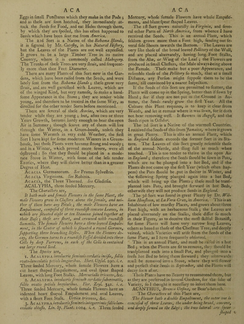 Eggs in fmall Pun&ures which they make in the Pods ; and as thefe are foon hatched, they immediately at¬ tack the Seeds for Food, and eat Holes through them, by which they are fpoiled, this has often happened to Seeds which have been fent me from America. The 2 2d Sort is a Native of the Bahama Iflands, it is figured by Mr. Catejhy, in his Natural Hijlory, but the Leaves of the Plants are not well exprefled. It grows to be a large Timber Tree in its native Country, where it is commonly called Mahogony. The Trunks of thefe Trees are very firait, and frequent¬ ly more than thee Feet Diameter. There are many Plants of this Sort now in the Gar¬ dens, which have been raifed from the Seeds, and were lately fent from the Bahama Iflands ; thefe grow very firait, and are well garnifiied with Leaves, which are of the winged Kind, but very ramofe, fo make a hand- fome Appearance in the Stove ; they are tender while young, and therefore to be treated in the fame Way, as dire&ed for the other tender Sorts before mentioned. There are feveral of thefe Acacias, w hich are very tender while they are young ; but, after two or three Years Growth, become hardy enough to bear the open Air in Summer ; though fcarce any of them will live through the Winter, in a Green-houfe, unlefs they have fome Warmth in very cold Weather, the firff Sort I have kept for fome moderate Winters in a Green- houfe, but thofe Plants were become ftrong and woody ; and in a Winter, which proved more fevere, were all deftroyed : So that they fhould be placed in a mode¬ rate Stove in Winter, with fome of the lefs tender Exotics, where they will thrive better than in a greater Degree of Heat. Acacia Germanorum. See Prunus Sylveftris. Acacia Virginiana. See-Robinia. Acacia, the Three Thorned. See Gleditfia. ACALYPHA, three feeded Mercury. The Characters are, It hath male and female Flowers in the fame Plant, the male Flowers grow in Cluflers above the female, and nei¬ ther of them have any Petals ; the male Flowers have an Empalement, conipofed of three roundifh concave Leaves, in <which are fttuated eight or ten Stamina joined together at their Bafe ; thefe are floort, and crowned with roundifh Summits. The female Floxvers have a three leaved Empale- ment, in the Center of which is (ituated a round Germcn, fupporting three branching Styles. When the Flowers de¬ cay, the Germen turns to a roundifh Veffel divided into three Cells by deep Furrows, in each of the Cells is contained one large round Seed. The Species are, 1. Acalypha involucris femineis cordatis incijts, foil is ovato-lanccolatis petiolo longioribus. Ffort. Upfal. 290. /. e. Three feeded Mercury, whofe female Flowers have a cut heart fhaped Empalement, and oval fpear fhaped Leaves, with long Foot Stalks. Mercurialis tricoccos, &c. 2. Acalypha involucris femineis cordatis fuberenati's, foliis ovatis petiolo brevioribus. Flor. Zryl. 341. i. e. Three feeded Mercury, whofe female Flowers have an indented heart fhaped Empalement and oval Leaves, with a fhort Foot Stalk. Urtica tricoccos, &c. 3. Ac ALYPRA involucris femineis integerrimisfoliis lan- ceolatis obtufis. Lin. Sp. Plant. 1004. I e. Three feeded Mercury, whofe female Flowers have whole Empale- ments, and blunt fpear fhaped Leaves. The 1 ft Sort grows naturally in Virginia, and feve¬ ral other Parts of North America, from whence I have received the Seeds. This is an annual Plant, which feldom grows more than a Foot high, fending out fe¬ veral fide Shoots towards the Bottom. The Leaves are very like thofe of the broad leaved Pellitory of the Wall, and are placed alternately, having long Foot Stalks, from the Alae, or Wing of the Leaf ; the Flowers are produced in fmall Clufters, the Male always being above the Female. Thefe make but a poor Appearance, and referable thofe of thq Pellitory fo much, that at a fmall Difiance, any Perfon might fuppofe them to be the fame, till convinced by a nearer Infpedtion. If the Seeds of this Sort are permitted to fcatter, the Plants will come up in the Spring, better than if fown by Hand ; for if they are not put in the Ground in Au¬ tumn, the Seeds rarely grow the firft Year. All the Culture this Plant requires, is to keep it clear from Weeds, and let it remain where it was fown, for it doth not bear removing well. It flowers in Augujl, and the Seeds ripen in October. The 2d Sort is a Native of the warmed Countries, I received the Seeds of this from Jamaica, where it grows in great Plenty. This is alfo an annual Plant, which in England feldom exceeds the former Sort in its Sta¬ ture. The Leaves of this Sort greatly refemble thofe of the annual Nettle, and fling full as much when touched. This is too tender to thrive in the open Air in England ; therefore the Seeds fhould be fown in Pots, which are to be plunged into a hot Bed, and if the Plants do not come up the firfi Year (which often hap¬ pens) the Pots fhould be put in fhelter in Winter, and the following Spring plunged again into a hot Bed, which will bring up the Plants; thele mufi be tranf- planted into Pots, and brought forward in hot Beds, otherwife they will not produce Seeds in England. The 3d Sort was found in great Plenty by Dr. Wil¬ liam Houfloun, at La Vera Cruz, in America. This is an Inhabitant of low marfliy Places, and grows about three Feet high, with an herbaceous Stalk ; the Leaves are placed alternately on the Stalks, thefe differ fo much in their Figure, as to deceive the moft fkilful Botaniff, for fome Plants will have very narrow long Leaves, others as broad as thofe of the Cheffnut Tree, and deeply veined, which Varieties will arife from the Seeds of the fame Plant, as I have frequently obferved. This is an annual Plant, and mufi be raifed in a hot Bed ; when the Plants are fit to remove, they fhould be tranfplanted each into a fmall Pot, and plunged into a frefli hot Bed to bring them forward ; they afterwards mufi be removed into a Stove, where they will flower and perfeth their Seeds in September, and the Plants will decay focn after. Thefe Plants have no Beauty to recommend them, but as they are preferved in feveral Gardens, for the fake of Variety, fo I thought it neceffkry to infert them here. ACANTHUS, Branca Urfina, or Bear’s-breech. The Characters of this Plant are. The Flower hath a double Empalement, the outer one is comtofed of three Leaves, the under being broad, concave, and deeply fawed on the EAge ; the two lateral are fpear