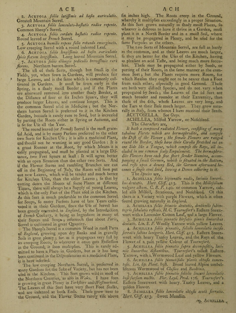 2. Acetosa foliis latiffmis ad baftti auriculatis. Grealeft Mountain Sorrel. 3. Acetosa foliis lanceolato-hafiatis radice repente. Common Sheep’s Sorrel. 4. Acetosa foliis cordato bajlatis radice repente. Round leaved or French Sorrel. 5. Acetosa humilis repens folio rotunda emarginato. Low creeping Sorrel with a round indented Leaf. 6. Acetosa foliis longiffimis ad baftn auriculatis fpicisforum longiffimis. Long leaved Mountain Sorrel. <j. Acetosa foliis oblong is pediculis brevifflmis raro florens. Northern barren Sorrel. The ill of thefe Sorts, though but fmall ip the Fields, yet, when fown in Gardens, will produce fair large Leaves, and is the fame which is commonly cul¬ tivated in Gardens. It rauft be fown early in the Spring, in a fliady moid Border ; and if the Plants are afterward removed into another fhady Border, at the Didance of four or fix Inches fquare, they will produce larger Leaves, and continue longer. d his is the common Sorrel ufed in Medicine ; but the Nor¬ thern barren Sorrel is preferred to it in the Kitchen Garden, becaufe it rarely runs to Seed, but is increafed by parting the Roots either in Spring or Autumn, and is ht for Ufe all the Year. The round leaved (or French) Sorrel is the moll grate¬ ful Acid, and is by many Perfons preferred to the other two Sorts for Kitchen Ufe ; it is alfo a medicinal Plant, and Ihould not be wanting in any good Garden : It is a. great Runner at the.Root, by which Means it is eafily propagated, and mull be planted at a large Dif- tance, two Feet fquare at lead : It will agree better with an open Situation than the other two Sorts. And if the Flower Stems and rambling Branches are cut off in the Beginning of July, the Roots will foon put out new Leaves, which will be tender and much better for Kitchen Ufes, than the older Leaves ; fo that by cutting down the Shoots ol fome Plants at different Times, there will always be a Supply of young Leaves, which is the only Part of the Plant ufed in the Kitchen. As this Sort is much preferable to the common Sorrel for Soups, fo many Perfons have ol late Years culti¬ vated it in their Gardens, fince the Ufe of Sorrel has been greatly entreated., in England, by the Introduction of French Cookery, it being an Ingredient in many of their Sauces and Scupv ; infomuch that about Baris, Sorrel is cultivated in great Quantity. The Sheep’s Sorrel is a common Weed in mod Parts of England, growing upon dry Banks and in gravelly Soils in great plenty,j for, as it propagates very fad by its creeping Roots, fo wherever it once, gets P.odedion in the Ground, it foon multiplies. This is rarely ad¬ mitted to have a Place in. Gardens, but as it has long been continued in the Difpcnfatories as a medicinal Plant, ft is here inferred. The low creeping Northern Sorrel, is. prqferved in , many Gardens for. the Sake of Variety, hut has not been ufed in the Kitchen. This Sort grows wild in mod of the Northern Counties, as alfo in Wales.. I have feen it growing in great Plenty in Torkfhire and\Wefhmrland. The Leaves of this Sort have very fliort Foot Stalks, and are indented at both Ends. Thefe grow near to the Ground, and the Flower Stems rarely rife above. fix inches high. The Roots creep in the Ground, whereby it multiplies exceedingly in a proper Situation. As this Sort grows naturally in fhady moid Places, fa whoever is defirous to have it thrive in a Garden, mufc plant it in a North Border and in a moid Soil, where it may be propagated in Plenty, and be ufed for the fame Purpofes as the others. The two Sorts of Mountain Sorrel, are full as hardy as the common, and as their Leaves are much larger, fo they are better for the Ufes of the Kitchen, having as pleafant an acid Tade, and being much more fuccu- lent. Thefe may be propagated either by Seeds, or parting of their Roots, in the fame manner as the com¬ mon Sort ; but the Plants require more Room, for which Reafon they ought not to be nearer than a Foot from each other, efpecially in good Ground. Thefe are both very didindt Species, and do not vary when propagated by Seeds ; the Leaves of the 2d Sort are much broader and rounder at their Extremity, than thofe of the 6th, whofe Leaves are very long, and the Ears at their Bafe much larger. They grow natu¬ rally in Italy, from whence I have received their Seeds. ACETOSELLA. See Oxys. ACHILLEA, Milfoil Yarrow, or Nofebleed. The Characters are. It hath a compound radiated Flower, confifiing of many tubulous Florets which are hermaphrodite, and compofe the Difof the Flower ; the female Flowers are ranged round the Border, thefe have their Corolla f retched out on one Side like a Tongue, which compofe the Rays, all in¬ cluded in one common fcaly Empaletnent. The hermaphro¬ dite Flowers have each five floort Sender Stamina, accom¬ panying a fmall Germen, which is fit stated in the Bottom, and refits upon a downy Bed, the Germen afterward be¬ comes a fugle oval Seed, having a Down adhering to it. The Species are, 1. Achillea foliis bipinnath nudis, laciniis llneari-. bus dentatis. Hort. Cliff. 413. This is the. Millefolium vulgare album. C. B. F. 140. or common Yarrow, cal-, led alfo Milfoil, Stratiotes, and Nofebleed, Of this there is a Variety with purple Flowers, which is often found growing naturally in England. 2. Achillea foliis fetaceis dentatis, denticulis fubin-. tegris fabulatis reflexis. H. C. TourneforCs Eadern Sneez-. wort with a Lavender Cotton Leaf, apd a large Flower.. 3,. Achillea foliis pfnnatis hirfutis pinnis linearihus dentatis. Lin. S. F. Woolly Yarrow with yellow Leaves. 4. Achillea foliis pinnatis, foliolis lanceolatis incifis, ferratis fubtus lanigeris. Flort. Cliff . 413. Eadern Sneez- wort. with hoary Tanfey Leaves, and. the Rays of the Flower of a pale, yellow Colour of Tournefort-. 5. Achillea foliis pinnatis fupra decompcfitis, laci¬ niis linearibus difi antibus. Tournefort’’s tailed Eadern , Yarrow, with a Wormwood Leaf and yell6w Flowers. 6. Achillea foliis pinnatifidis planis oltufis tomen-. tofis. Lin. Sp. Plant. 898. Broad leaved Alpine umbel¬ liferous Wormwood of Clufius and Bauhinis. 7. Achillea foliis pinnatis foliolis line art lanceolatis . baft furfum auclis. Flor. Leyd. Prod. 176. Tournefort’s Eadern Sneezwort with hoary Tanfey Leaves, and a golden Flower. 8. Achillea foliis lanceolatis oltufis acute ferratis. Hort. Cliff. 413, Sweet Maudlin. rg. Achillea