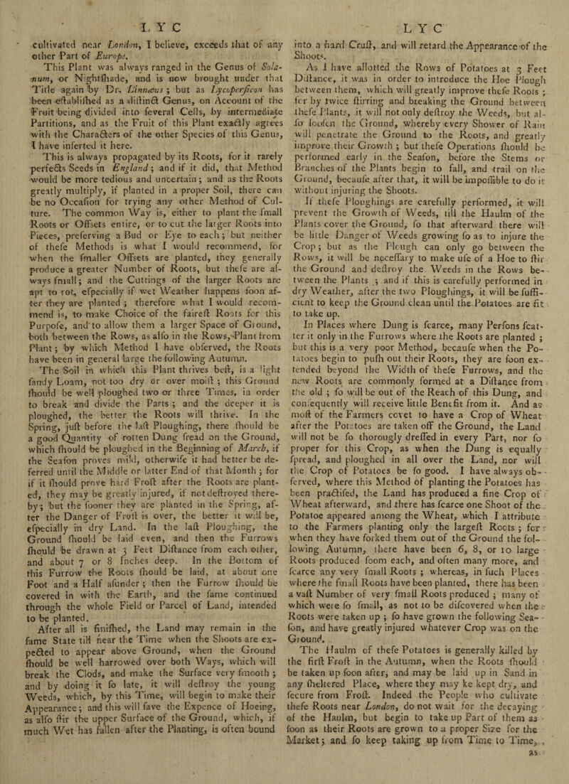 cultivated near London, I believe, exceeds that of any other Part of Europe. This Plant was always ranged in the Genus of Sola¬ rium, or Nightfliade, and is now brought under that Title again by Dr. Limueus ; but as Lycoperjtcon has been eftablifhed as a dibinft Genus, on Account of tire 'Fruit being divided into feveral Cells, by intermediate Partitions, and as the Fruit of this Plant exadly agrees with the Chara&ers of the other Species ot this Genus, l have inferted it here. This is always propagated by its Roots, for it rarely perfedfs Seeds in England; and if it did, that Method would be more tedious and uncertain; and as the Roots greatly multiply, if planted in a proper Soil, there can be no Occafion for trying any other Method of Cul¬ ture. The common Way is, either to plant the fmall Roots or Offsets entire, or to cut the larger Roots into Pieces, preferving a Rud or Eye to each ; but neither of thefe Methods is what I would recommend, for when the fmaller Offsets are planted, they generally produce a greater Number of Roots, but thefe are al¬ ways fmall; and the Cuttings of the larger Roots are apt to rot, efpecially if wet Weather happens foon af¬ ter they are planted ; therefore what I would recom¬ mend is, to make Choice of the faired: Roats for this Purpofe, and to allow them a larger Space of Giound, both between the Rows, as all'o in the Rows,TJant from Plant; by which Method 1 have observed, the Roots have been in general large the following Autumn. The Soil in which this Plant thrives beb, is a light fandy Loam, not too dry or over moift ; this Ground fhould be well ploughed two or three Times, in order to break and divide the Parts ; and the deeper it is ploughed, the better the Roots will thrive. In the Spring, juft before the lab Ploughing, there fhould be a good Quantity of rotten Dung fread on the Ground, which fhould be ploughed in the Beginning of March, if the Seafon proves mild, otherwife it had better be de¬ ferred until the Middle or latter End of that Month ; for if it fhould prove hard Froft after the Roots are plant¬ ed, they may be greatly injured, if notdeftroyed there¬ by; but the fooner they are planted in the Spring, af¬ ter the Danger of Froil is over, the better it will be, efpecially in dry Land. In the laffc Ploughing, the Ground fhould be laid even, and then the Furrows fhould be drawn at 3 Feet Dibance from each other, and about 7 or 8 Inches deep.. In the Bottom of this Furrow the Roots lhould be laid, at about one Foot and a Half afunder ; then the Furrow fhould be covered in with the Earth, and the fame continued through the whole Field or Parcel of Land, intended to be planted. After all is finifhed, the Land may remain in the fame State till near the Time when the Shoots are ex¬ pedited to appear above Ground, when the Ground fhould be well harrowed over both Ways, which will break the Clods, and make the Surface very fmooth ; and by doing it fo late, it will deflroy the young Weeds, which, by this Time, will begin to make their Appearance; and this will fave the Expence of Hoeing, as alio bir the upper Surface of the Ground, which, if much Wet has fallen after the Planting, is often bound into n hard Cruf}, and will retard rhe Appearance of the .Shoots. As I have allotted the Rows of Potatoes at 3 Feet Dlilance, it was in order to introduce the Hoe Plough between them, which will greatly improve thefe Roots ; for by twice birring and breaking the Ground between thefe Plants, it will not only debroy the Weeds, but al¬ io loofcn the Ground, whereby every Shower of Rain will penetrate the Ground to the Roots, and greatly improve their Growth ; but thefe Operations brould be performed early in the Seafon, before the Stems or Branches of the Plants begin to fall, and trail on the Ground, becaule after that, it will be knpoffible to do it without injuring the Shoots. If thefe Ploughing are carefully performed, it will prevent the Growth of Weeds, till the Haulm of the Plants cover the Ground, fo that afterward there will be little Danger of Weeds growing fo as to injure the Crop; but as the Plough can only go between the Rows, it will be neceffary to make ufe of a Hoe to bir the Ground and dedroy the Weeds in the Rows be¬ tween the Plants ; and if this is carefully performed in dry Weather, .after the two Ploughings, it will be fuffi- cient to keep the Ground clean until the Potatoes are fit to take up. In Places where Dung is fcarce, many Perfons Rat¬ ter it only in the Furrows where the Roots are planted ; but this is a very poor Method,, becaufe when the Po¬ tatoes begin to pubi out their Roots, they are loon ex¬ tended beyond the Width of thefe Furrows, and the new Roots are commonly formed at a Didance from the old ; fo will be out of the Reach of this Dung, and confequently will receive little Benefit from it. And as mob of the Farmers covet to have a Crop of Wheat after the Potatoes are taken off the Ground, the Land will not be fo thorougly dreffed in every Part, nor fo proper for this Crop, as when the Dung is equally fpread, and ploughed in all over the Land, nor will the Crop of Potatoes be fo good. I have always ob» - ferved, where this Method of planting the Potatoes has been pradifed, the Land has produced a fine Crop of Wheat afterward, and there has fcarce one Shoot of the . Potatoe appeared among the Wheat, which I attribute to the Farmers planting only the largeft Roots ; for r when they have forked them out of the Ground the fol¬ lowing Autumn, there have been 6, 8, or 10 large Roots produced foom each, and often many more, and fcarce any very fmall Roots ; whereas, in fuch Places where the fmall Roots have been planted, there has been a vaft Number of very fmail Roots produced ; many of which were fo fmall, as not to be difeovered when the Roots were taken up ; fo have grown the following Sea- ■ Con, and have greatly injured whatever Crop was on the Giound. The Haulm of thefe Potatoes is generally killed by the firb Frob in the Autumn, when the Roots biould be taken up foon after, and may be laid up in Sand in any Iheltered Place, where they may ke kept dry, and fecure from Frob. Indeed the People who cultivate thefe Roots near London, do not wait for the decaying of the Haulm, but begin to take up Part of them as foon as their Roots are grown to a proper Size for the Market; and fo keep taking up from Time to Time,., 3S*-i
