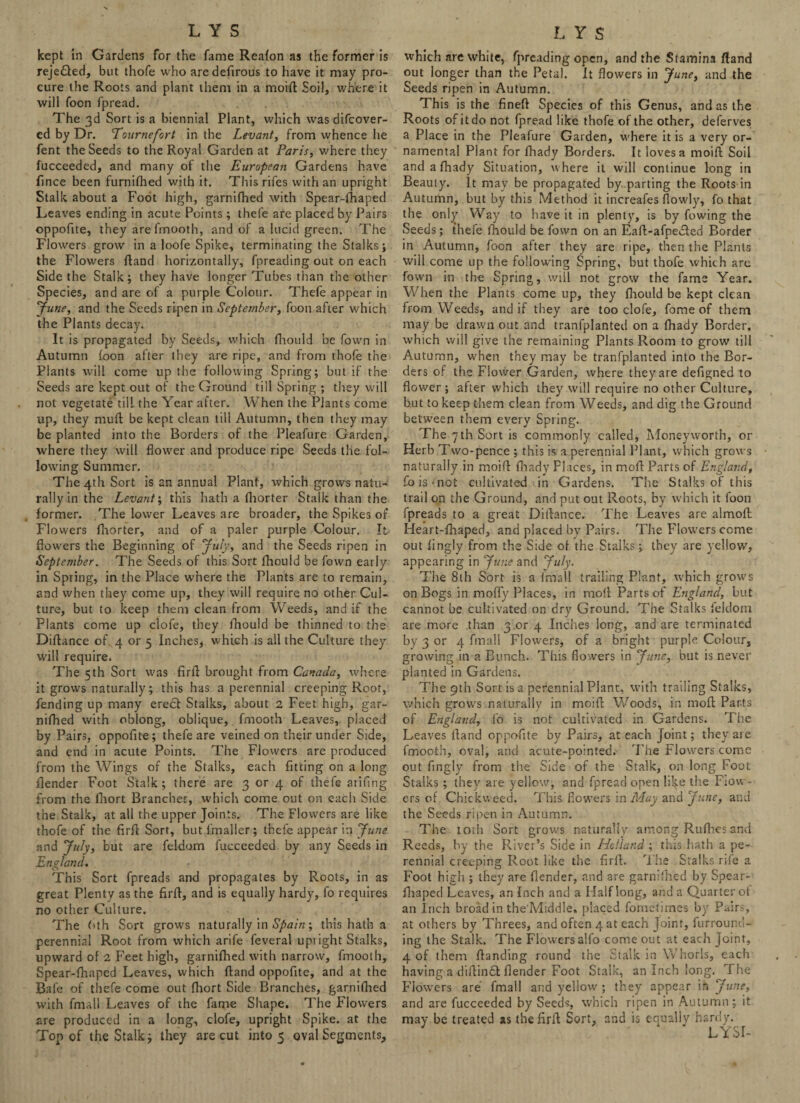 kept in Gardens for the fame Reafon as the former is reje£led, but thofe who aredefirous to have it may pro¬ cure the Roots and plant them in a moifl Soil, where it will foon fpread. The 3d Sort is a biennial Plant, which was difcover- ed by Dr. Eournefort in the Levant, from whence he fent the Seeds to the Royal Garden at Paris, where they fucceeded, and many of the European Gardens have fince been furnilhed with it. Thisrifes with an upright Stalk about a Foot high, garnifhed with Spear-fhaped Leaves ending in acute Points ; thefe are placed by Pairs oppofue, they are fmooth, and of a lucid green. The Flowers grow in a loofe Spike, terminating the Stalks; the Flowers fland horizontally, fpreading out on each Side the Stalk; they have longer Tubes than the other Species, and are of a purple Colour. Thefe appear in ‘June, and the Seeds ripen in September, foon after which the Plants decay. It is propagated by Seeds, which fhould be fown in Autumn foon after they are ripe, and from thofe the Plants will come up the following Spring; but if the Seeds are kept out of the Ground till Spring ; they will not vegetate till the Year after. When the Plants come up, they mull: be kept clean till Autumn, then they may be planted into the Borders of the Pleafure Garden, where they will flower and produce ripe Seeds the fol¬ lowing Summer. The 4th Sort is an annual Plant, which grows natu¬ rally in the Levant; this hath a fhorter Stalk than the former. The lower Leaves are broader, the Spikes of Flowers fhorter, and of a paler purple Colour. It flowers the Beginning of July, and the Seeds ripen in September. The Seeds of this Sort fhould be fown early in Spring, in the Place where the Plants are to remain, and when they come up, they will require no other Cul¬ ture, but to keep them clean from Weeds, and if the Plants come up clofe, they fhould be thinned to the Diflance of 4 or 5 Inches, which is all the Culture they will require. The 5th Sort was firfl brought from Canada, where it grows naturally; this has a perennial creeping Root, fending up many erect Stalks, about 2 Feet high, gar¬ nifhed with oblong, oblique, fmooth Leaves, placed by Pairs, oppofite; thefe are veined on their under Side, and end in acute Points. The Flowers are produced from the Wings of the Stalks, each fitting on a long flender Foot Stalk; there are 3 or 4 of thefe arifing from the fhort Branches, which come out on each Side the Stalk, at all the upper Joints. The Flowers are like thofe of the firfl Sort, but {'mailer; thefe appear in June and July, but are feldom fucceeded by any Seeds in England. This Sort fpreads and propagates by Roots, in as great Plenty as the firfl, and is equally hardy, fo requires no other Culture. The 6th Sort grows naturally in Spain; this hath a perennial Root from which arife feveral uptight Stalks, upward of 2 Feet high, garnifhed with narrow, fmooth, Spear-fhaped Leaves, which fland oppofite, and at the Bafe of thefe come out fhort Side Branches, garnifhed with fmall Leaves of the fame Shape. The Flowers are produced in a long, clofe, upright Spike, at the Top of the Stalk; they are cut into 5 oval Segments, which are white, fpreading open, and the Stamina fland out longer than the Petal, it flowers in June, and the Seeds ripen in Autumn. This is the fineft Species of this Genus, and as the Roots of it do not fpread like thofe of the other, deferves a Place in the Pleafure Garden, where it is a very or¬ namental Plant for fhady Borders. It loves a moifl: Soil and a fhady Situation, where it will continue long in Beauty. It may be propagated by .parting the Roots in Autumn, but by this Method it increafes flowly, fo that the only Way to have it in plenty, is by fowing the Seeds; thefe fhould be fown on an Eaff-afpe&ed Border in Autumn, foon after they are ripe, then the Plants will come up the following Spring, but thofe which are fown in the Spring, will not grow the fame Year. When the Plants come up, they fhould be kept clean from Weeds, and if they are too clofe, fome of them may be drawn out and tranfplanted on a (hady Border, which will give the remaining Plants Room to grow till Autumn, when they may be tranfplanted into the Bor¬ ders of the Flower Garden, where they are defigned to flower ; after which they will require no other Culture, b.ut to keep them clean from Weeds, and dig the Ground between them every Spring. The 7 th Sort is commonly called, Money worth, or Herb Two-pence ; this is a perennial Plant, which grows naturally in moifl: fhady Places, in moll: Parts of England, fois-noi cultivated in Gardens. The Stalks of this trail on the Ground, and put out Roots, by which it foon fpreads to a great Diflance. The Leaves are almolt Heart-fhaped, and placed by Pairs. The Flowers come out lingly from the Side of the Stalks; they are yellow, appearing in June and July. The 8th Sort is a fmall trailing Plant, which grows on Bogs in mofly Places, in moll Parts of England, but cannot be cultivated on dry Ground. The Stalks feldom are more than 3 or 4 Indies long, and are terminated by 3 or 4 fmall Flowers, of a bright purple Colour, growing in a Bunch. This flowers in June, but is never planted in Gardens. The 9th Sort is a perennial Plant, with trailing Stalks, which grows naturally in moifl: Woods, in moft Parts of England, fo is not cultivated in Gardens. The Leaves Hand oppofite by Pairs, at each Joint; they are fmooth, oval, and acute-pointed. The Flowers come out fingly from the Side of the Stalk, on long Foot Stalks ; they are yellow, and fpread open lilfe the Flow¬ ers of Chickweed. This flowers in May and June, and the Seeds ripen in Autumn. The iorh Sort grows naturally among Rufhesand Reeds, by the River’s Side in Holland ; this hath a pe¬ rennial creeping Root like the firfl. The Stalks rife a Foot high ; they are {lender, and are garnifhed by Spear- fhaped Leaves, an Inch and a Half long, and a Quarter ot an inch broad in the'Middle. placed fometimes by Pairs, at others by Threes, and often 4 at each Joint, furround¬ ing the Stalk. The Flowers alfo come out at each Joint, 4 of them flanding round the Stalk in Whorls, each having a diflincf {lender Foot Stalk, an Inch long. The Flowers are fmall and yellow ; they appear in June, and are fucceeded by Seeds, which ripen in Autumn; it may be treated as the firfl Sort, and is equally hardy. LYSI-