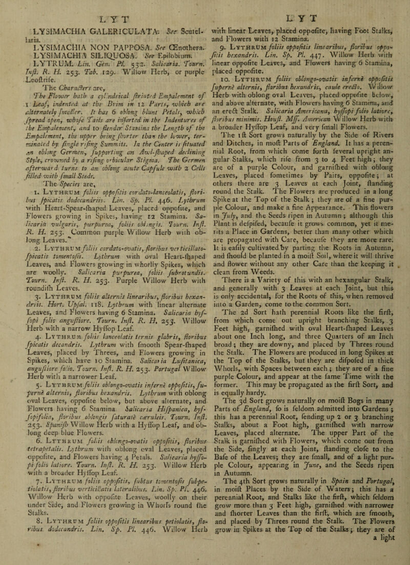 LYSIMACHIA G A LERICU L A T A*. See Scot el. laria. LYSIMACHIA NON PAPPOSA. See CEnmhera. LYSIMACHIA SILIQUOSA.- See Epilobium LYTRUM. Lin. Gen. Pi. 532. Saliearia. Tourn. In ft. R. II. 253. Tab. [29. Willow Herb, or purple Looftrife. The Characters are, The Flower bath a cylindrical fir rated Empalement of \ Leaf, indented at the Brim in 12 PartsT which are alternately fmetier. It has 6 oblong blunt Petals, which fpread open, whofe Tails are infested in the Indentures of the Empalement, and 10 fiendcr Stamina the Length of the Empalement, the upper being fhorter than the lower, ter¬ minated by /ingle rifittg Summits, hi the Center is fituated r.n oblong German, fupporthrg an Awl-fiaped declining Style, crowned by a rifing orbicular Stigma. The Germen afterward turns to an oblong acute Capfule with 2 Cells filled with fmall Seeds. The Species are, 1. Lythrum folics oppofitis cordato-lanceolatis, flori- bus fpicatis dodecandriis. Lin. Sp. Pi. 446. Lythrum with Heart-Spear-lhaped Leaves,, placed oppofite, and Flowers growing in Spikes, having 12 Stamina. Sa¬ liearia vulgaris, purpurea, foliis obhngis. Tourn. Infi. R. H. 253. Common purple Willow Herb with ob¬ long Leaves. 2. Lythrum foliis cordato-ovatis, fioribus vet ticillato- fpicatis tomentofis. Lythrum with oval Heart-ihaped Leaves, and Flowers growing in whorliy Spikes, which are woolly. Saliearia purpurea, foliis fubrotundis. Tourn. Infi. R. H. 253. Purple Willow Herb with roundilh Leaves. 3. Lythrum foliis alternis linearibus, fioribus hexan- dnis. Hort. Upfal. 118. Lythrum with linear alternate Leaves, and Flowers having 6 Stamina. Saliearia byf- fopi folio angifiiore. Tourn. Infi. R. H. 253. Willow Herb with a narrow Hyflop Leaf. 4. Ly THRUM foliis lanceoiatis ternis glabris, fioribus fpicatis decandris. Lythrum with fmooth Spear-fhaped Leaves, placed by Threes, and Flowers growing in Spikes, which have lo Stamina. Saliearia Lufitanica, angufiiiore fo'io. Tourn. Infi. R. H. 253. Portugal Willow Herb with a narrower Leaf. 5. Lythrum foliis oblongo-cvatis inf erne oppofitis, fu- perni alternis, fioribus bexandris. Lythrum with oblong oval Leaves, oppofite below, but above alternate, and Flowers having 6 Stamina. Saliearia Hifpanica, hyf- fiopifolia, fioribus oblongis faturale ceeruleis. Tourn. Infi. 253. Spanijh Willow Herb with a Hyflop Leaf, and ob¬ long deep blue Flowers. 6. Lvthrum folds oblcngo-ovatis oppofitis, fioribus tetrapetalis. Lythrum with oblong eval Leaves, placed oppofite, and Flowers having 4 Petals. Saliearia hyfifio- pi folio latiore. Tourn. Infi. R. H. 253. Willow Herb with a broader Hyflop Leaf. 7. Lythrum foliis oppofitis, fubtus fomentofis fubpe- tiolatis, fioribus verticillatis lateralibus. Lin. Sp. PI. 446. Willow Herb with oppofite Leaves, woolly on their under Side, and Flowers growing in Whorls round fhe Stalks. 8. Lythrum foliis oppofitis linearibus petiolatis, fio¬ ribus dodccandris. Lin. Sp. PI. 446. Willow Herb with linear Leaves,, placed oppofite, having Foot Stalks, and Flowers with 12 Stamina. 9. LYTHRUM/c/m oppofitis linearibus, fioribus oppo¬ fitis bexandris. Lin. Sp. Pi. 447. Willow Herb with linear oppofite Leaves,, and Flowers having 6 Stamina, placed oppofite. 10. Lythrum foliis oblongo-ovatis infertie oppofitis fuperne alternis, fioribus bexandris, caule eredlo. Willow- Herb with oblong oval Leaves, placed oppofite below, and above alternate, with Flowers having 6 Stamina, and an ereft Stalk. Saliearia Americana, hyffopi folio latiore, fioribus minimis. Houfi. Mff. American Willow Herb with a broader Hyflop Leaf, and very fmall Flowers. 'Fhe 1 ft Sort grows naturally by the Side of Rivers and Ditches, in mod Parts of England. It has a peren¬ nial Root, from which come forth feveral upright an¬ gular Stalks, which rife from 3 to 4 Feet high ; they are of a purple Colour, and garnilhed with oblong Leaves, placed fometimes by Pairs, oppofite; at others there are 3 Leaves at each Joint, Handing round the Stalk. The Flowers are produced in a long Spike at the Top of the Stalk ; they are of a fine pur¬ ple Colour, and make a fine Appearance. This flowers in Ju/yt and the Seeds ripen in Autumn ; although this Plant is defpifed, becaufe it grows common, yet it me¬ rits a Place in Gardens, better than many other which are propagated with Care, becaufe they are more rare. It is eafily cultivated “by parting the Roots in Autumn, and Ihould be planted in a moifl Soil, where it will thrive and flower without any other Care than the keeping it clean from Weeds. There is a Variety of this with an hexangular Stalk, and generally with 3 Leaves at each Joint, but this is only accidental, for the Roots of this, when removed into a Garden, come to the common Sort. The 2d Sort hath perennial Roots like the firfl, from which come out upright branching Stalks, 3 Feet high, garnilhed with oval Heart-fhaped Leaves about one Inch long, and three Quarters of an Inch broad ; they are downy, and placed by Threes round the Stalk. The Flowers are produced in long Spikes at the Top of the Stalks, but they are difpofed in thick Whorls, with Spaces between each; they are of a fine purple Colour, and appear at the lame Time with the former. This may be propagated as the firfl Sort, and is equally hardy. The 3d Sort grows naturally on moifl Bogs in many Parts of England, fo is feldom admitted into Gardens ; this has a perennial Root, fending up 2 or 3 branching Stalks, about a Foot high, garnifhed with narrow Leaves, placed alternate. The upper Part of the Stalk is garnilhed with Flowers, which come out from the Side, fingly at each Joint, Handing clofe to the Bafe of the Leaves; they are fmall, and of a light pur¬ ple Colour, appearing in June, and the Seeds ripen in Autumn. The 4th Sort grows naturally in Spain and Portugal, in moifl Places by the Side of Waters; this has a perennial Root, and Stalks like the firfl, which feldom grow more than 3 Feet high, garnilhed with narrower and Ihorter Leaves than the firfl, which are fmooth, and placed by Threes round the Stalk. The Flowers grow in Spikes at the Top of the Stalks; they are of a light