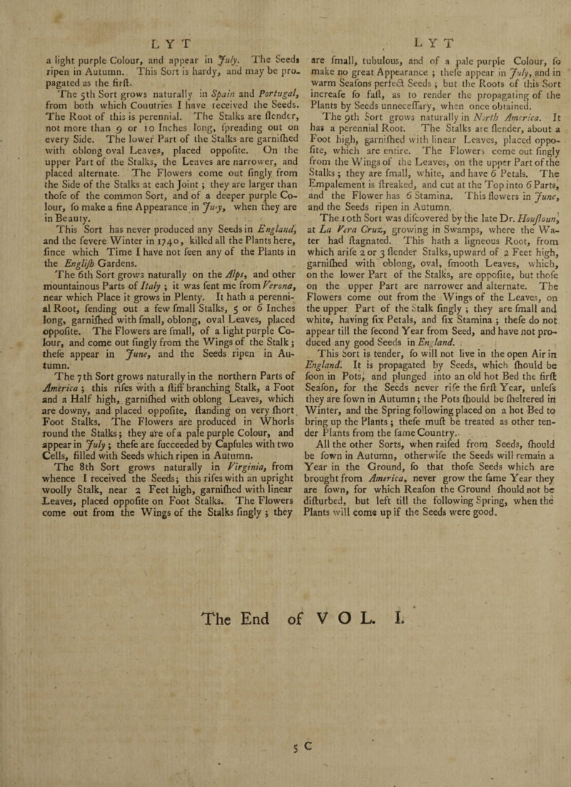 a light purple Colour, and appear in July. The Seeds ripen in Autumn. This Sort is hardy, and may be pro¬ pagated as the firfl. The 5th Sort grows naturally in Spain and Portugal, from both which Couutries I have ieceived the Seeds. The Root of this is perennial. The Stalks are {lender, not more than 9 or 10 Inches long, Spreading out on every Side. The lower Part of the Stalks are garnifhed with oblong oval Leaves, placed oppofitc. On the upper Part of the Stalks, the Leaves are narrower, and placed alternate. The Flowers come out Singly from the Side of the Stalks at each Joint ; they are larger than thofe of the common Sort, and of a deeper purple Co¬ lour, fo make a fine Appearance in Ju'y, when they are in Beauty. 1 :... This Sort has never produced any Seeds in England, and the Severe Winter in 1740, killed all the Plants here, Since which Time I have not feen any of the Plants in the Englijb Gardens. The 6th Sort grows naturally on the Alps, and other mountainous Parts of Italy ; it was Sent me from Verona, near which Place it grows in Plenty. It hath a perenni¬ al Root, fending out a few Small Stalks, 5 or 6 Inches long, garnilhed with fmall, oblong, oval Leaves, placed ©ppofite. The Flowers are fmall, of a light purple Co¬ lour, and come out fingly from the Wings of the Stalk ; thefe appear in June, and the Seeds ripen in Au¬ tumn. The 7 th Sort grows naturally in the northern Parts of America ; this rifes with a ftiff branching Stalk, a Foot and a Half high, garnifhed with oblong Leaves, which are downy, and placed oppofite. Handing on very Short Foot Stalks. The Flowers are produced in Whorls round the Stalks; they are of a pale purple Colour, and appear in July ; thefe are Succeeded by Capfules with two Cells, filled with Seeds which ripen in Autumn. The 8th Sort grows naturally in Virginia, from whence I received the Seeds; this rifes with an upright woolly Stalk, near 2 Feet high, garnifhed with linear Leaves, placed oppofite on Foot Stalks.. The Flowers come out from the Wings of the Stalks fingly ; they are fmall, tubulous, and of a pale purple Colour, fo make no great Appearance ; thefe appear in July, and in warm Seafons perfect Seeds; but the Roots of this Sort increafe fo fall, as to render the propagating of the Plants by Seeds unneceflary, when once obtained. The 9th Sort grows naturally in North America. It has a perennial Root. The Stalks ate fler.der, about a Foot high, garnifhed with linear Leaves, placed oppo¬ fite, which are entire. The Flowers come out fingly from the Wings of the Leaves, on the upper Part of the Stalks; they are fmall, white, and have 6 Petals. The Empalement is {freaked, and cut at the Top into 6 Parts, and the Flower has 6 Stamina. This flowers in June, and the Seeds ripen in Autumn. The 10th Sort was difeovered by the late Dr. Houjloun, at La Vera Cruz, growing in Swamps, where the Wa¬ ter had ftagnated. This hath a ligneous Root, from which arife 2 or 3 {lender Stalks, upward of 2 Feet high, garnilhed with oblong, oval, fmooth Leaves, which, on the lower Part of the Stalks, are oppofite, but thofe on the upper Part are narrower and alternate. The Flowers come out from the Wings of the Leaves, on the upper Part of the Stalk fingly ; they are fmall and white, having fix Petals, and fix Stamina ; thefe do not appear till the fecond Year from Seed, and have not pro¬ duced any good Seeds in England. : This Sort is tender, fo will not live in the open Air in England. It is propagated by Seeds, which {hould be foon in Pots, and plunged into an old hot Bed the firfl: Seafon, for the Seeds never rife the firfl: Year, unlefs they are fown in Autumn; the Pots {hould be fheltered in Winter, and the Spring following placed on a hot Bed to bring up the Plants; thefe mud be treated as other ten¬ der Plants from the fame Country.. All the other Sorts, when raifed from Seeds, {hould be fown in Autumn, otherwife the Seeds will remain a Year in the Ground, fo that thofe Seeds which are brought from America, never grow the fame Year they are fown, for which Reafon the Ground fhould not be difturbed, but left till the following Spring, when the Plants will come up if the Seeds were good. \ • ; :> The End of VOL. I.
