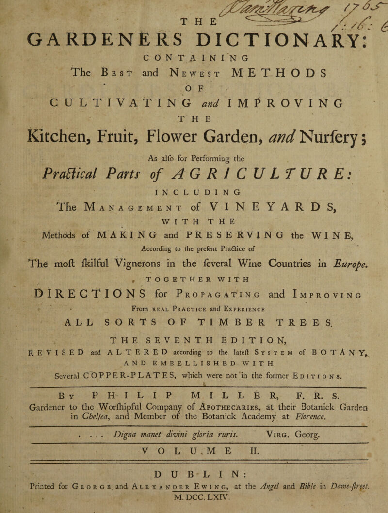 GARDENERS DICTIONARY CONTAINING The Best and Newest METHODS O F CULTIVATING and IMPROVING THE Kitchen, Fruit, Flower Garden, and Nurfery; As alfo for Performing the Practical Parts of AGRICULTURE: INCLUDING The Management of VINEYARDS, WITH THE Methods of MAKING and PRESERVING the WINE, According to the prelent Pra&ice of The moft Ikilful Vignerons in the feveral Wine Countries in Europe. f TOGETHER WITH DIRECTIONS for Propagating and Improving From real Practice and Experience ALL SORTS OF TIMBER TREES. THE SEVENTH EDITION, REVISED and ALTERED according to the lateffc System of BOTAN Y, AND EMBELLISHED WITH Several C O P P E R-P L AT E S, which were not in the former Editions. - - - - _ By PHILIP MILLER, F. R. S. Gardener to the Worfhipful Company of Apothecaries, at their Botanick Garden in Chelfea, and Member of the Botanick Academy at Florence. . . . . Digna manet divini gloria ruris. Virg. Georg. V O L U . M E II. DUBLIN: Printed for George, and Auxa nder Ewing, at the Angel and Bible in Dame-flreet. M. DCC. LXIV.
