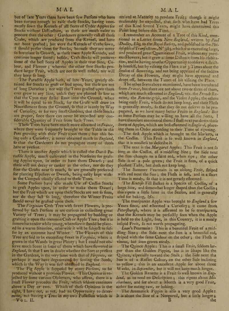 but of late Years there have been few Perfons who have been curious enough to raife thefe Stocks, having com¬ monly Town the Kernels of all Sorts of Cyder Apples for Stocks without Diflin&ion, as thefe are much eafier to procure than the other: Gardeners generally call all thofe Crabs, which are produced from the Kernel, and have not been grafted; but were the Kernels of Crabs fown, I thould prefer them for Stocks, becaufe they are never fo luxuriant in Growth, as thofe from Apple Kernels, and continue longer found ; befide, Crab-flocks will preferve fome of the befl Sorts of Apples in their true Size, Co¬ lour, and Flavour ; whereas the other free Stocks pro¬ duce larger Fruit, which are not fo well tailed, nor will they keep fo long. The Paradife Apple hath, of late Years, greatly ob¬ tained For Stocks to graft or bud upon, but thefe are not of long Duration ; nor will the Trees grafted upon them ever grow to any Size, unlefs they are planted fo low as that the Cyon may ftrike Root into the Ground, when it will be equal to no Stock, for the Graft will draw its Nourifhment from the Ground, fo that it is only byWay of Curiofity, or for very fmall Gardens, that thefe Stocks are proper, fince there can never be expedled any con- fiderable Quantity of Fruit from fuch Trees. Thefe Trees have been much more efleemed in France, where they were frequently brought to the Table in the Pots growing with their Fruit upon them ; but this be¬ ing only a Curiofity, it never obtained much in England, fo that the Gardeners do not propagate many of them here at prefent. There is another Apple which is called the Dutch Pa¬ radife Apple, much cultivated in the Nurferies for graft¬ ing Apples upon, in order to have them Dwarfs ; and thefe will not decay or canker as the other, nor do they (lint the Grafts near fo much, fo are generally preferred for planting Efpaliers or Dwarfs, being eafly kept with¬ in the Compafs ufually alloted to thefe Trees. Some Perfons have alfo made Ufe of Codlin Stocks to graft Apples upon, in order to make them Dwarf; but the Fruit which are upon thefe'Stocks are not fo firm, nor do they laft fo long, therefore the Winter Fruits fhould never be grafted upon thefe. The Virginian Crab Tree with fweet Flowers, is pre- ferved by fuch Perfons as are curious in collecting great Variety of Trees ; it may be propagated by budding or grafting it upon the common Crab or Apple Tree; but it is fomewhat tender while young, wherefore it fhould be plant¬ ed in a warm Situation, otherwife it will be fubje£t to fuf- fer by an extreme hard Winter. TheFIowers of this Tree are faid to be exceeding fweet in Virginia, where it grows in the Woods in great Plenty ; but I could not ob- ferve much Scent in fome cf them which have flowered in England, fo that I am in doubt whether the Sort at prefent in the Gardens, is the very fame with that of Virginia, or perhaps it may have degenerated -by fowing the Seeds, which is the Way it was firfi obtained in England. The Fig Apple is fuppofed by many Perfons, to be produced without a previous Flower. This Opinion is re- jefited by fome curious Obfervers, who affirm, there is a fmall Flower precedes the Fruit, which feldom continues above a Day or two. Which of thefe Opinions is the right, I have not, as yet, had an Opportunity to deter¬ mine, net having a Tree in my own Pofieffion which is VOL, II. arrived at Maturity to produce Fruit; though it might reafonably be expected, that fuch who have had Trees of this Kind feveral Years, might have determined this Point long before this Time. I remember an Account of a Tree of this Kind, men¬ tioned in a Letter from New England, written by Paul Dudley, Ffq; to the Royal Society, and published in the Pbi- lofipbicaVTranfaftions, N° 385.which was exceeding large, and produced great Quantitiesof Fruit, without any previ- ousFlowers; but it grew at fome Diftance from his Habita¬ tion, and he having nootherOpportunity toobferve it flri£l- ly himfelf, but by vifitirjg the Place 2 or 3 Times about the Seafon of flowering, and not being apprized of the hidden Decay of the Flowers, they might have appeared and dropt off, between the Times cf his vifiting the Place. The other Sorts above-mentioned, have been introduced from France, but there are not above two or three of them, which are much efleemed in England, viz. the French Re- nette, the Renette-grij'e, and the Violet Apple; the others being early Fruit, which do not keep long, and their Flefh is generally mealy, fo that they do not deferve to be pro¬ pagated, as we have many better Fruits in England: But as fome Perfons may be willing to have all the Sorts, t have therefore mentioned themTihall next put down thofe Sorts ot Apples, which are befl efleemed in England, place- ing them in Order according to their Time of ripening. The firil Apple which is brought to the Markets, is the Codlin. This Fruit is fo well known in England, that it is needlefs to deferibe it The next is th t Margaret Apple: This Fruit is not fo long as the Codlin, of a middling Size ; the Side next the Sun changes to a faint red, when ripe ; the other Side is of a pale green; the Fruit is firm, of a quick pleafant Tafle, but doth not keep long. The Summer Pearmain is an oblong Fruit, flriped with red next the Sun ; the Flefh is foft, and in a lhort Time is mealy, fo that it is not greatly elleemed. The Kcntijb Fill Bafket is a Species of Codlin, of a large Size, and fomewhat longer fhaped than the Codlin ; this ripens a little later in the Seafon, and is generally ufed for baking, &c. The tranfparent Apple was brought to England a few Years fince, and efleemed a Curiofity; it came from Peterjhurgb, where it is affirmed to be fo tranfparent, that the Kernels may be perfectly feen when the Apple is held to the Light, but, in this Country, it is a mealy infipid Fruit, fo not worth propagating. Loan's Pearmain : This is a beautiful Fruit of a mid¬ dling Size ; the Side next the Sun is a beautiful red, flriped with the fame Colour on the other ; the Flefh is vinous, but foon grows mealy. The Quince Apple: This is a fmall Fruit, feldom lar¬ ger than the Golden Pippin, but is in Shape like the Quince, efpecially toward the Stalk ; the Side next the Sun is of a Ruffet Colour, on the other Side inclining to yellow ;. this is an excellent Apple for about three Weeks, in September, but it will not keep much longer. The Golden Renette is a Fruit fo well known in Eng¬ land, as to need no Defcription ; this ripens about Mi- cbaelmas, and for about a Month is a very good Fruit, either for eating raw, or baking. The Aromatick Pippin is alfo a very good Apple: It is about the Size of a Nonpareil, but a little longer; B the