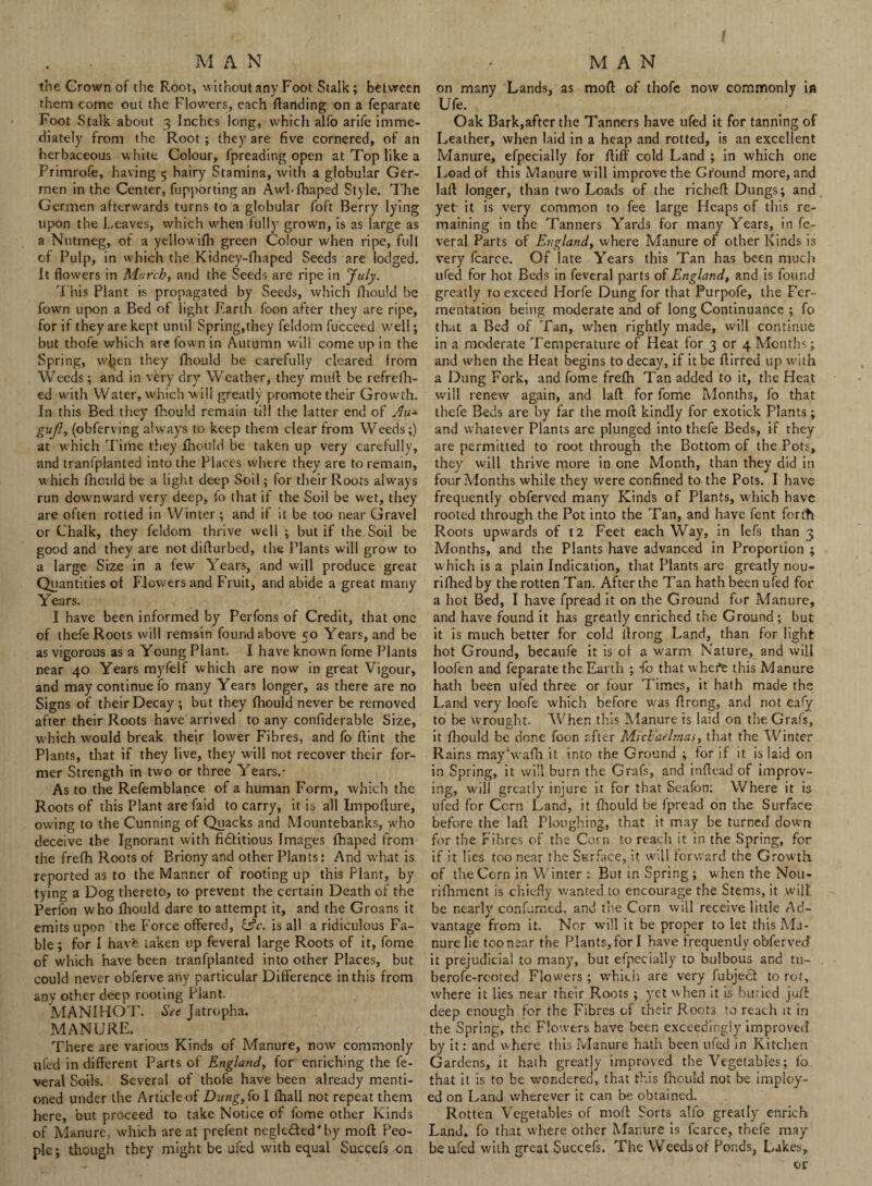 M A N the Grown of the Root, without any Foot Stalk; between them come out the Flowers, each Handing on a feparate Foot Stalk about 3 Inches long, which alfo arife imme¬ diately from the Root; they are five cornered, of an herbaceous white Colour, fpreading open at Top like a Primrofe, having 5 hairy Stamina, with a globular Ger- men in the Center, fupporting an Awl-fhaped Style. The Germen afterwards turns to a globular loft Berry lying upon the Leaves, which when fully grown, is as large as a Nutmeg, of a yellowifh green Colour when ripe, full of Pulp, in which the Kidney-fhaped Seeds are lodged. It flowers in March, and the Seeds are ripe in July. This Plant is propagated by Seeds, which fhould be fown upon a Bed of light Earth foon after they are ripe, for if they are kept until Spring,they feldom fu'cceed well; but thofe which are fown in Autumn will come up in the Spring, when they fhould be carefully cleared from Weeds; and in very dry Weather, they mull be refrefh- ed with Water, which will greatly promote their Growth. In this Bed they fhould remain till the latter end of Au* gufl, (obferving always to keep them clear from Weeds;) at which Time they fhould be taken up very carefully, and tranfplanted into the Places where they are to remain, which fhould be a light deep Soil; for their Roots always run downward very deep, fo that if the Soil be wet, they are often rotted in Winter; and if it be too near Gravel or Chalk, they feldom thrive well ; but if the Soil be good and they are not difturbed, the Plants will grow to a large Size in a few Years, and will produce great Quantities of Flowers and Fruit, and abide a great many Years. I have been informed by Perfons of Credit, that one of thefe Roots will remain found above 50 Years, and be as vigorous as a Young Plant. I have known fome Plants near 40 Years myfelf which are now in great Vigour, and may continue fo many Years longer, as there are no Signs of their Decay ; but they fhould never be removed after their Roots have arrived to any confiderable Size, which would break their lower Fibres, and fo flint the Plants, that if they live, they will not recover their for¬ mer Strength in two or three Years.- As to the Refemblance of a human Form, which the Roots of this Plant are Paid to carry, it is all Impofiure, owing to the Cunning of Quacks and Mountebanks, -who deceive the Ignorant with fidfitious Images fhaped from the frefh Roots of Briony and other Plants: And what is reported as to the Manner of rooting up this Plant, by tying a Dog thereto, to prevent the certain Death of the Perfon who fhould dare to attempt it, and the Groans it emits upon the Force offered, &c. is all a ridiculous Fa¬ ble ; for I have taken up feveral large Roots of it, fome of which have been tranfplanted into other Places, but could never obferve ahy particular Difference in this from any other deep rooting Plant. MANIHOT. See Jatropha. MANURE. There are various Kinds of Manure, now commonly ufed in different Parts of England, for enriching the fe¬ veral Soils. Several of thofe have been already menti¬ oned under the Article of Dung, fo I fliali not repeat them here, but proceed to take Notice of fome other Kinds of Manure, which are at prefent negle£led',by moll Peo¬ ple; though they might be ufed with equal Succefs on MAN on many Lands, as mod of thofe now commonly in Ufe. Oak Bark,after the Tanners have ufed it for tanning of Leather, when laid in a heap and rotted, is an excellent Manure, efpecially for ffiff cold Land ; in which one Load of this Manure w ill improve the Ground more, and laft longer, than two Loads of the richeft Dungs; and yet it is very common to fee large Heaps of this re¬ maining in the Tanners Yards for many Years, in fe¬ veral Parts of England, where Manure of other Kinds is very fcarce. Of late Years this Tan has been much ufed for hot Beds in feveral parts of England, and is found greatly to exceed Horfe Dung for that Purpofe, the Fer¬ mentation being moderate and of long Continuance ; fo that a Bed of Tan, when rightly made, will continue in a moderate Temperature of Heat for 3 or 4 Months; and when the Heat begins to decay, if it be ftirred up with a Dung Fork, and fome frefh Tan added to it, the Heat will renew again, and laft for fome Months, fo that thefe Beds are by far the moll kindly for exotick Plants; and whatever Plants are plunged into thefe Beds, if they are permitted to root through the Bottom of the Pots, they will thrive more in one Month, than they did in four Months while they were confined to the Pots. I have frequently obferved many Kinds of Plants, w'hich have rooted through the Pot into the Tan, and have fent forttt Roots upwards of 12 Feet each Way, in lefs than 3 Months, and the Plants have advanced in Proportion ; which is a plain Indication, that Plants are greatly nou- rifhed by the rotten Tan. After the Tan hath been ufed for a hot Bed, I have fpread it on the Ground fur Manure, and have found it has greatly enriched the Ground; but it is much better for cold tlrong Land, than for light hot Ground, becaufe it is of a warm Nature, and will loofen and feparate the Earth ; -fo that whefe this Manure hath been ufed three or four Times, it hath made the Land very loofe which before was flrong, and not eafy to be wrought. When this Manure is laid on the Grafs, it fhould be done foon after Michaelmas, that the Winter Rains mayhvafh it into the Ground ; for if it is laid on in Spring, it will burn the Grafs, and inftead of improv¬ ing, will greatly injure it for that Seafon; Where it is ufed for Corn Land, it fhould be fpread on the Surface before the laff Ploughing, that it may be turned down for the Fibres of the Com to reach it in the Spring, for if it lies too near the Surface, it will forward the Growth, of the Corn in Winter : But in Spring; when the Nou- rifhment is chiefly wanted to encourage the Stems, it will be nearly confumed, and the Corn will receive little Ad¬ vantage from it. Nor will it be proper to let this Ma¬ nure lie toonear the Plants, for I have frequently obferveef it prejudicial to many, but efpecially to bulbous and tu- berofe-rcoted Flowers ; which are very fubjeef to rot, where it lies near their Roots; yet when it is buried juff deep enough for the Fibres of their Roots to reach it in the Spring, the Flowers have been exceedingly improved by it: ami where this Manure hath been ufed in Kitchen Gardens, it hath greatjy improved the Vegetables; fo that it is to be wondered, that this fhould not be imploy- ed on Land wherever it can be obtained. Rotten Vegetables of mod Sorts alfo greatly enrich Land, fo that where other Manure is fcarce, thefe may be ufed with great Succefs. The Weeds of Ponds, Lakes, or