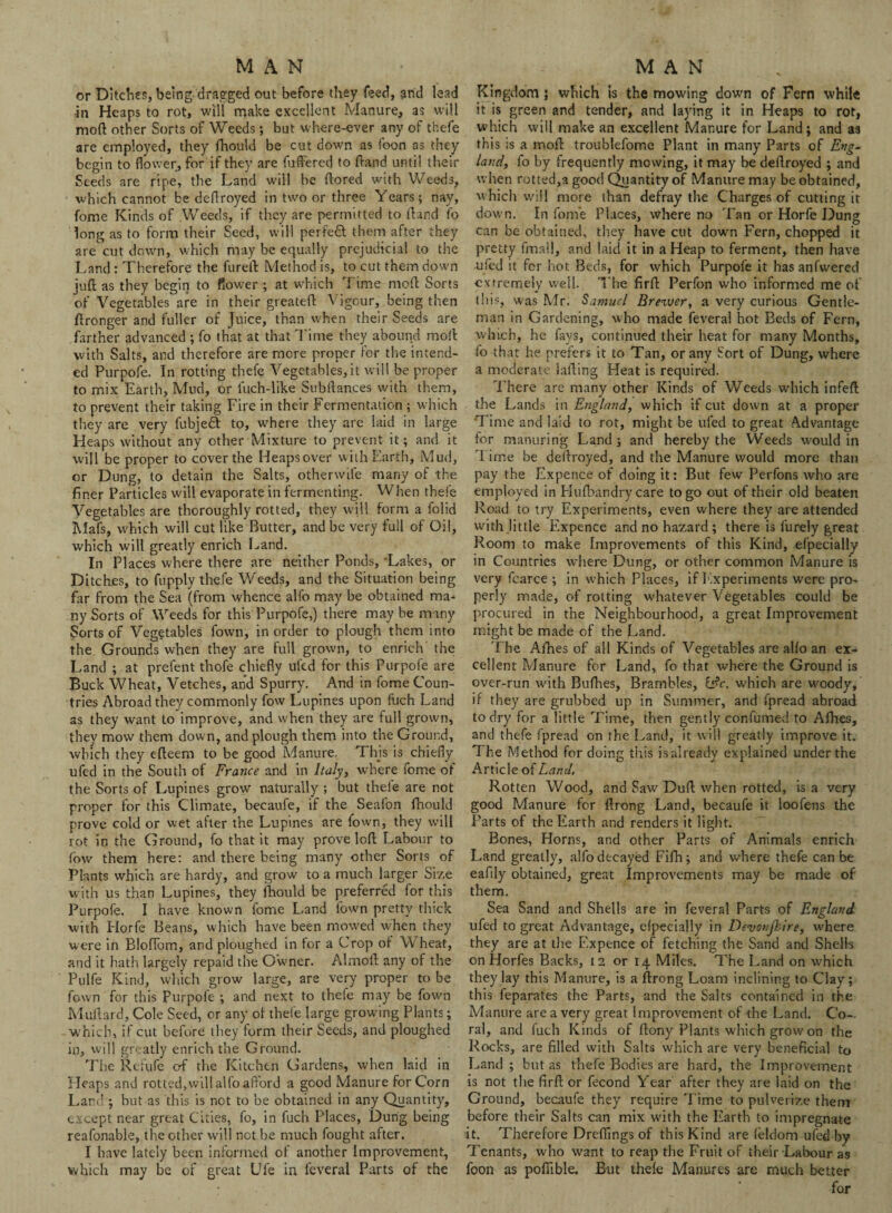 MAN or Ditches, being dragged out before they feed, and lead in Heaps to rot, will make excellent Manure, as will mod other Sorts of Weeds •, but where-ever any of thefe are employed, they fhould be cut down as foon as they begin to flower, for if they are fuffered to ftand until their Seeds are ripe, the Land will he ftored with Weeds, which cannot be deflroyed in two or three Years; nay, fome Kinds of .Weeds, if they are permitted to ftand fo long as to form their Seed, will perfect them after they are cut down, which may be equally prejudicial to the Land: Therefore the fureft Method is, to cut them down juft as they begin to flower ; at which Time mod Sorts of Vegetables are in their greateft Vigour, being then ftronger and fuller of Juice, than when their Seeds are farther advanced ; fo that at that Time they abound moil with Salts, and therefore are more proper for the intend¬ ed Purpofe. In rotting thefe Vegetables, it will be proper to mix Earth, Mud, or fuch-like Subftances with them, to prevent their taking Fire in their Fermentation ; which they are very fubjedl to, where they are laid in large Heaps without any other Mixture to prevent it; and it will be proper to cover the Heapsover with Earth, Mud, or Dung, to detain the Salts, otherwife many of the finer Particles will evaporate in fermenting. When thefe Vegetables are thoroughly rotted, they will form a folid Mafs, which will cut like Butter, and be very full of Oil, which will greatly enrich Land. In Places where there are neither Ponds, 'Lakes, or Ditches, to fupply thefe Weeds, and the Situation being far from the Sea (from whence alfo may be obtained ma^ ny Sorts of Weeds for this Purpofe,) there may be many Sorts of Vegetables fown, in order to plough them into the Grounds when they are full grown, to enrich the Land ; at prefent thofe chiefly ufed for this Purpofe are Buck Wheat, Vetches, and Spurry. And in fome Coun¬ tries Abroad they commonly fow Lupines upon fuch Land as they want to improve, and when they are full grown, they mow them down, and plough them into the Ground, which they efteem to be good Manure. This is chiefly ufed in the South of France and in Italy, where fome ot the Sorts of Lupines grow naturally ; but thefe are not proper for this Climate, becaufe, if the Seafon fnould prove cold or wet after the Lupines are fown, they will rot in the Ground, fo that it may prove left Labour to fow them here: and there being many other Sorts of Plants which are hardy, and grow to a much larger Size with us than Lupines, they fhould be preferred for this Purpofe. I have known fome Land fown pretty thick with Horfe Beans, which have been mowed when they were in Bloflom, and ploughed in tor a Crop ot Wheat, and it hath largely repaid the Owner. Almoft any of the Pulfe Kind, which grow large, are very proper to be fown for this Purpofe ; and next to thefe may be fown Muftard, Cole Seed, or any ot thefe large growing Plants; which, if cut before they form their Seeds, and ploughed in, will greatly enrich the Ground. The Refufe erf the Kitchen Gardens, when laid in Heaps and rotted, will alfo afford a good Manure for Corn Land ; but as this is not to be obtained in any Quantity, except near great Cities, fo, in fuch Places, Dung being reafonable, the other will not be much fought after. I have lately been informed of another Improvement, which may be of great Ufe in feveral Parts of the MAN Kingdom ; which is the mowing down of Fern while it is green and tender, and laying it in Heaps to rot, which will make an excellent Manure for Land; and as this is a rnoft troublefome Plant in many Parts of Eng¬ land, fo by frequently mowing, it may be dellroyed ; and when rotted,a good Quantity of Manure may be obtained, which will more than defray the Charges of cutting it dow n. In fome Places, where no Tan or Horfe Dung can be obtained, they have cut down Fern, chopped it pretty fmall, and laid it in a Heap to ferment, then have ufed it for hot Beds, for which Purpofe it has anfwered extremely well. The firft Perfon who informed meet this, was Mr. Samuel Brewer, a very curious Gentle¬ man in Gardening, who made feveral hot Beds of Fern, which, he fays, continued their heat for many Months, fo that he prefers it to Tan, or any Sort of Dung, where a moderate lathing Heat is required. There are many other Kinds of Weeds which infeft the Lands in England, which if cut down at a proper Time and laid to rot, might be ufed to great Advantage for manuring Land ; and hereby the Weeds would in 1 ime be dellroyed, and the Manure would more than pay the Expence of doing it: But few Perfons who are employed in Hufbandry care to go out of their old beaten Road to try Experiments, even where they are attended with little Expence and no hazard ; there is furely great Room to make Improvements of this Kind, efpecially in Countries where Dung, or other common Manure is very fcarce ; in which Places, if Experiments were pro¬ perly made, of rotting whatever Vegetables could be procured in the Neighbourhood, a great Improvement might be made of the Land. The Afhes of all Kinds of Vegetables are alio an ex¬ cellent Manure for Land, fo that where the Ground is over-run with Bufhes, Brambles, i$c. which are woody, if they are grubbed up in Summer, and fpread abroad to dry for a little Time, then gently confumed to Afhes, and thefe fpread on the Land, it will greatly improve it. The Method for doing this isalready explained under the Article of Land. Rotten Wood, and Saw' Dull when rotted, is a very good Manure for ftrong Land, becaufe it loofens the Parts of the Earth and renders it light. Bones, Horns, and other Parts of Animals enrich Land greatly, alfo decayed Fifh; and where thefe can be eafily obtained, great Improvements may be made of them. Sea Sand and Shells are in feveral Parts of England ufed to great Advantage, efpecially in Devonjkire, where they are at the Ex pence of fetching the Sand and Sheik on Horfes Backs, 12 or 14 Miles. The Land on which they lay this Manure, is a ftrong Loam inclining to Clay; this feparates the Parts, and the Salts contained in the Manure are a very great Improvement of -the Land. Co¬ ral, and fuch Kinds of ftony Plants which grow on the Rocks, are filled with Salts which are very beneficial to Land; but as thefe Bodies are hard, the Improvement is not the firft or fecond Year after they are laid on the Ground, becaufe they require Time to pulverize them before their Salts can mix with the Earth to impregnate it. Therefore Dreflings of this Kind are feldom ufed by Tenants, who want to reap the Fruit of their Labour as foon as pofiible. But thele Manures are much better for