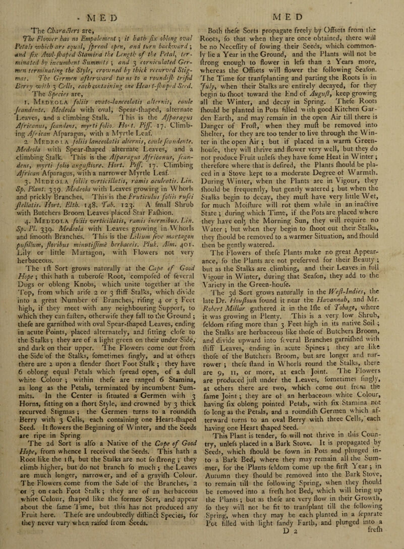 •MED The Characters are, ’The Flower has no Empale went ; it hath fix oblong oval Petals ■which are equal, fprecicl open, and turn backward ; and fix Awl-fhaped Stamina the Length of the Petal, ter¬ minated by incumbent Summits ; and 3 corniculated Ger- men terminating the Style, crowned by thick recurved Stig¬ mas. <The Germen afterward turns to a roundijh trifid Berry with 3 Cells, each containing one Pleat t-fheped Seed. The Species are, 1. MedkoLA foliis ovato-lanceolatis alternis, caule Jeandente. Medeola with oval, Spear-fhaped, alternate Leaves, and a climbing Stalk. This is the Afparagus Africanus, fcandens, myrti folio. Ho't. Piff. 17. Climb¬ ing African Afparagus, with a Myrtle Leaf. 2. Mr.DF.01. a foliis lanceolatis allernis, caulefcandente. Medeola with Spear-fhaped alternate Leaves, and a climbing Stalk. This is the Afparagus Africanus, fcan¬ dens, myrti folio angufhore. Hort. Piff. 17. Climbing African Afparagus, with a narrower Myrtle Leaf. 3. Mr.DF.OLA fliis verticillatis, ramis aculeatis. Lin. Sp. Plant. 339. Medeola with Leaves growing in Whorls and prickly Branches. This is the Fruticulus foliis rufei Jlellatis. Hort. Elth. 148. Tab. 123. A fmall Shrub with Butchers Broom Leaves placed Star Fafhion. 4. Medeola foliis verticillatis, ramis inermibus. Lin. Sp. PI. 339. Medeola with Leaves growing in Whorls and fmooth Branches. This is the Lilium five martagon puftHum, foribus minutiffime herbaceis. Pink. Aim. 401. Lily or little Martagon, with Flowers not very- herbaceous. The lft Sort grows naturally at the Cape of Good Hope ; this hath a tuberofe Root, compofed of feveral Dugs or oblong Knobs, which unite together at the Top, from which arife 2 or 3 ftiff Stalks, which divide into a great Number of Branches, rifing 4 or 5 Feet high, if they meet with any neighbouring Support, to which they can fallen, otherwife they fall to the Ground ; thefe are garnifhed with oval Spear-fhaped Leaves, ending in acute Points, placed alternately, and fitting clofe to the Stalks ; they are of a light green on their under Side, and dark on their upper. The Flowers come out from the Side of the Stalks, fometimes fingly, and at others there are 2 upon a {lender fhort Foot Stalk ; they have 6 oblong equal Petals which fpread open, of a dull white Colour ; within thefe are ranged 6 Stamina, as long as the Petals, terminated by incumbent Sum¬ mits. In the Center is fituated a Germen with 3 Horns, fitting on a fhort Style, and crowned by 3 thick recurved Stigmas ; the Germen turns to a roundifh Berry with 3 Cells, each containing one Heart-fhaped Seed. It flowers the Beginning of Winter, and the Seeds are ripe in Spring The 2d Sort is alfo a Native of the Cape of Good Hope, from whence I received the Seeds. This hath a Root like the ift, but the Stalks are not fo ftrong ; they climb higher, but do not branch fo much ; the Leaves are much longer, narrower, and of a grayifh Colour. The Flowers come from the S.de of the Branches, 2 or 3 on each Foot Stalk ; they are of an herbaceous white Colour, fhaped like the former Sort, and appear about the fame Time, but this has not produced any Fruit here. Thefe are undoubtedly diftinft Species, for they never vary when railed from Seeds. MED Both thefe Sorts propagate freely by Offsets from the Roots, fo that when they are once obtained, there will he no Neceflity of fowing their Seeds, which common¬ ly lie a Year in the Ground, and the Plants will not be ftrong enough to flower in lefs than 2 Years more, whereas the Offsets will flower the following Seafon. The Time for tranfplanting and parting the Roots is in July, when their Stalks are entirely decayed, for they begin to fhoot toward the End of Augufl, keep growing all the Winter, and decay in Spring. Thefe Roots fhould be planted in Pots filled with good Kitchen Gar¬ den Earth, and may remain in the open Air till there is Danger of Froft, when they muft be removed into Shelter, for they are too tender to live through the Win¬ ter in the open Air; but if placed in a warm Green- houfe, they will thrive and flower very well, but they do not produce Fruit unlefs they have fome Heat in Winter ; therefore where that is defired, the Plants fhould be pla¬ ced in a Stove kept to a moderate Degree of Warmth. During Winter, when the Plants are in Vigour, they fhould be frequently, but gently watered ; but when the Stalks begin to decay, they muft have very little Wet, for much Moifture will rot them while in an inactive State ; during which Time, if the Pots are placed where they have onlj the Morning Sun, they will require no Water ; but when they begin to fhoot out their Stalks, they fhould be removed to a warmer Situation, and fhould then be gently watered. The Flowers of thefe Plants make no great Appear¬ ance, fo the Plants are not preferved for their Beauty ; but as the Stalks are climbing, and their Leaves in full Vigour in Winter, during that Seafon, they add to the Variety in the Green-houfe. The 3d Sort grows naturally in the Wefl-Itidies, the late Dr. Houfloun found it near the Plavannab, and Mr. Robert Millar gathered it in the Ifle of Tobago, where it was growing in Plenty. This is a very low Shrub, feldom rifing more than 3 Feet high in its native Soil ; the Stalks are herbaceous like thofe of Butchers Broom, and divide upward into feveral Branches garnifhed with ffifF Leaves, ending in acute Spines ; they are like thofe of the Butchers Broom, but are longer and nar¬ rower ; thefe Hand in Whorls round the Stalks, there are 9, 11, or more, at each Joint. The Flowers are produced juft under the Leaves, fometimes fingly, at others there are two, which come out from the fame Joint ; they are of an herbaceous white Colour, having fix oblong pointed Petals, with fix Stamina not fo long as the Petals, and a roundifh Germen which af¬ terward turns to an oval Berry with three Cells, each having one Heart fhaped Seed. This Plant is tender, fo will not thrive in this Coun¬ try, unlefs placed in a Bark Stove. It is propagated by Seeds, which fhould be fown in Pots and plunged in¬ to a Bark Bed, where they may remain all the Sum¬ mer, for the Plants feldom come up the firft Year; in Autumn they fhould be removed into the Bark Stove, to remain till the following Spring, when they fhould be removed into a frefh hot Bed, which will bring up the Plants; but as thefe are very flow in their Growth, fo they will not be fit to tranfplant till the following Spring, when they may be each planted in a feparate Pot filled with light fandy Farth, and plunged into a D 2 frefh