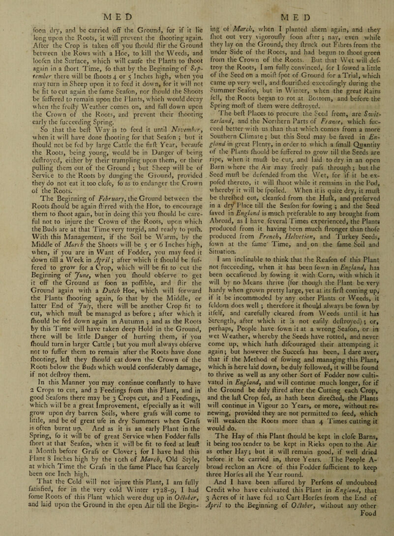 foon dry, and be carried off the Ground, for if it lie long upon the Roots, it will prevent the fhooting again. After the Crop is taken off you fhould ftir the Ground between the Rows with a Hoe, to kill the Weeds, and loofen the Surface, which will caufe the Plants to fhoot again in a fhort Time, fo that by the Beginning of Sep¬ tember there will be fhoots4 or 5 Inches high, when you may turn in Sheep upon it to feed it down, for it will not be fit to cut again the fame Seafon, nor fhould the Shoots be fuffered to remain upon the Plants, which would decay when the frofty Weather comes on, and fall down upon the Crown of the Roots, and prevent their fhooting early the fucceeding Spring. So that the beft Way is to feed it until November, when it will have done fhooting for that Seafon ; but it fhould not be fed by large Cattle the fir ft Year, hecaufe the Roots, being young, would be in Danger of being deffroyed, either by their trampling upon them, or their pulling them out of the Ground ; but Sheep will be of Service to the Roots by dunging the Ground, provided they do not eat it too clofe, fo as to endanger the Crown of the Roots. The Beginning of February, the Ground between the Roots fhould be again ftirred with the Hoe, to encourage them to fhoot again, but in doing this you fhould be care¬ ful not to injure the Crown of the Roots, upen which the Buds are at that Time very turgid, and ready to pufh. With this Management, if the Soil be Warm, by the Middle of March the Shoots will be 5 or 6 Inches high, when, if you are in Want of Fodder, you may feed it down till a Week in April; after which it fhould be fuf¬ fered to grow for a Crop, which will be fit to cut the Beginning of June, when you fhould obferve to get it off the Ground as foon as poffible, and flir the Ground again with a Dutch Hoe, which will forward the Plants fhooting again, fo that by the Middle, or latter End of July, there will be another Crop fit to cut, which mull be managed as before ; after which it fhould be fed down again in Autumn ; and as the Roots by this Time will have taken deep Hold in the Ground, there will be little Danger of hurting them, if you fhould turn in larger Cattle ; but you mull always obferve not to fuffer them to remain after the Roots have done fhooting, left they fhould eat down the Crown of the Roots below the Buds which would confiderably damage, if not deftroy them. In this Manner you may continue conftantly tt> have 2 Crops to cut, and 2 Feedings from this Plant, and in good Seafons there may be 3 Crops cut, and 2 Feedings, which will be a great Improvement, efpecially as it will grow upon dry barren Soils, where grafs will come to little, and be of great ufe in dry Summers when Grafs is often burnt up. And as it is an early Plant in the Spring, fo it will be of great Service when Fodder falls fhort at that Seafon, when it will be fit to feed at leaft a Month before Grafs or Clover; for I have had this Plant 8 Inches high by the 10th of March, Old Style, at which Time the Grafs in the fame Place has fcarcely been one Inch high. 1 hat the Cold will not injure this Plant, I am fully fatisfied, for in the very cold Winter 1728-9, I had fome Roots of this Plant which were dug up in October, and laid upon the Ground in the open Air till the Begin- ing of March, when I planted them again, and they fliot out very vigoroufly foon after ; nay, even while they lay on the Ground, they ftruck out Fibres from the under Side of the Roots, and had begun to fhoot green from the Crown of the Roots. But that Wet will def¬ troy the Roots, I am fully convinced, for I fowed a little of the Seed on a moift fpot of Ground for a Trial, which came up very well, and flourifhed exceedingly during the Summer Seafon, but in Winter, when the great Rains fell, the Roots began to rot at Bottom, and before the Spring moft of them were deftroyed. The beft Places to procure the Seed from, are Swit¬ zerland, and the Northern Parts of France, which fuc- ceed better with us than that which comes from a more Southern Climate; but this Seed may be laved in En¬ gland in great Plenty, in order to which a fmall Quantity of the Plants fhould be fuffered to grow till the Seeds are ripe, when it muft be cut, and laid to dry in an open Barn where the Air may freely pafs through ; but the Seed muft be defended from the Wet, for if it be ex- pofed thereto, it will fhoot while it remains in the Pod, whereby it will be 1 polled. When it is quite dry, it muft be threlhed out, cleanfed from the Hulk, and preferved in a dry Place till the Seafon for fowing ; and the Seed faved in England is much preferable to any brought from Abroad, as I have.feveral Times experienced, the Plants produced from it having been much ftronger than thofe produced from French, Helvetian, and Turkey Seeds, fown at the fame- Time, and on the fame Soil and Situation. I am inclinable to think that the Reafon of this Plant not fucceeding, when it has been fown in England, has been occafioned by fowing it with Corn, with which it will by no Means thrive (for though the Plant be very hardy when grown pretty large, yet at its firft coming up, if it be incommoded by any other Plants or Weeds, it feldom does well ; therefore it fhould always be fown by itfelf, and carefully cleared from Weeds until it has Strength, after which it is not eafily deftroyed); or, perhaps. People have fown it at a wrong Seafon, or in wet Weather, whereby the Seeds have rotted, and never come up, which hath difeouraged their attempting it again; but however the Succefs has been, I dare aver, that if the Method of fowing and managing this Plant, which is here laid down, be duly followed, it will be found to thrive as well as any other Sort of Fodder now culti¬ vated in England, and will continue much longer, for if the Ground be duly ftired after the Cutting each Crop, and the laft Crop fed, as hath been directed, the Plants will continue in Vigour 20 Years, or more, without re¬ newing, provided they are not permitted to feed, which will weaken the Roots more than 4 Times cutting it would do. The Play of this Plant fhould be kept in clofe Barns, it being too tender to be kept in Rieks open to the Air as other Hay; but it will remain good, if well dried before it be carried in, three Years. The People A- broad reckon an Acre of this Fodder fufficient to keep three Horfes all the Year round. And I have been affured by Perfons of undoubted Credit who have cultivated this Plant in England, that 3 Acres of it have fed 10 Cart Horfes from the End of April to the Beginning of Ofiober, without any other Food