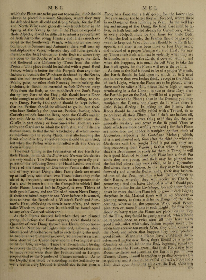 which the Plants are to be put out to remain; thefe ftiould always be placed in a warm Situation, where they may be defended from all cold and ftrong Winds, for the Eaft and North Winds are generally very troublefome in the Spring of the Year ; fo that if the Place be expofed to thofe Afpedls, it will be difficult to admit a proper Share of frefh Air to the young Plants ; and if it is much ex¬ pofed to the South-weft Winds, which often are very boifterous in Summer and Autumn ; thefe will turn up and difplace the Vines, whereby they will fuffer greatly ; therefore the beft Pofition for thefe Beds is, where they are open to the South, of a little inclining to the Eaft, and fheltered at a Diftance by Trees from the other Points : This place fliould be inclofed with a good Reed Fence, which is better for this Purpofe than any other Inclofure, becaufethe Winds are deadened by the Reeds, and- are not reverberated back again, as they are by Walls, pales, or other clofe Fences ; but in making the Inclofure, it fhould be extended to fuch Diftance every Way from the Beds, as not to obftrufil the Sun’s Rays during any Part of the Day ; this fhould have a Door Wide enough to admit of Wheelbarrows palling, to car¬ ry in Dung, Earth, lyc. and it fhould be kept locked, that no Perfons fhould be allowed to go in, but thofe who have Bufinefs ; for ignorant Perfons, having often Curiofity to look into the Beds, open the Glades and let the cold Air to the Plants, and frequently leave the Glafles in part open ; or fometimes when they are raif- ed by the Gardener to admit the frefh Air, the Tilts are thrown down, fo that the Air is excluded ; all which are ve¬ ry injurious to the young Plants, as is alfo handling the Fruit after it is fet ; therefore none fliould be admitted, but when the Perfon who is intruded with the Care of them is there. The next Thing is the Preparation of the Earth for thefe Plants, in which tht Dutch and German Gardeners are very exa£t : The Mixture w hich they generally pre¬ pare is of the following Sorts ; of Hazel Loam, one third Part ; of the feouring of Ditches or Ponds a third Part, and of very rotten Dung a third Part ; thefe are mixed up at leaft one, and often two Years before they make ufe of it, frequently turning it over, to incorporate their Parts and fweetc-n it ; but the Compoft in which I find thefe Plants fucceed beft in England, is two Thirds of frefh gentle Loam, and one Third of rotten Neats Dung ; if thefe are mixed together one Year before it is wanted, io as to have the Benefit of a Winter’s Froft and Sum¬ mer’s Heat, obferving to turn it over often, and never fuffer Weeds to grow upon it, this will be found equal to any other Compoft whatever. As thefe Plants fucceed beft when they are planted young, fo before the Plants appear, there fhould be a Quantity of new Dung thrown in a Heap, proportiona¬ ble to the Number of Lights intended, allowing about fifteen good Wheelbarrows full to each Light ; thismuft be two or three Times turned over, to prepare it (as hath been directed for Cucumbers) and in a Fortnight it will be fit for Ufe, at which Time the Trench mull: be dug to receive the Dung, where the Bed is intended ; this mull be made rather wider than the Frames, and in Length proportional t-o the Number of Frames intended. As to the Depth, that mull be according as the Soil is dry or wet ; but in a dry Ground it fiwuld riot be lefs than .a Foot, or a Foot and a half deep ; for the lower thefe Beda are made, the better they will fucceed, where there is no Danger of their fuffering by Wet. In the well lay¬ ing and mixing of the Dung, the fame Care muft be ta¬ ken, as hath been advifed already for Cucumbers, which in eyery Refpeft muft be the fame for thefe Beds. When the Bed is made, the Frames fhould be placed o- ver it to keep out Wet; but there fhould be no Earth laid upon it, till after it has been three or four Days made, and is found of a proper Temparature of Heat; for ma¬ ny Times thefe Beds will heat fo violently when they are firftmade, as to burn the Earth, if covered with it; and when this happens, it is much the beft Way to take this Earth off again, for the Plants will never thrive in it. As foon as the Bed is found to be of a proper Warmth, the Earth fhould be laid upon it, which at firft need not be more than two Inches thick, except in the Middle of each Light, where the Plants are to be placed, where there muft be raifed a Hill, fifteen Inches high or more, terminating in a flat Cone ; in two or three Days after the Earth is put on the Bed, it will be of a proper Tem¬ per to receive the Plants; then in the Evening you may tranfplant the Plants, but always do it when there is little Wind ftirring : In taking up the Plants, their Roots fhould be carefully raifed with a Trowel, fo as to preferve all their Fibres ; for if thefe are broken off, the Plants do not recover this ; or if they do, they are generally weaker, and never make fo good Vines as thofe which are more carefully removed ; for thefe Plants are more nice and tender in transplanting than thofe of Cucumber, efpecially the Cantaloupe Melon ; which, if it is not planted out, foon after the third (or what the Gardeners call the rough) Leaf is put out, they are long recovering their V igour ; fo that when it happens, that the Beds cannot be ready for them in Time, it will be a good Method to plant each Plant into a fmall Pot while they are young, and thefe may be plunged into the hot Bed where they were raifed, or in a Cucumber Bed where there is Room, fo that they may be brought forward ; and when the Bed is ready, thefe may be turn¬ ed out of the Pots, with the whole Ball of Earth to their Roots, whereby they will receive no Check in removing : And this iatter Method is what I fliould pre¬ fer to any other for the Cantaleupe, becaufe there fhould never be more than one Plant left to grow in each Light; therefore in this Method there will be no Neceffity of planting more, as there will be no Danger of their luc- ceeding, whereas in the common Way, moft People plant two or more Plants in each Light, for Fear feme fliould mifearry when the Plants are placed on the lop of the Hills, they ftiould be gently watered, which fhould be repeated once or twice after till they have taken good Fruit, after which they feidom require more ; for when they receive too much Wet, they often canker at the Root, and when that happens they ne\fer produce good Fruit. When the Plants have eftablifhed them- ielves well in the new Beds, there ftiould be a greater Quantity of Earth laid on the Bed, beginning round the Hills where the Plants grow, that their Roots may have Room to ftrike out; and as the Earth is put in from Time to Time, it muft be trodden or preffed down as clofe as poftible, and it ftiould be raifed at leaft a Foot and a Half thick upon the Dung all over the Bed, obferving