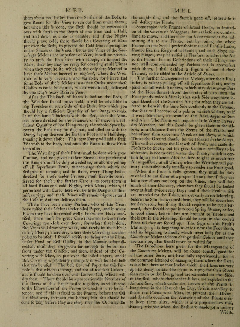 them about two Inches from the Surface of the Beds, to give Room for the Vines to run out from under them ; but when this is done, the Beds fhould be covered all over with Earth to the Depth of one hoot and a Halt, and trod down as clofe as potlible; and if the Nights fhould prove cold, there flwmld be a Covering of Mats put over the Beds, to prevent the Cold from injuring the tender Shoots of the Vines; but as the Vines ot the Can- taleupe Melons are impatient of Wet, it will be necefla- ry to arch the Beds over with Hoops, to fupport the Mats, that they may be ready for covering at all Times when they require it; which is the only fure Method to have thefe Melons fucceed in England, where the Wea¬ ther is fo very uncertain and variable ; for I have had dome Beds of thefe Melons in as fine Order under thefe Glaffes as could be defired, which were totally deflroyed by one Day’s heavy Rain in June. After the Thicknefs of Earth is laid on the Beds, if the Weather fhould prove cold, it will be advifable to dig Trenches on each Side of the Beds, into which you fhould lay a fufficient Quantity of hot Dung, to make it of the fame Thicknefs with the Bed, after the Man¬ ner before diredted for the Frames; or if there is a fuf¬ ficient Quantity of hot Dung ready, the whole Space be¬ tween the Beds may be dug out, and filled up with the Dung, laying thereon the Earth a Foot and a Half deep, treading it down clofe : This new Dung will add a freflh Warmth to the Beds, and caufe the Plants to fhew Fruit foon after. The Watering of thefe Plants muff be done with great Caution, and not given to their Stems; the pinching of the Runners mufl be duly attended tc, as alfo the pulling off all fuperfluoiTS Fruit, to encourage thofe which are defigned to remain ; and in lhort, every Thing before diredted for thofe under Frames, mull likewife be ob- ferved for thefe; the further Care is, to cover them in all hard Rains and cold Nights, with Mats; which, if performed with Care, there will be little Danger of their mifcarrying, and thefe Vines will remain vigorous until the Cold in Autumn deftroys them. There have been many Perfons, who of late Years have raifed their Melons under oiled Paper, and in many Places they have fucceeded well ; but where this is prac- tifed, there mull be great Care taken not to keep thefe Coverings too clcfe over them ; for where that is done, the Vines will draw very weak, and rarely fet their Fruit in any Plenty ; therefore, where thefe Coverings are pro- pofed to be ufed, I fhould advife to bring up the Plants under Hand or Bell Glafles, in the Manner before di- redted, until they are grown far enough to be let out from under the Glaffes; and then, in Head of the Co¬ vering with Mats, to put over the oiled Paper; and if this Covering is prudently managed, it will be the beff that can be ufed. The bell; Sort of Paper for this Pur- pofe is that which is flrong, and not of too dark Colour, and it fhould be done over with Linfeed Oil, which will dry foon. There fhould be a proportionable Number of the Sheets of this Paper palled together, as will fpread to the Dimenfrons of the Frame to which it is to be faf-’ tened; and if this is fixed to the Frame, before the Oil is rubbed over, fo much the better; but this fhould be done fo long before they are ufed, that the Oil may be thoroughly dry, and the Stench gone off, otherwife it will deflroy the Plants. Some make thefe Frames of broad Hoops, in Imitati¬ on of the Covers of Waggons; but as thefe are cumber- fome to move, and there are no Conveniencies for ad¬ mitting Air to the Plants, but by railing the whole Frame on one Side, I prefer thofe made of Pantile Laths, framed like the Ridge of a Houle; and each Slope ha¬ ving Hinges, may be raifed at Pleafure to admit the Au¬ to the Plants; but as Delcriptions of thefe Things are not w'ell comprehended by Perfons not fo converfant with them, 1 fhall exhibit a Figure of one of thefe Frames, to be added to the Article of Stoves. The further Management of Mefoitf, after their Fruit is fet, is to keep pulling off all fuperfluous Fruit, and to pinch off all weak Runners, which may draw away Part of the Nourifhment from the Fruit; alfo to turn the Fruit gently twice a Week, that each Side may have e- qual Benefit of the Sun and Air ; for when they are fuf- fered to lie with the fame Side conftantly to the Ground, that Side will become of a pale or whitifh Colour, as if it were blanched, for want of the Advantages of Sun and Air. The Plants will require a little Water in very dry Weather, but this fhould be given them in the Al¬ leys, at a Diflance from the Stems of the Plants, and not oftner than once in a Week or ten Days, at which Times the Ground fhould be well foaked in the Alleys. This will encourage the Growth of Fruit, and caufe the Flefh to be thick ; but the great Caution neceffary to be obferved, is not to over water the Plants, which is cer¬ tain Injury to them : Alfo be fure to give as much free Air as poffible, at all Times, when the Weather will per¬ mit ; this i»abfolutely neceffary to render the Fruit good. When the Fruit is fully grown, they muff be'duly watched to cut them at a proper Time ; for if they are left a few Hours too long on the Vines, they will lofe much of their Delicacy, therefore they fhould be looked over at leafl twice every Day; and if thofe Fruit which are intended for the Table, are cut early in the Morning, before the Sun has warmed them, they will be much bet¬ ter flavoured; but if any fhould require to be cut after¬ ward, they fhould be put into cold Spring Water, or Ice, to cool them, before they are brought to Table ; and thofe cut in the Morning, fhould be kept in the coolefl Place till they are ferved up. The Sign of this Fruit’s Maturity is, its beginning to crack near the Foot Stalk, and its beginning to fmell, which never fail; for as the Cantaleupe Melons feldom change their Colour until they are too ripe, that fhould never be waited for. The Dire&ions here given for the Management of the Cantaleupe Melons, will be found equally good for all the other Sorts, as I have fully experienced ; for in the common Method of managing them where the Earth is laid but three or four Inches thick, the Plants are very apt to decay before the Fruit is ripe; for their Roots foon reach to the Dung, and are extended to the Sides of the Bed, where their tender Fibres are expofed to the Air and Sun, v/hich caufes the Leaves of the Plants to hang down in the Pleat of the Day, fo it is neceflary to fhade the Plants with Mats, to prevent their Decay ; and this alfo occufions the Watering of the Plants often to keep them alive, which is alio prejudical to tfieir Roots; whereas when the Beds are made of a proper Width,