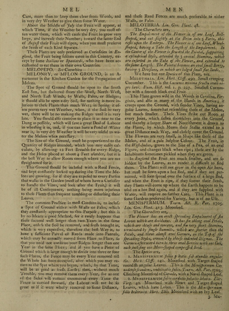Care, more than to keep them clear from Weeds, and in very dry Weather to give them fome Water. About the Middle of July the Fruit will appear, at which Time, if the Weather be very dry, you muft of¬ ten water them, which will caufe the Fruit to grow very large, and increafe their Number; toward the latter End of Augujl their Fruit will ripen, when you muft preferve the Seeds of each Kind feparate. Thefe Plants are only preferved as Curiofities in En¬ gland, the Fruit being feldom eaten in this Country, ex¬ cept by fome Italians or Spaniards, who have been ac- cuftomed to eat them in their own Countries. MELOPEPO. See Cucurbita MELONRY, or MFLON GROUND, is an A- partment in the Kitchen Garden for the Propagation of Melons. The Spot of Ground ftiould be open to the South Eaft Sun, but fheltered from the Weft, North Weft, and North Eaft Winds, by Walls, Pales, or Hedges; it ftiould alfo be upon a dry Soil, for nothing is more in¬ jurious to thefe Plants than much Wet; in Spring it of¬ ten proves very wet Weather, when, if the Soil be very wet, there will be no making the Ridges until it is very late. You ftiould alfo contrive to place it as near to the Dung as poftible, which will fave a great Deal of Labour in wheeling it in, and, if you can have a Pond of Water near it, in very dry Weather it will be very ufeful to wa¬ ter the Melons when neceftary. The Size of the Ground, muft be proportioned to the Quantity of Ridges intended, which you may eafiiy cal¬ culate, by allowing i 2 Feet Breadth for every Ridge, and the Holes placed at about 4 Feet afunder, but it is the beft Way to allow Room enough where you are not ftreightened for it. This Ground fhould be inclofed with a Reed Fence, and kept conflantly locked up during the Time the Me¬ lons are growing, for if they are expofed to every Perfon that walks in the Garden (moll of whom have a Curiofity to handle the Vines, and look after the Fruit,) it will be of ill Confequence, nothing being more injurious to thefe Plants than frequent tumbling or difturbing their Leaves. The common Practice in mod Gardens is, to incloft a Spot of Ground either with Walls or Pales, which they conftantly appropriate to this. Purpofe ; but this is by no Means a good Method, for it rarely happens that thefe fucceed well longer than two Years in the fame Place, unlefs the Soil be removed, and frefh brought in, which is very expenftve, therefore the beft Way is, to have a diffident Parcel of R.eeds made into Panned, which may be annually moved from Place to Place, fo that you need not continue .your Ridges longer than one Year in the fame Place; and if you have a Piece of Ground which is large enough to divide into three or four fuch Places, the Fence may be every Year removed till the W hole has been occupied, after which you may re¬ turn to the Spot where you began, which, by that l ime, will be as good as frefh Earth; thus, without much Trouble, you may remove them every Year, for as one of the Sides \v ill remain unremoved every Time the Fence is carried forward, the Labour will not be fo great as if it were wholly removed to fome Diftance, and thefe Reed Fences are much preferable to either Walls, or Pales. MELOTHRIA. Lin. Gen. Plant. 48. The Char afters are, 7be Empalement of the Flower is of one Leaf, Bell- fhaped, and cut fiightly at the Brim into 5 Parts, this refs upon the Embryo. The Flower is of one Leaf, Wheel- fJaped, having a Pube the Length oj the Empalement. In the Center of the Flower is ftuatsd the Pointal, fupporting a cylindrical Style, attended by 3 conical Stamina, which are inferted in the Pule of the Flower, and extended to the fame Length. The Pointal becomes an ovalfmall Berry, having 3 Divifions, in which are lodged fmall fat Seeds. We have but one Species of this Plant, viz. Mei.othria. Lin. Hort. Cliff'. 490 Small creeping Cucumber. 1 his is the Lucumis minima fruftu ovah ni¬ gra Icevi. Shan. Hif. vol. 1. p. 227. Smalleft Cucum¬ ber with a fmooth black oval Fruit. This Plant grows wild in the Woods in Carolina, Vir¬ ginia, and alfo in many of the Iflands in America; it creeps upon the Ground, with (lender Vines, having an¬ gular Leaves, fomewhat refembling thofe of the Melon, but much fmaller. Thefe Vines ftrike out Roots at every Joint, which faften themfelves into the Ground*, and thereby a larger Share of Nourifhment is drawn to the Plants, by which Means their Stalks extend to a great Diftance each Way, and clofely cover the Ground. The Flowers are very fmall, in Shape like thofe of the Melon, and of a pale Sulphur Colour. The Fruit, in the tVef-Indies, • grows to the Sixe of a Pea, of an oval Figure, and changes black when ripe; thefe are by the Inhabitants fometimes pickled when they are green. In England the Fruit are much fmaller, and are fo hidden by the Leaves, as to render it difficult to find them. The Plants will not grow in the open Air here, but muft be fown upon a hot Bed, and if they are per¬ mitted, will foon fpread over the Surface of a large Bed, and when the Fruit is ripe, if they fcatter their Seeds, they Plants will come up where the Earth happens to be ufed on a hot Bed again, and if they are fupplied with Water, will require no farther Care. This Plant is in fome Gardens preferved for Variety, but is of no Ufe. MENISPERMUM. Town. Aft. R. Par. 1705. Lin. Gen. Plant. 413. Moonfeed. The Char afters are, The Flower has an ere ft fpreading Empalement of fix Leaves which are deciduous. It has fix oblong oval Petals, which are obtufe and concave, andf» very Jhort Stamina, terminated by fingle Summits, which are fhorter than the Petals, and three almof oval Germen, on the Top oj the fpreading Styles, crowned by obtufe indented Stigmas. The Germen afterward turn to three oval Berries with one Cell, each jncLfng one Moon-fJaped compreffd Seed. The Species are, 1. Menispermum joliis p Itatis fab otundis angula- tis. Hort. Cliff. 140. Moonfeed with Target-fhaped roundifh angular Leaves. This is the Menijpermum Ca- nadenfeJcandens, umbilicatis foliis. Tourn. /lft. Par. 1705. Climbing Moonfeed of Canada, with a Navel-fhaped Leaf. 2. Menispermum foliis cordatis peliatis lobatis. Pkr. Virg. 40. Moonfeed with Heart and Target lhaped Leaves, wffiich have Lobes. This is the Mi nifpermum folio bederaceo. Plort. Eltb. Moonfeed with an Ivy Leaf. 3. Me-