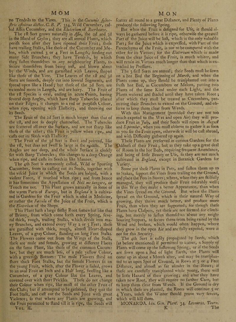no Tendrils to the Vines. This is the Cucumis fylve- flris eftninus diflus.C. B. P. 314. Wild Cucumber, cal¬ led Afles Cucumber, and the Elaterium of Boerbaave. The 1 ft Sort grows naturally in Afia, the 2d and 3d in the Ifland of Ceylon ; they are all annual Plants, which perifh foon after they have ripened their Fruit; thefe have trailing Stalks, like thofe of the Cucumber and Me¬ lon, which extend 3 or 4 F'eet in Length,- fending out many Side Branches; they have Tendrils, by which they'fallen themfelves to any neighbouring Plants, to fecure themfelves from being toft, and blown about by the Winds, and are garnifhed with Leaves, fhaped like thofe of the Vine. The Leaves of the iff and 3d Sorts arc fmooth, deeply cut into feveral Segments, and fpread open like a Hand ; but thofe of the 2d Sort are extended more in Length, and are hairy. The Fruit of the 1 ft Species is oval, ending in acute Toints, having feveral deep Angles, which have fharp Tubercles placed on their Fdges; it changes to a red or purplifh Colour, when ripe, opening with Elafticity, and throwing out its Seeds. The Fruit of the 2d Sort is much longer than that of the 1 ft, and not l'o deeply channelled. The Tubercles are fcattered all over the Surface, and are not fharp like thofe of the other ; this Fruit is yellow when ripe, and cafts out its Seeds with Elafticity. The Fruit of the 3d Sort is fhort and pointed, like the 1 ft, but does not fwell fo large in the ryiddle. The Angles are not deep, and the whole Surface is clofely fet with fharp Tubercles ; this changes to a deep Orange when ripe, and cafts its Seeds in like Manner. The 4th Sort is commonly called, Wild or Spurting Cucumber, from its cafting out its Seeds, together with the vifeid Juice in which the Seeds are lodged, with a violent Force, if touched when ripe ; and from hence it has fometimes the Appellation of Noli me tangere, or Touch me not. This Plant grows naturally in fome of the warm Parts of Europe, but in England it is cultiva¬ ted in Gardens for the Fruit which is ufed in Medicine, or rather the Feecula of the Juice of the Fruit, which is the Elaterium of the Shops. This Plant hath a large flefhy Root fomewhat like that of Briony, from which come forth every Spring, feve¬ ral thick, rough, trailing Stalks, w hich divide into ma¬ ny Branches, and extend every Way 2 or 3 Feet; thefe are garnifhed with thick, rough, almoft Heart-fhaped Leaves, of a gray Colour, {landing on long Foot Stalks. The Flowers come out from the Wings of the Stalk, thefe are male and female, growing at different Places on the fame Plant, like thofe of the common Cucum¬ ber, but they are much lefs, of a pale yellow Colour, with a greenifh Bottom: The male Flowers Hand on fhort thick Foot Stalks, but the female Flowers fit on the young Fruit, which, after the Flower is faded, grows to an oval Fruit an Inch and a Half long, fwelling like a Cucumber, of a gray Colour like the Leaves, and covered over with fhort Prickles. Thefe do not change their Colour when ripe, like moft of the other Fruit of this Clafs; but if attempted to be gathered, they quit the Foot Stalk, and call out the Seeds and Juice with great Violence; fo that where any Plants are growing, and the Fruit permitted to ftand till it is ripe, the Seeds will VOL. II. fcatter all round to a great Diftance, and Plenty of Plants produced the following Spring. But when the Fruit is defigned for Ufe, it fhould al¬ ways be gathered before it is ripe, otherwife the greateft Part of the Juice will be loft, which is the only valuable Part; for the Juice which is exprefled, with Part of the Parenchyma of the Fruit, is not to be compared with the other for its Virtues; for the Elaterium which is made from the clear Juice of the Fruit, is much whiter, and will retain its Virtues much longer than that which is ex¬ tracted by PrefTure. The 3 fitft Sorts are annual; their Seeds muft befown on a hot Bed the Beginning of March, and when the Plants come up, they fhould be tranfplanted out into a frefh hot Bed, as Cucumbers or Melons, putting two Plants of the fame Kind under each Light, and the Plants watered and fhaded until they have taken Root ; after which they muft be treated as Cucumbers, per¬ mitting their Branches to extend on the Ground, and ob- ferve to keep them clear from Weeds. With this Management (provided they are not too much expofed to the Wet and open Air) they will pro¬ duce Fruit in July, and their Seeds will ripen in Augufi and September, when you muft obferve to gather it as ioon as you fee the Fruit open, otherwife it will be caft abroad, and with Difficulty gathered up again. Thefe Plants are preferved in curious Gardens for the Oddnefs of their Fruit; but as they take up a great deal of Room in the hot Beds, requiring frequent Attendance, and being of little Beauty or Ufe, fo they are not much cultivated in England, except in Botanick Gardens for Variety. Some put t.hefe Plants in Pots, and fallen them up to to Stakes, fupport the Vines from trailing on the Ground, and place the Pots in Stoves; where, when they are fkiltully managed, they will produce their Fruit tolerably well; in this Way they make a better Appearance, than when the Vines- fpread on the Ground. But when the Plants fpread on the Ground, which is their natural Way of growing, they thrive much better, and produce more Fruit, than when they are fupported; for though thefe Plants have Clafpers, yet thefe are not formed for climb¬ ing, but merely to fallen themfelves about any neigh¬ bouring Support, to fecure them from being railed by the Wind and broken, which would often happen, where they grow in the open Air and are fully expoled, were it not for this Security. The 4th Sort is ealily propagated by Seeds, which (as before mentioned) if permitted to fcatter, a Supply of Plants will come up the following Spring; or if the Seeds are fown upon a Bed of light Earth, the Plants will come up in about a Month after, and may be transplan¬ ted to an open Spot of Ground, in Rows at 3 or 4 Feet Diftance, and almoft as far aiunder in the Rows; it thefe are carefully tranlplanted while young, there will be little Hazard of their growing; and after they have taken new Root, they will require no farther Care, but to keep them clear from Weeds. It the Ground is dry in which thefe are planted, the Roots will continue 3 or 4 Years, unlefs the Winter fhould prove very fevere, which will kill them. MONARDA. Lin. Gen. Plant. 34. Leonurus. Tourn. K The